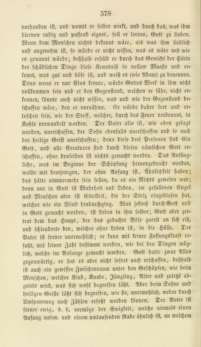 Dorfjattben ift, itnb momit er felber uurft, nnb bitrd) ba§, m& ifnn fyieroon ruf)ig nnb paffenb eignet, foti er Xeruen, ©ott p lieben. 2Benn bem 9tafcf)en nicfytS befamtt mare, a!8 ma$ if)m liebfid) itnb angenel;nt ift, fo mitrbe er itid)t miffeit, ma8 e3 unire nnb mie c$ genannt murbe; befsfatb erf>aXt er bitrcf) ba§ ©emid)t ber <£>drtc ber fct;dt>XicX;en SDxnge biefe $emititi§ in ttoflem Sftaafie nnb er* fennt, ma8 gitt itnb bbfe ift, nnb mei& e§ (roie 9Ibant) jit benenneit. 2>enn memt er mtr ©iit$ fennte, mitrbe ©otte§ SBerf in if;m nid)t uofifommen feiit itnb er bcn ©egenftaub, mefd)en er faX;e, nid)t er* femten, fomite and) nicbt miffeit, maS nnb nue ber ©egenftaub be* fdfaffen unire, bcn er oorudfyme* ©r murbe baX>er Xeer nnb er* Xofd)en feiit, mie ber ©toff, toelc^er, burd) baS gener nerbrannt, in $of)(e mmanbelt morbett. 2)er Sater alfo ift, une oben gefagt morbett, unerfd;affen, ber ©of)it ebenfaXXS unerfdjaffen nnb fo and) ber feitige ©eift imerfd;affeit; benn biefe brei ^erfonen ftnb ©in ©ott, nnb aXXe ©reaturen jtnb burd) biefen namlic^en ©ott er* fdfaffeit, ofme benfetben ift nidjts gemad)t morbeit. 2)a3 5Infctng* Xid;e, ma8 im ©egimte ber ©d)b:pfung f)eroorgcbrad)t morbeit, molite mit beiitjeittgeit, ber of)ite 9tnfang ift, i?tX>nXid;feit faben; ba3 t)dtte nintmermebr fein fota, ba e3 eiu 9?id)t6 gemefeu mar; benn mtr in ©ott ift 2Bat)rbeit nnb Seben, im gefoUenen ©ngeX itnb S?ettfd)ett aber ift ©iteifeit, bie ber @tcl§ eiitgebfafen t)at, metd)er une eiu SBinb I)inburd)ging. 2Ba3 febod) burd) ©ott itnb iit ©ott geinad)t morbeit, ift Seben in iX;m feXber; ©ott aber $er* trat bern baS #aupt, ber ba$ gebad)te Sbfe juerft au ftd) rijj, nnb fd)Xeuberte beit, meid)cr of)ite Seben ift, iit bie &ofle. 2)er Sater ift feriter unernte&li#; er famt mit feiner gaffung«fraft er* fafjt, mit feiner 3af;X beftimmt merben, mie bei beit 2)ingeit mbg* tid), meld)e im Slitfange gemad)t morbeit. ©ott I;atte §mar 9lfle$ gegenmarttg, er f)at e5 aber uid)t fofort and) erfd)affen, be§f>atb ift and) eiit gemiffer 3mifd)enraunt unter beit ©efcX;opfcit, une beirn S?enfd)en, meid)er tfinb, tabe, 3ungting, «Iter itnb §ufe£t ab* geXebt mirb, ma§ ftd) mof;X begreifen idft. 5lber beirn ©o$ne itnb I)eitigen ©eifte lafjt ftd) begreifen, mie fie, ititermeffid), mebcr burd) Umfpamtung nod) 3^^cn erfaBt merben fbituen, 2)er Sater ift feriter cmtg, b. fn oerntbge ber ©migfeit, mcicfe niemaB eiuen 5(itfaitg naf)m, unb ciitem umlaufenben fttabe dfutfid) ift, au mdd)em