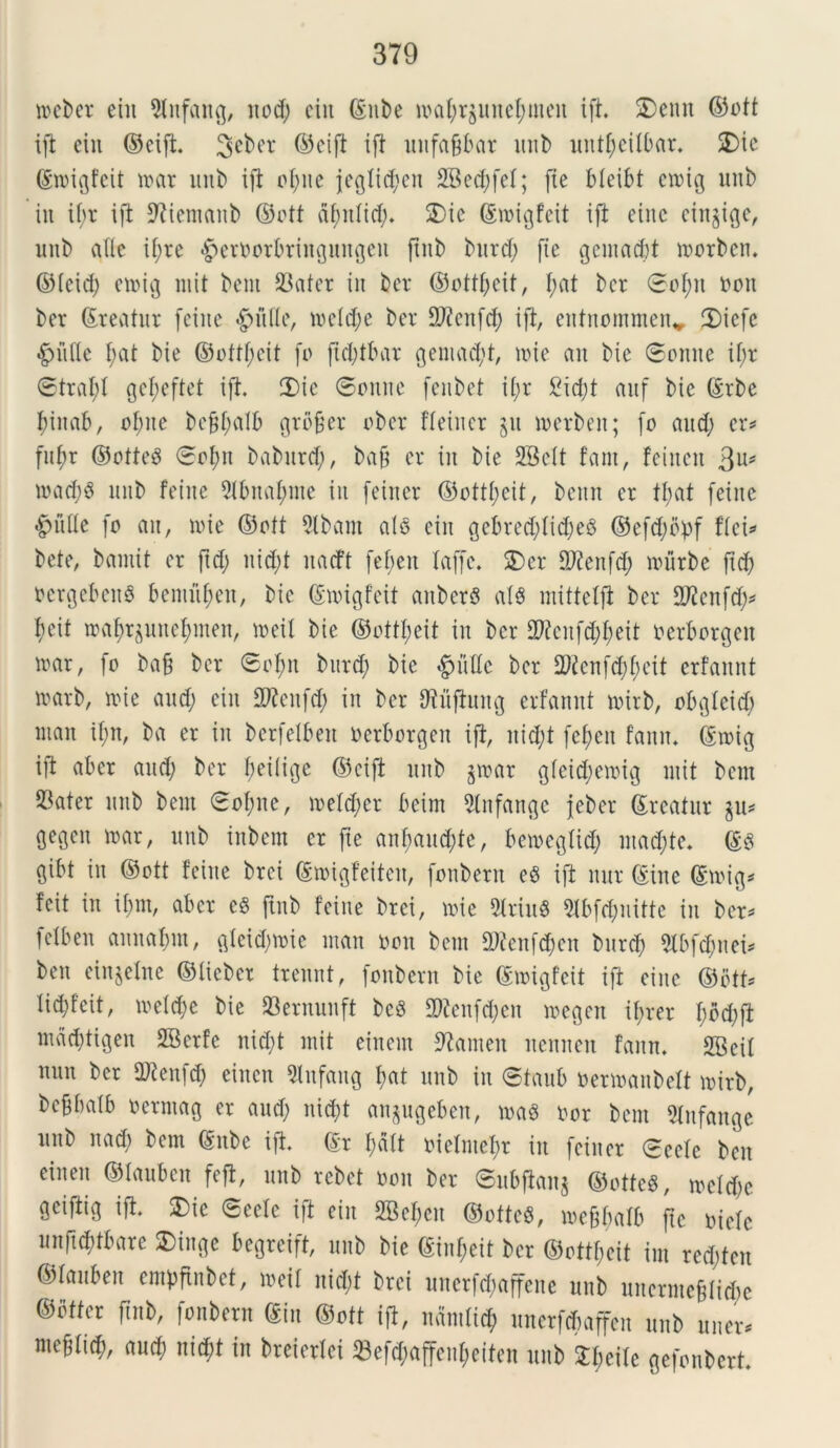 weber eiu 2tnfang, nod) ciit ©nbe ioaf;r$unef;men ift. £)ettn ©ott ift eiu ©cift. ©cift ift mtfa^bar unb untfyeilbar. 2)ie ©toigfeif mx unb ift elute jeglid;cn 2Bed>feI; fie bleibt cioig unb in il;r ift 9?iemanb ©ott dfntlid;. £)ic ©roigfeit ift eiitc cingite, unb aUc if;re ^eroorbringungeu ftnb bttrd; fie gemaebt loorbcn. ©Icid; etoig mit bent 23ater in bev ©offl;cit, I;at bcr ©of;it t>ott ber (Areatur fetne #ulle, me (d; e ber DJfcitfd; ift, entnommen* 2)icfc •gnitte f;at bie ©oftf;cit fo ft d;tbar Qentadjt, ude an bie ©omte if;r ©trafjf gef;eftet ift. 2)ic ©onne fenbet il;r 2id;t anf bic ©rbe fuitab, of;ite bc£f;alb gtbfjer ober ffeincr jit merbeit; fo and; ex* fnt;r ©otfeO 0of;tt baburd;, bafj er in bie SBett fant, feiitcn 3Us mad;3 nnb feine 9lbnaf;me in feirter ©otfl;eit, benn er tt;at feinc £>nfle fo ait, nue ©ott 9lbam alo ein gebred;lid;e3 ©efd;opf fici* bete, bainit er ftd; nid;t nacft fef;en laffc. SDer flftenfd; mitrbe ftd; ocrgebcitS bcnutfmn, bic ©migfeit aitbcrO alO mitfefft ber Stfcnfd;* t)cit ma^uttefunen, meil bie ©ottl;eit in bcr 2ftcnfd;l;eit oerborgeit irar, fo ba§ bcr 6ol;n bnrd; bie §nde ber 2)fcnfd;l;eit erfannt irarb, me and; ein Sftcitfd; in ber tftuftung erfannt mirb, obgleid; ntan if;n, ba er in bcrfelben oerborgeit ift, nid;t fe^en fann. ©toig ift aber and; ber beilige ©cift nnb jmar gleid;emig mit bem S3ater nnb bent ©ol;ne, meld;cr beim 2(nfattgc jeber ©reatur %vl* gegen mar, unb inbem er fte anl;and;te, bemegtid; mad;te. ©0 gibt in ©ott feine brei ©toigfeiteit, fonbent eO ift nur ©ine ©toig* fcit in il;nt, aber eO ftnb feine brei, nue 5triu8 21bfd;uittc in ber* felben annafjm, glcid;toic man oon bem 9Jfcnfd;cn bnrd; 9tbf$nei* ben etnjelne ©lieber trennt, foitbern bie ©migfeit ift cinc ©btf* lid;feit, meld;e bie 23ernunft beo 3)ienfd;en megett if;rer f;od;ft mad;tigen SBcrfc nid;t mit einent 9?anteit neniten fann. 2Beit nnn ber iDtenfd; eiitctt 51nfang f>at unb in ©taub oermanbelt mirb, beBbalb oerntag er and; nid)t anpgeben, maO oor bem 5tufange unb nad; bem ©nbe ift. ©r f;alt oieImef;r in fciner ©cefe ben cinen ©lanbcn feft, nnb rcbet oon ber 0nbftan$ ©otfeO, mcld;c geiftig ift. $>ic ©eelc ift ein 2Bef;cn ©oftcS, me&balb fte oielc unft^tbare SDinge begreift, nnb bie ©inf;eit bcr ©ottf;eit im red;ten ©lauben cmpfinbct, meif nid;t brei unerfd;affcne unb unerme&tid;e ©offer ftnb, fonbern ©in ©oft ift, n«mli<$ uitcrfdntffcn unb uner, mebfi^, aud; nid;f in breierfei 23efd;affenl;eifcn unb ^eile gefonberf.