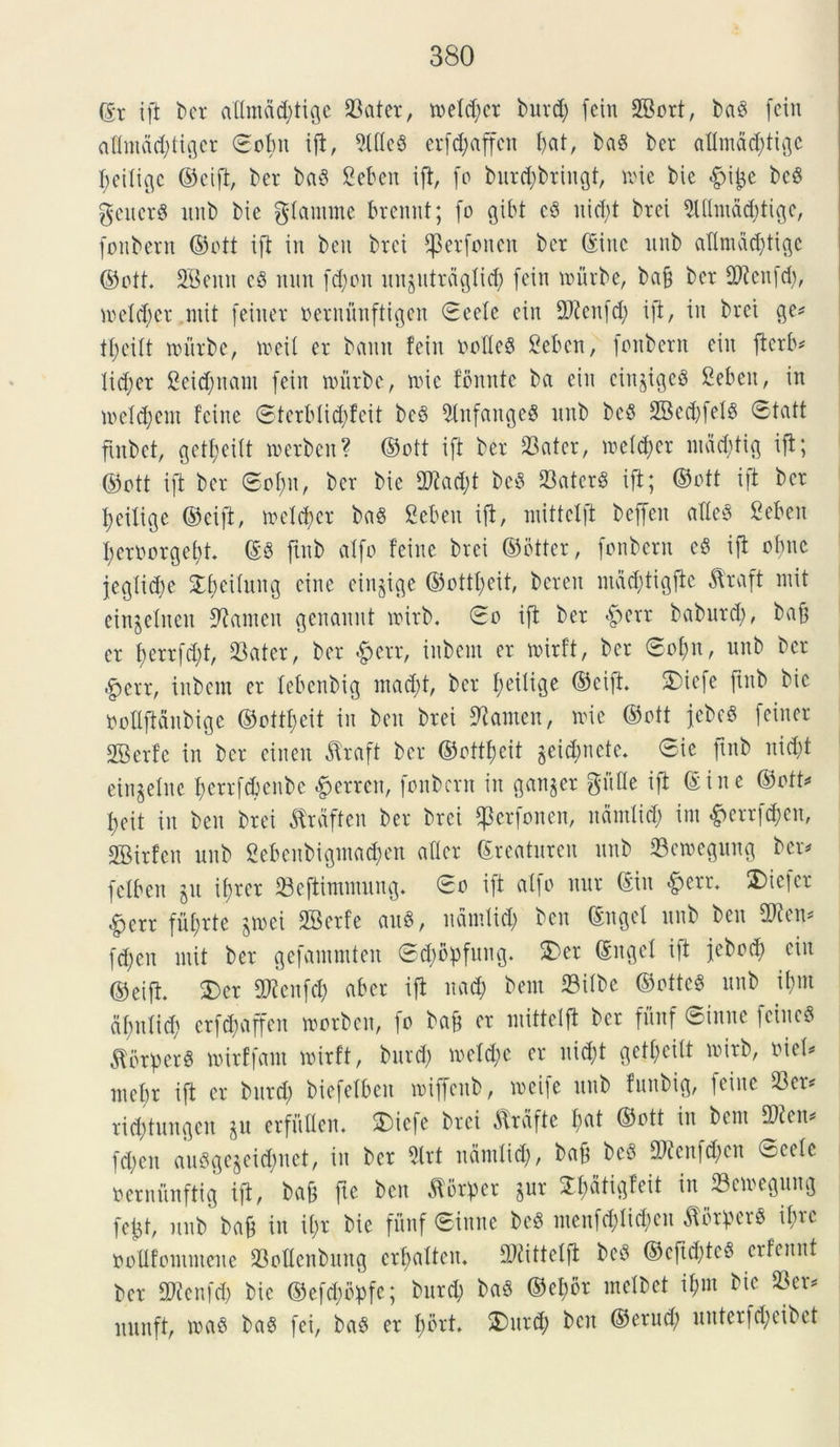 (Er ift t>er attmdd;tige ©ater, n>etd;cr burd; fetu SBort, bab fcin attmad;tigcr ©obit ift, 9X(Ic8 crf^affcn I)at, ba$ bcr attmdd;tigc fyeitigc ©cift, bcr baS Ceben ift, fo burcfybringt, mie bie £i£e bcd geitcrg ltnb bie gtanune brennt; (o gibt cb uicl;t brei 5Ulmdd;tige, fonbern ©ott ift in ben brei Eperfoncu bcr ©inc unb aflmdd)tige ©ott. SBeitit c§ mut fd)on unjutrdgtid; fcin nnirbe, ba§ bcr ©tcitfd;, metd;er mit feiucr oentunftigen ©eete cin SRettfd) ift, in brct ge* t^eitt nnirbe, meit cr bamt fcin oofleS Sebcn, fonbern cin ftcrb* lid;er 2eid;nam fcin nnirbe, nnc fomtte bet cin cinjigcg Scbcit, in metd;em fcine ©terMidjfeit bc3 SlnfangeS unb bc$ 2Bcd;fel$ ©tatt finbct, gctfjcilt roerben? ©ott ift bcr ©ater, mdd;cr mdd;tig ift; ©ott ift bcr ©ot;u, ber bie fDtadjt bc8 ©ater$ ift; ©ott ift bcr fyeitige ©cift, meterer baS Scbcn ift, mittclft bcffen aXIc§ Scbcn I;erOorgef)t. ©3 ftnb alfo fcine brei ©otter, fonbcrn eS ift obnc jegtid;e Xfjeituitg cine eiugige ©ottfcit, berett nidd;tigfte dtraft mit cinjclncn Stamen genaitut roirb. ©o ift ber $err baburd;, bafj cr f>errfd;t, ©ater, bcr #err, iitbcm cr mirft, bcr ©ot;n, unb bcr $err, inbcm cr tebenbig mad;t, bcr f;eilige ©cift. 5)icfc ftnb bic Oottftdnbige ©ottfcit in ben brei Stamen, nne ©ott jebeg feiner SBcrfe in bcr cineu $raft bcr ©ottfcit gci^nctc. ©ie ftnb nid;t cingclnc t;crrfcbenbc #errcn, fonbcrn in gan^er gutte ift ©ine ©ott* Iieit in ben brei dtrdftcn ber brei f)3crfonen, ndmtid; int #errfd)en, SBirfcn unb 2ebeitbigma<$en atter ©reaturen unb ©emegung bcr* fetben jit ifrer ©eftimmuug. ©o ift a(|o ttur ©iit •fperr. 2)ic|cr ^err fufrte jrnei SBcrfe au8, ndmtid; ben ©nget unb ben SOten* fd;en utit ber gefammten ©d;bpfung. £>er ©ngcl ift jebod; cin ©cift. S)cr fXJtcnfd) aber ift nad; bcm ©itbe ©ottcg unb ifnt df;utid; crfcbaffcit toorbcu, fo baf cr mittclft bcr fuitf ©inite fciitcS $crper$ mirffant loirft, burd; mctd;c cr itid;t gett;eitt roirb, oict* mcbr ift cr burd; bicfctbcit roijfcnb, roeife unb futtbig, fcine ©er* rid;tungcn ju erfuGen. SDicfc brei flrdfie t;at ©ott in bcm 2Ken* fd;en auSge$eid)net, iit bcr 3lrt ndmtid;, baf bees ©tatfd;cn ©cete oernunftig ift, ba& fie ben florper $ur S&dtigfeit in ©emegung fctjt, unb baf in it;r bic fuitf ©inne M menfd;tid;cn JWrperS ifre ooUfommene ©ottenbung ertjatten. ©tittetfi bc$ ©eftd;tc8 crfennt bcr 2Henfdj bic ©efd;bpfc; burd; baS ©ef)br metbet it;nt bie ©er* nunft, loab ba§ fei, bab cr I;ort. ®itrd; bcit ©crud; uittcrfd;cibct