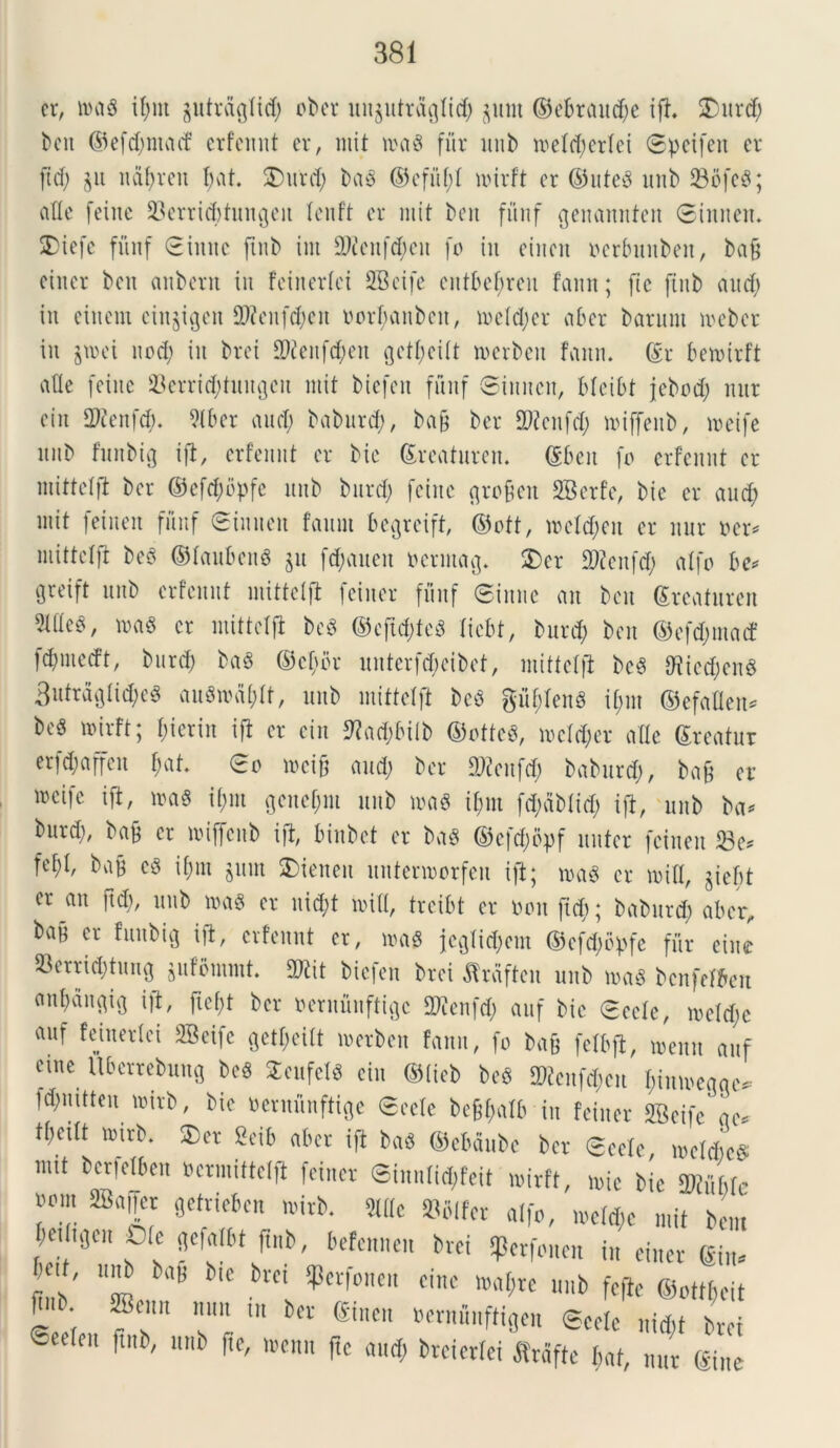 cr, roa$ if>nt ptrdglid; obcr uit§utrdqlid; §unt ©ebraudje ift. £urd; bcu ©efd;ntacf erfcmit cr, mit n?a§ fur unb mdd;crlei Spcifen cr ftd; §u naf>rcu bat. £>urd; ba$ ©efitf;I n>irft cr ©uteS unb 23bfc$; afle fcinc 23errid)tungcit fenft cr mit bcu funf qenamtfen Sinuat. SDicfc fuuf Sinttc ftub int 9)£cnfd;cu fo iu ditat oerbunbat, bafj ciiter bcu «nbcrit iit fciiterlct SBcife attbebrcu famt; fic ftub aitrf) iu eincm cin§igat 2J£cufc$en Dorf;anbat, mdd;cr aber barunt mebcr in §rcei nod; iu brci 9Watf<$at getf;ci(t tnerbcu faitn. ©r baoirft «de fcinc 93errid)tuugat mit bicfat fuuf Sinuat, blcibt jcbod; nur ciu 2)ccnfd). Slbcr and) baburd;, ba§ bcr 2ttcnfd; miffenb, mcife nitb funbtg ifl, crfcnnt cr bic ©rcaturen. ©bcu fo crfcnnt cr mittdft bcr ©cfd;bpfc unb burd; fcinc qrofjen 2Betfe, bic cr and; mit fcincn fuuf Sinuat fatim bcqreift, ©oft, mdd;cn cr nur ner* mittdft be3 ©faubcng §tt fd;aueit oermaq. 2)cr SWcitfd; atfo be* greift unb crfcnnt mittdft fcincr fuuf Sinne an bcu ©rcaturen 5lttc«, ma§ cr mittdft bc$ ©eftd;fc3 ficbt, burd; bcu ©efd;ma<f 1d;mcd’t, burd; ba§ ©etybr uutcrfd;cibct, mittdft bc$ 9?icd)cn8 3utr5flli$c« au3mal;tt, unb miftdft bc$ gu^tenS if;m ©efaflen* bc« ttirft; bierin ifl cr ciu 9?ad;biib ©ottcS, mdd;cr afle ©reatur crfd;affcn t;at. So mcift and; bcr flftatfd; baburd;, ban cr mcifc ift, »a« i(;m qend;m unb roaS il;m fd;dbtid; ijt, unb ba* burd;, ban cr miffcub ift, binbct cr ba* ©cfd;opf nuter fcincn 23c* fef;t, ban c3 i[;m §um SDienat untcrmorfcn ift; roag cr miti, §iebt cr an ftd;, unb ma$ cr nid;t miti, treibt cr non ftd;; baburd) aber, baff er fuubig ift, crfcnnt cr, m$ jcgtid;cm ©cfd;bpfe fur cinc 23errid;tung jufommt. 5Kit bicfat brci dTrdftat unb masS bcnfdbai embangig ift, ftc[;t bcr neruunftigc DJienfd; auf bic Sede, mdd;c auf feiitcrlci SBeifc get^citt merbat faitu, fo bafj fdbft, memt auf duc Ubcrrcbung bcS 2eufd« ciu ©(teb bcg ^cnfd;cn f;imocqqc*- fd;nitten mirb, bic oeruunftiqe Sede bc^alb iu fcincr SBcifc qc* tt;citt mirb. $)cr £eib aber ift ba$ ©cbdnbc bcr Sede, n>dd>e$ nut bcrfdbcn ocrmittdft fcincr Sinnlid^fcit mirft, mic bic Tinhle wm «affer getrieben wirb. «fe »Wf„ a[|o, n>e% mit bent beifigcit Ote gefntbt ftub, befennen bvd sperfonen in cincr ©n. Kit, «nb ba9 bic brci ipetfonen cinc wa$tc unb fefte ©onfjcit r • 2Bcnn nun tn bcr ©nen ocrniiuftigcn Scclc niiijt brci ® elt ftnb' uni) f,e' n,enn f« ««$ brcicriei jtrdfte iwt, nut ©ne