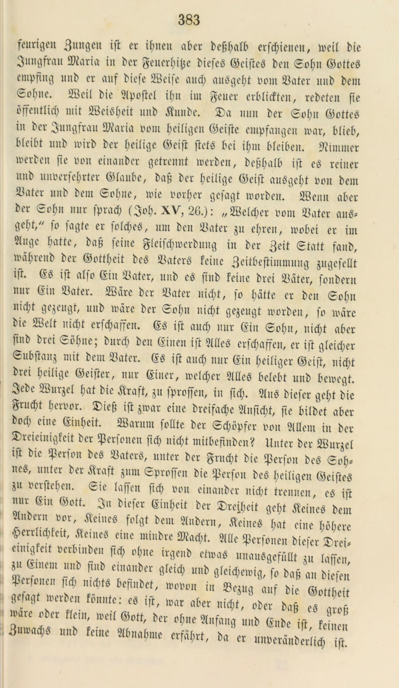 feurtgen Sutigcit ift er xf;neu aber bc§(;atb erf^ienen, mcit bie 3ungfrau Suaria in bcr geuerfdjje btefeS ©cifieS ben <So1)n ©otteS empfutg nnb er auf bie|e 2Bei|e and; auSgebt nont Sater inib bent 0oi)ne. 2Bci( bic 9lpoftet tf;it tut gener erbltcffeit, rebctcn [ie flffentlid) mit 2Bcx^f;eit unb tabe. 2) a mut ber ®o(m ©otteS in bcr Sungfrau Sparta nont I;eitigen ©eifte empfangeit mar, btieb, bieibt nnb mitb ber f;ei(ige ©eifi ftet$ bci ifmt bfeiben. tamcr Derben fte non ciitanber gefrcnnt merben, befjt;atb ift eS reiner nnb unnerfejrter ©laube, ba9 bcr (mitige ©eift au$get)t non bem ^ater nnb bem 6of;ne, mie norfmr gefagt morben. SBenn aber ber 0o$n mir fprad; (3o$. XV, 26.): „2Beld;er noni «ater aut* gebf/' )o )agte er fotd;e$, nni ben 33ater jn efyren, mobei er ini 2tngc fmtte, ba& fcine gteifdpmerbung in ber 3eit 0tatt faub, maf;renb ber ©ottbeit be3 Saterg feine 3citbefiimmung gugefeUt ift* ^ ^ a*f° S3«ter, nnb c3 jtnb feine brci Sater, fonbern nnr (Sin Sater. 2Bare bcr Sater nid;t, fo t;dtfe er ben 0ot;u nid;t gc^cugt, nnb mare ber ©of)n nid;t ge$cugt morben, fo mare bie SBett nid)t erf<$affen. ©3 ift and; nnr ©in @of;n, nid;t aber ftnb ^'ei 6bf;ne; bnrd; ben ©iueu ift 5lfteS erfd;affen, er ift gfeid;er Snbftanj mit bem Sater. ©g ift and; nnr ©in (mitiger ©eift, nid;t brei f;eitige ©eifter, nnr ©iner, metd;er Meg betebt unb bemegt. 3ebc 2Bur$et ©at bic $raft, p fproffeit, in fid;. 9Iu« biefer gct;t bie grud;t beroor. SDiefj ift $mar eine breifad©e 5tnfid;t, fte bilbet aber bod; eine ©int;eit. ffiarum fottte ber @d;bpfcr non Mcm in ber $>reieinigfcit ber ^erfonen ftc©> nid;t mitbefinbcn? linter bcr 2Bur^ef ift bie Serjon beg Saterg, unter ber grud;t bie tferfon beS 0ot;? m' lllltcr ber ^raft 3luu Sproffen bie gierfon bcS ©eiligen ©eifteg ncrftefmn. 0ie taffcn fid; non einanbet uid;t treunen, es ift mir ©in ©ott. 3n biefer ©int;eit ber 2)reit;eit gef;t fleineg bem 5tnbern nor a'eiueg fotgt bem taern, fieineS ©at eine bbbere ^errtid;feit aemes eme tninbre Stad;t. Wt Sperfonen biefer 2)rei. cinig eit nerbuiben fid; ot;ne irgenb ctmaS imauSgefuHt Su taffen *“ femen, nnb |tub einanbet gicid, nnb gieid,c.m8/fo bafi au biefen SPerfoitcn fid; mditd befmbcf, wo»on in Sejug 'auf bie ©ottbeit *** “ B”:« *.»« mi, <te », ,7 *■*« ®«»«■... ...«,»«* 3mtad;d unb feme 2ibnai;me erfdf;rt, ba et unBetdnbetiid; ift.