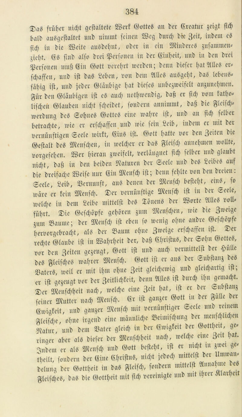 $rtg fvuf;cr iud)t Qefiattete SGBerf ©otteS au ber ©reatur jeigt ftd) balb auggcfiattet unb ninunt fcincn 2Bcq burd) btc 3eit, inbcm cS (id) tu bic SBeite auSbefjnt, obcr in ein 2fttnbere8 gufammen* ^et)t. ©3 ftnb atfo brei tpcrfonen in ber C£inT)eif, unb in bcn brei «perfonen mu§ ©in ©ott nerent merben; bcnn biefcr ()at 2UteS er* (d)affcn, unb ift ba$ 2ekn, oou bem 9ltlc« auSgctft, ba$ lebeuS* fafng ift, unb jebcr ©laubige fat bicfcS unfce&meifclt an3uuet)mcu. gur ben ©laubigeu ift c§ and) itotljttenbig, bab cr fid) oom fatt)o* ti(d)en ©tauben nid)t (d)eibet, fonberu anninunt, bab bic gtcifd)* merbuttg bcS SotjucS ©ottcS ciuc voatjre ift, unb an ftd) letber betrad)te, nue cr erfdjaffen unb une fein Ceib, inbcut cr mit ber Bernunftigen Secte voirft, ©in§ ift. ©ott batte nor bcn 3citcit bic ©eftatt be3 9J?cnfd)cu, iit wcldjcr cr ba$ gtefet) annet)mcn mottte, »orgefe$en. 2Bcr fierem gmeifelt, uerlaugnet ftd) [ciber unb gtcmM nid)t, bab i» bcn bcibeit ^aturcit ber Secte unb beS 2cibeS auf bic breifadje 2Scife nut ©in 3Renf$ ift; bcnn feftte non ben breien: 0cctc, 2eib, Sernunft, au8 benen ber fDicufd) beftebt, eiuS, io mare er fein 2Kcnfd). £>er nermmftige Sftenfd) ift in ber Secte, n)ctd)e in bem Ccibe mittelft bc§ SbttenS ber SBortc 2ltte$ ootU fufrt. SDic ©cfd)bpfc geforen *um 97tcnfd)cu, nue bic 3n>«ge pnt 23aumc; ber fttfenfd) ift eben fo menig ot)ue anbrc ©efcfbpfe bcrOorgebrad)t, atb ber 23aum ofite 3m\§t erfd;affen tft. ®er recbtc ©taube ift in SBafrfeit ber, bab ©friftuS, ber Sot)u ©otteS, nor ben Bciteu gejeuflt, ©ott ifl unb and) toermittelii ber $fiOe be§ gteifd)e3 rnafrer 2J?enfd). ©ott ift er auS ber ©nbftanj beS 23atcr3, roeil er mit if;m ofue 3^ sfcidfcmig unb gteid)artig ift, er ift aeteuat nor ber 3eittid)feit, bcnn 2ltle3 ifl_ burd; ib« (©macft. £>er 3Renf<$$eit uad), metefe eine 3cit fat, ift cr ber fein er Mutter nad) ftJtenfd). ©r ift ganjer ©ott ut ber gutte ber ©roigf eit, unb ganjer 3Rcnfd) mit uernunfttger Secte unb retnem gteifdfe, ot)ne irgenb eine mdnntid)e 23eimifd)ttm3 ber ntenfcfltdjeu itatur, unb bem Sater gteid) in ber ©wigfeit ber ©ottt)cit, ge* rinaer aber at$ biefer ber 2Kenfd)t)cit nad), meld)c eme 3«t bat. Jubent cr at$ SWenfd) unb ©ott beftet)t, ift er md)t tu §met 0C# tfeitt, fonberu ber (Sine ©frijluS, nid)t febod) mittelft ber Umiram belunfl ber ©ottfeit in baS gteifd), fonberu nuttetft «nna$me be« gteifcfeS, ba8 bie ©ottt)eit mit ftd) oereinigte unb nut tfrer .fttarbctt