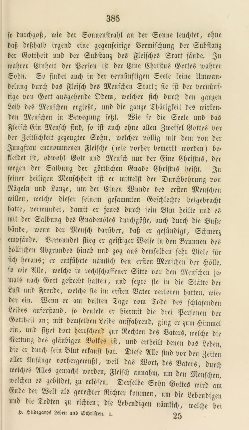 fo burcbgofj, u>te ber ©onnenfltabl an ber ©ottne leucbtet, ofjnc ba§ be9f>alb irgettb eine gegenfeitige 23erntifd;ung ber ©ubflang ber ©ottbeit unb ber ©ubflang be$ gleifd;e§ ©tatt fdnbe. 311 tnabrer (Siufyeit ber $erfon ifl ber (Sine tebriftug ©otteo tnabrer ©oI;n. ©o flubet aud) in ber oentunftigen ©eelc feitte Umroan* belung burd; baS gleifcf) be$ 3ftenf$en ©tatt; fte ifl ber netnuitfs tige noit ©ott anflgebenbe Cbcm, tneld;er ftd; burd; beu gangen 2eib be$ 2??en(d)en ergicfjt, unb bie gaitge ^attgfeit bcg inirfen* ben fDleitfcben in 33eioegintg fejjt. 2Bie fo bie ©eele unb ba$ gleifd; (Siit 2>?eufd; ftnb, fo ifl aud; of)ne aflen 3*neifel ©otteg nor ber 3eitlid;f'eit gegeugter ©obn, tneld;cr todtlig mit bem non ber Sungfrau entnommenen glcifd;e (mie norI;er bemerft tocrben) be* fleibet ifl, obtnof;! ©ott unb 2ftenfd) unr ber (Sine (£brifiu3, ber tnegen ber ©albung ber gottlid;en ©nabc ©brifluS I;ei§t 3n feiner ^eili^en 3Kettfd;beit ift er mitlelfl ber £>itrd;bobrung non 9Mgetn unb Sange, nm ber ©inett SBunbe be$ erflen £D?enfcf>cn roiflen, tnelcbe biefer feinem gefantmten ©efd)Ied;te beigebrad;t batte, nenounbet, bamit er jeiteS burd) fein 33Iut beiitc unb e£ mit ber ©albung be§ ©nabenbleg burtbgbfje, aud; burd; bie 33u§e bdnbe, tneitn ber SWenfdj baritber, bafj er gefunbigt, ©d;nterg empfdnbe. 23ertnunbet flieg er geifliget 2Beife iit ben 23runnen beS bollifcben $lbgrunbc$ fjittab unb gog auS bemfelbett febr 23iele fur fid; ber au 6; er entful;rte ndmiid; ben erflen 2Renfd;en ber £bde, ]o tnie Me, toe!d;e in red;tfd)affeuer ©itte nor ben 9J2cnfd;en fo male nad; ©ott geflrebt batteu, unb fefcte fte in bie ©tdtte ber 2ufi unb grcube, tne(d;e fte im erflen 33ater nerloreu batteu, n>ie* ber eiiu 28enu er am britten £age noni £obe beS fd;Iafeuben 2eibe« auferflanb, fo beutetc er btermit bie brei ^erfonen ber ©ottbeit an; mit bemfelben Seibe auffabrenb, gtug er gum £immet ein, unb jifcet bort i;errfd;eub gur SRetfcteu bc$ 93aterS, tneld;c bie ffiettuug bcS glftubigen S3oIfeS ifl, unb ertt;eitt bencn ba$ Seben bie er burd; fein »lut erlauft bat. £>icfe 9lflc ftnb nor ben 3eiten aUer SInfdnge oorbergemufct, tneil bag 2Bort, beS 23aterg, burd) tneldte^ gemad;t morben, gleifd; annabnt, um ben SRenftfien metd;en eS gebilbet, gu erlbfen. SDerfetbe ©obn ©otteg tnirb aut ®ube ber 28ett al§ gererer fftid)ter fommen, um bie Sebenbiqen unb bie Slobten gu rid;ten; bie gebenbigen ndmiid;, meld;e bei i?. £ilt>egart>$ geben unb <3d)riften. i. ok