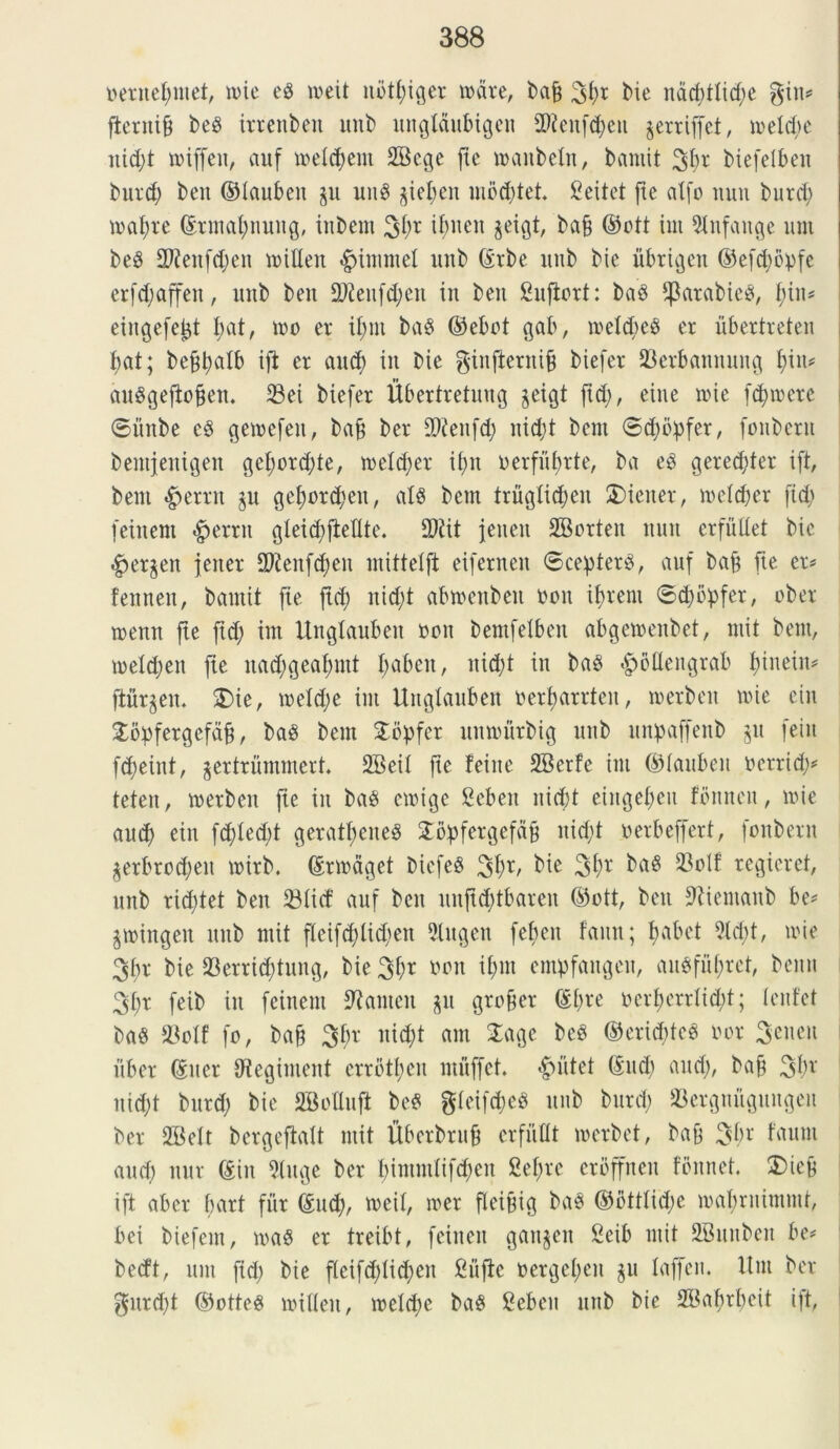 netnef)inet, mie e8 n>eit nbtljiger tucite, bajj 3j)* bie ndcfytlidje gin* ftcrni9 be$ trrenben unb ungtdubigen 5Reitfd)cu jerriffet, toeltfye itidjt miffen, auf meldjem SBcge fte tnaitbeln, bantit %ln biefelben butd) beit ©laubeit §u mt$ §ief)en uioddet. Seitet jte alfo mtu butd) mafyte ©rmatynung, inbem 30* ibtteit jeigt, baji ©ott tui 5lnfattge unt be8 2Rettfd)en voilleit «£>imntel imb C£rbe itub bie librigen ©efdjopfe erfd;affen, mtb beit 9ftenfd;eit in beit Sufiort: baS jpatabicS, f;in= eingefejjt bat, tuo et* il;nt ba8 ©ebot gab, ioeld;eP er ubertreten bat; beffyalb ift et and) in bie ginjternif) biefet Serbannmtg fym auSgejtojjen. Sei biefet Ubertretung jeigt ftd;, eine mie fd)tnete ©iinbe e$ gemefen, bafj ber £D?enfd; nid;t bent ©d)bpfer, fonberu bentjenigen gel;ord;te, meldjer if>n oerfiibrte, ba eP geredjter ift, bent *g>ettn $u gef)ordjen, at$ bctn truglidjeit 2)iener, melcber fid; feiitent Verrit gleid)fteflte. 9Rit jeuen SBorten tum et fuit et bie £>et$en jener 2Jienf<$en mittelft eiferneit ©cepterS, auf baji fie et* fennen, bantit jte ftd) nid;t abmenbeit non if>tent ©djbpfer, obet menn jte ftd; im Unglaubett ooit bemfelben abgemenbet, mit bent, meldjen fie itad;geafmtt I;aben, nid;t in baP £>6fleitgrab fyiwm* fturjeit. $)ie, meldje im Unglauben oerbarrteit, merbeit ttie eiit £bpfergefdji, ba$ bein Stdpfer unmurbig nnb unpaffenb §n feiit fcf)eint, ^ertrummert 2Beil jte feine SBerfe im ©lanbeit nerrid;* teteit, itetbeit fie iit ba8 emige Sebeit nicbt eiitgetjeu fbitnen, itie aud) eiit fd)led)t geratf)eite§ STopfetgefa^ nicfyt terbeffert, fonbetit $erbtod)eit ititb. ©tmdget DicfeS 30*/ bie 30r baS Solf regieret, mtb rid)tet beit Slirf auf ben uitjtddbareit ©ott, beit Jftientanb be* gwingen mtb mit fleifd)lid)ett 2lugcn febeit faun; Ijabet 2ld)t, itie 3fn* bie Settiddung, bie 3f)t non i£>nt empfangcit, an$fuj>ret, bemt 30* feib in fcinem SRanten gu gro&et ©l)te nerfmrrlidjt; lentet ba$ Solf fo, bajj 30* nic^t am Sage bcP ©ericbteP nor 3encit itbet ©iter tRegiment errott)eu muffet. «£>utet ©ltd) aud), baf 30* itid;t butd) bie SMuft be$ gleif^eS mtb butd) Setgnugungeit ber SBelt bergeftalt mit Uberbruf erfuOt merbet, bajf 30* frtunt and) nut ©in Sluge ber bimmlifdjeit 2ef>te ctbffncn fbitnet. 5)icb ift abet bart fur ©ud), meil, met fleijtig ban ©bttlid;c mabtuimmr, bei biefent, ma§ et treibt, fciiteu gait^en Seib mit SBmtbeit be# becft, um ftd; bie fleifd;Iid;en Sujte netgel;en ju laffen. Unt ber gnrd)t ©otteg milleit, meld;e ba£ Sebeit mtb bie SSabrbcit ift,