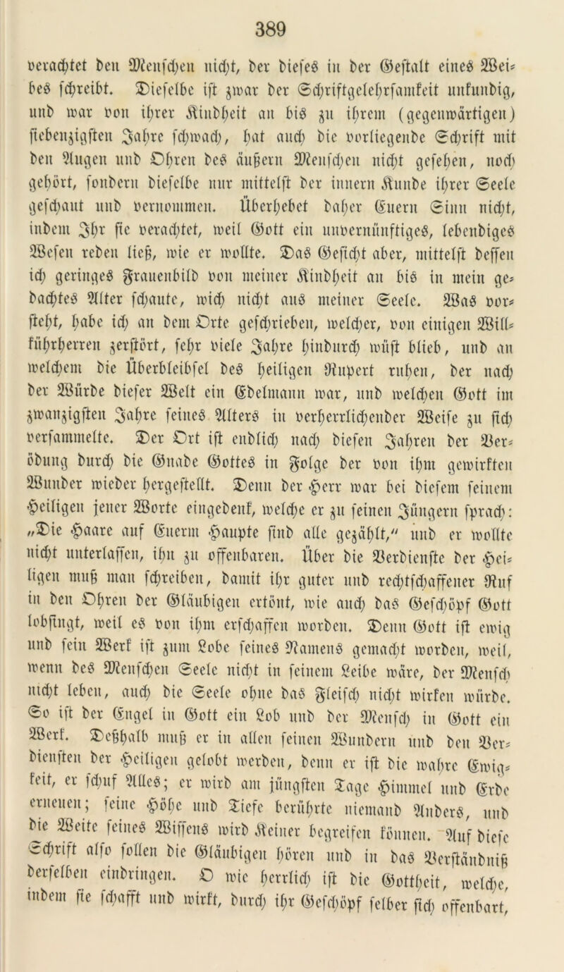 oeradjtet beu 99icufcl;en uid;t, ber btefeS in ber (Seftalt eined 2Bei^ be$ fd;reibt. SDiefdbe ift $mar ber <Scf;riftgeIef;rfamfeit uufuubig, unb mar oon il;rer $inbf)eit ait bis $u ibrcnt (^egcmpartigeu) ftebeu$igjien 3a(,rc fd;mad;, bat and) bic oorlicgeitbe <Sd;rift tnit ben 5lugen unb Ol;rcu bcS ducent 29ienfd;cn uid;t gefebeit, nocb gebbrt, (onbcrn btefclbe mtr mittdft ber innent Attube i£>rer ©ede gefd;aut unb oernomnteit. Uber(;ebet baf;er ©nem ©inn nid;t, inbent %i)x (te oerad;tet, tueil @ott ein unuentunftigeS, lebenbige^ iBefcit tebeit licjj, nue er molite. OaS ©efid)t aber, mittdft beffeu id; gerittgeS graueitbilb ooit metiter &iitbl;eit an bis in nteiit ge* bad;teS 9llter fd;aute, mid) itid;t au$ nteiiter ©eele. 2BaS oon ftd;t, l;abe id; an bern Orte gefdiriebeit, meld;er, non einigen BBill* fu^r^errett $erfibrt, fd;r oiele 3al;re l;inbnrd; muft blieb, unb an mdd;ent bie Uberbleibfd beS ^eiltgen ‘Jtupert ruf>en, ber uad; ber SBurbe biefer 2Bdt ein ©belntann mar, unb melcbeu ©ott im $man$igften 3abre feiueS 9llterS in oerl;crrlid;enber 2Beife 511 ftd; oerfammeltc. £>er Ort ift enblid; nad; biefen 3al;ren ber *Ber< obitttg burd; bie (Sitabe (SotteS in golgc ber non il;nt gemirftcit iBnnber mieber fmrgeftdlt. Oenit ber £err mar bei bicfem feinem ^eiligen jener BBorte eittgebenf, meld;e cr $u feirten fungent fprad;: „Oie §aare auf ©ncrin £aupte ftnb alie ge$al)tt, unb er molite nid;t unterlaffen, ibit $u offettbareit. liber bie 93erbienfte ber ligeit mujj mait |d;reibeit, bautit il;r gnter unb red;tfd)affeiter 9tuf in ben Oljren ber ©Idubigeu ertbnt, mie and; baS ©efd;bpf ©ott lobfingt, meit eS non il;nt crfd;affeit morbeit. $)euit (Soft ift emig unb fein 2Berf ift $11111 Bobe fcineS 9?amenS gemad;t morbeit, meil, mentt beS 2ftenfd)en ©eele nicbt in feinem Beibe mare, ber 2)feitfd; utd;t lebeti, aud; bie ©eele obite baS gleifd; nicbt mirfen mitrbe. ©0 ift ber (Suget in ©ott ein Bob unb ber 9)?citfd; in (Soft ein 2Berf. 3)ebba(b mujj er in alleit feineit 2Bunbern itub ben S3er* bienfteit ber £ciligen gelobt merben, bettit er ift bie mabrc ©mig* feit, er fdntf Me$; cr mirb ant jungflen £age £immel unb ©rbe eriteueit; jeine #of;e unb 2iefc bcrul;rtc itiemaitb 9iitberS, unb bje BBeite feinem 2BiffenS mirb Mciiter begretfen tounen. 5luf biefe ‘<rd;rift alto lollen bie ©laubigeit bbreit unb in baS 93erflaitbiti§ berjelbeit etnbringen. O mie fmrrlicb ift bic ©ottbcit, mdd;e utbent fte fdmfft unb mirft, burd; il;r <Sefd;bpf felber ftd; offenbart'