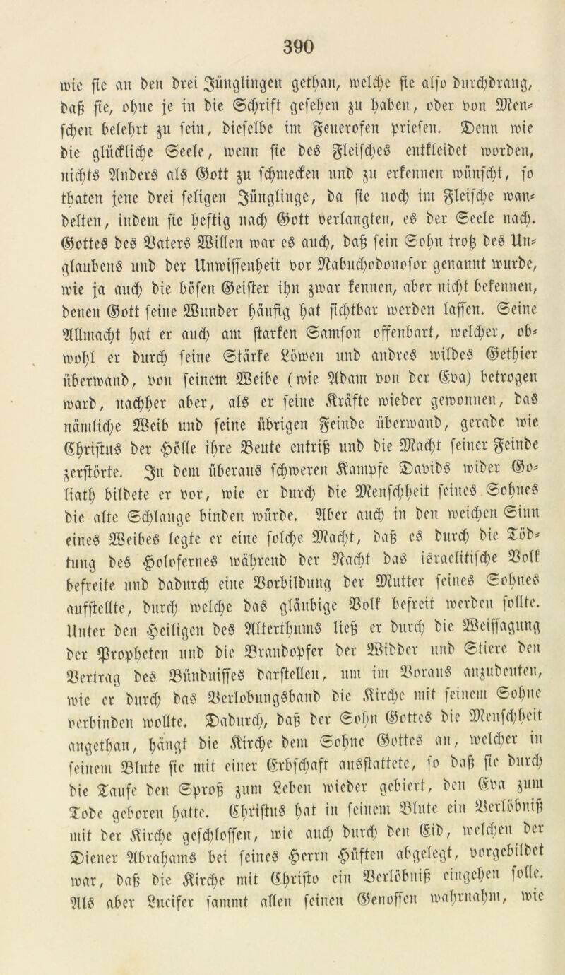 mie (te an ben t>rei ^ungiingen gettyan, meid;e (te al(o bnrd;brang, ba& (te, oi;tte (e in bie ®d;rift gefebeit p fjabett, ober non £Dien^ fd;eit bele^rt p (ein, biefelbe int geuerofen pricfen. S)enn mie bie glntfiidm ©eeie, mentt (te beS gicifd;eo entfleibet morben, itic(u8 SinberS aU ©ott p (d;ntecfen nnb p erfenneit mim(d;t, (o tbaten jene brei (eligen gfingiinge, ba (te nod) int $ieifd;c man* belten, iitbent (te fmftig nad; ©ott beriangten, e8 ber ©eeie nad;. ©otteS bc§ SaterS SGBillen mar eg and;, ba£ (ein ©oI;n trotj beS Un* glanbenS nnb ber Unmiffenfjeit nor 5Kabu$obonofor genannt murbe, mie ja and; bie bofen ©eijter i(;tt §mar fennen, aber nicf>t befennen, benen ©ott (ente 2Bmtber fydufig ()at ftcfytbar tnerben iajfen. ©eine 5(Untad;t (;at er and; ant fiarfen ©amfon offenbart, meidmt, ob* mo(;i er bnrd; (eitte ©tdrfe 2btoen nnb attbreS miibe$ ©etfyier itbermanb, non (einem SBcibc (mie Sibam non ber ©na) betrogen marb, itarer aber, ais er (eine Jtrfifte mieber gemonnen, ba$ ndntlid;e SBeib nnb (eine ubrigen geinbe itbermanb, gerabe mie ©fmijtnS ber £>oIIe tyxe Sente entriji nnb bie 2)?ad>t (einer geinbe prjibrte. 3n bem ftberanS (<$meren Jtampfe $>a»ib$ mibcr ©o* iiatt; bitbete er nor, mie er bnrd; bie 2ftenfd;f;cit (eiited ©of)ne8 bie alte ©d;iangc binben murbe. Slber and; in ben metdmn ©inn eineS SBeibeg tegte er eine (otd;c 9ftad;t, bafj eS bnrd; bie 2bb* tnng be$ #oloferne3 mai;rcnb ber 9?ad)t ba8 i£raeiiti(d;e Soif befreite nnb babnrd; eine Sorbiibnng ber SWutter feineS 0ot;neo aufftellte, bnrd; meid;e bad gtdnbige Soft' befrett merben foUtc. Unter ben #eiligen be8 Slltert^nmS liet* cr bnrd; bie 2Bei((agnng ber $ro:pi;eten nnb bie Sraitbopfer ber SBibber nnb ©tiere ben Sertrag beS SitnbniffeS barfteflen, nut int SorauS anpbeuten, mie er bnrd; M SertobungSbanb bie $ird;e mit (einem Sobne oerbinben molite. £)aburd;, ba(t ber ©oi;n ®ottc8 bie ^enfd;f;eit angetbait, f;dngt bie $ird)c bem ©cbnc ©ottcS an, meid;er in (einem Sinte (ic mit einer ©rbfcbaft auSjlattete, (o bafc ftc bnrd; bie STaufc ben ©profj pnt Scbeit micber gebiert, ben ©na pnt Sobc geboren i;atte. ©btifiuS i;at in (einem Sinte ein Scrlbbntfc mit ber $ircf>e ge(d;io((cn, mie and; bnrd; ben ©ib, metd;en ber 2)iener SlbratyamS bei feine$ ^ernt «^itfteit abgeicgt, oorgebiibet mar, bafc bie $ird;e mit ©fyrijb ein Seribbitift eingcben (oiie. aber Sncifer (ammt aiieit feineit ©enoffen mabrnabnt, mie
