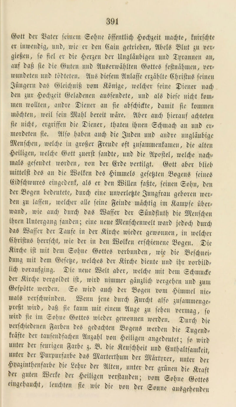 ©ott ber 93atev fcHicm ©of;ne bffenttid) $ocj)geit macete, fnirfd;te er imoenbig, unb, nue er beu (Jaiit getrieben, 5U>cl6 iBlut gu oer* gie^en, fo fiet er bie #ergen ber Ungtdubigeu unb £pramten an, anf bap [te bie ©utcn unb 9tu$enodf;tten ©ottcS fcftndt;men, oer* lounbeten unb tbbtcten. 2luS biefem Stntaffc erjdf>[te ©tytifhtg feiiteu Sugent baS ©teid;ni& t>mn dlbnige, metd;er feinc Wiener nad; beu jur £od;gcit ©etabenen ausfenbete, unb at£ biefc uid;t font* meu mottten, anbre SMeiter an [te abfcpicfte, bamit fic fommen mod;feu, n>eil fein 9M;t bereit mare. 2tber aud; fderauf ad;teten fte ntcpt, ergriffen bie Wiener, tl;ateu it;uen ©d;ntaeb an unb er* morbetett [te. 2ttfo f;abcit and; bie 3ubcit unb anbre ungtdubige ^cnfd;eu, t»etd;e in grofier greube oft gufammenfamen, bie atteu ^eiligen, metd;c ©ott guerfl: fanbte, unb bie 2lpo)let, roetd;e nad;* malg gefeubet morbcn, non ber ©rbe oertitgf. ©ott aber btieb mittelfi beS an bie 2Bolfen be$ «gjimmets gefetjten 23ogeuS fetuc$ @ibfd;toureS cingebenf, ats er beu SBilten faftte, feinen ©ot;n, ben ber 23ogeu bebeutetc, burd; eiite unocrtcjgte Sungfrau geboreit mer* beu gu taffen, ioetd;er aUe feinc geinbe utdcjjtig irn dfampfe uber* manb, toie and; bitrd; ba3 2Baf[er ber ©unbftutf; bie 2ttenfd;en ibren itntergang [anben; eiue neue 2tfenfd;emoett toarb jcbod; burd) bao 2®affer ber 2aufe in ber $ird;e toieber getoonuen, in ioctd;cr (Ibriftuo t;errfd;t, mic ber in ben SBotfcu erfd;tenene 23ogcn. £>ie Mird;c ift mit bcnt ©of;ue ©ottes ocrbunben, mie bie 93efd;nei* bung mit bcnt ©efejgc, toetd;e$ ber dtircpe Mente unb if>r oorbilb* tid) ooraufgiug. £ic neue SBett aber, ioetd;e mit bem ©cbmudfe ber $ird;e ocrgoibet ift, toirb nimnter gdngfid; ocrge£;cu unb gum ©efpotte mcrben. ©o mirb and; ber 23ogen Oont ^intutel uie* m«i« oerfd;ioiitben. SBenu jcne burd; gurd;t atfo gufammenge* pre^t roirb, bajj fte faum mit einem 2luge gu fef>en oermag, 'fo mirb fte int ©ol;ue ©otteS toieber getoomteit toerben. 3)urd; bie oerfcpiebenen garben be6 gebad;tcn 23ogenS toerben bie Jugeitb* frdfte taufenbfad;en 3lugajl oou £eitigen angebeutet; fomirb unter ber feurigen garbc g. 23. bie $eu|d;t;eit unb ©ntjjaltfamfeit nuter ber tpurpurfarbe ba$ SRartertfam ber 2Rdttprer, unter ber <£n;agintf;enfarbe bie M;re ber 2ltten, unter ber gruneu bie flraft ber guteit SBerfe ber £eitigen oerftauben; oont ©otmc ©otte« etugepaucpt, teuebtcu fte mie bie oon ber ©oune au^gebeubeu