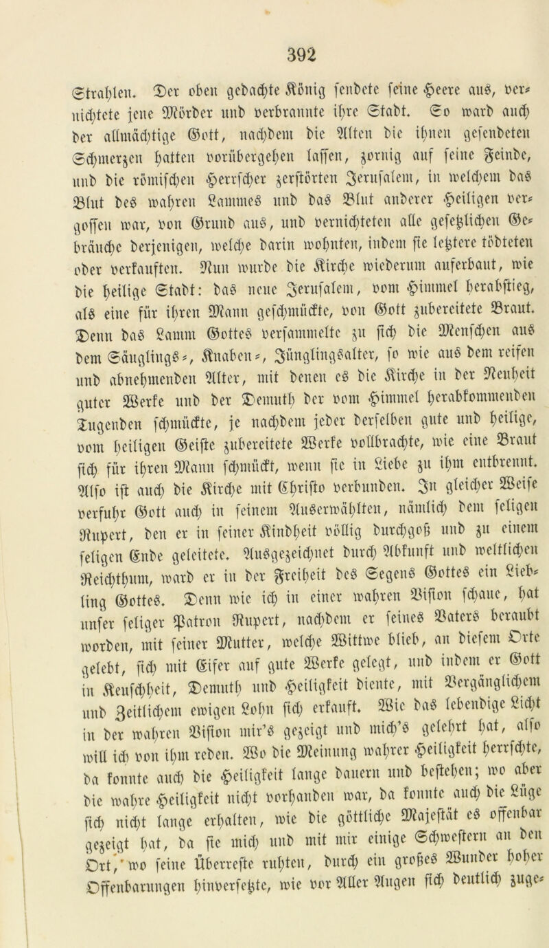 ©trablen. 2)er obeit gcbad;te $ontg fenbete (eine &eere au$, ner* ni^tcte jene TOrber unb ncrbrauute i^rc ©tabt £o marb aucb bet adntdd;tige ©ott, nad;bent bic Slttcu bic if;neu gefenbeten ©<bmergen f>attcn ooriibergeben taffen, gornig auf feine geinbc, unb bic romifd;cu £errfd;er gerfforten Serufalem, in metd;em ba$ 23Iut bed mabren gammeS unb ba3 23tut aitbcrcr #citigen ner* Qoffen mx, non ©runb au§, unb nernicbteteu adc ge(e^lid)en ©e* branche berjenigen, met<be barin mobnten, inbcm fic lentere tobtetcn uber nerfauften. 9tun nmrbe bie $ircbc mieberum auferbaut, txue bic f>eiii$e ©tabt: baS ncue Serufalem, nom ^immel berabjiieg, <rfg eine fur if;ren 2Rann gefcbmucftc, non ©ott gubereitete ©raut 2)eun ba$ genum ©otte3 nerfammette gu ftd) bic 2Renfd;en au$ bem @augting$*, $naben*, SungtinflSatter, fo mic au6 bcm reifen unb abnebmenben Witter, mit beneu cS bic ^ircbe in bcr tfteubeit ^utcr SGBcrfe unb bcr SDemutt; bcr nom <£>immel betabfommenben kugcnben fd;miicfte, jc nad;bcnt jeber berjelben c^ute unb noni t)cUi$en ©eijtc jubereitete SBerfe nodbracbte, mic eine 23raut ficb fur it;rcn SRann fcbmucft, menn fic in Sicbc 511 it>m eutbreunt. «JCtfo ift and) bic $ird;e mit ©brijto nerbunbem 3n gteidmr 2Beiic nerfufjr ©ott and) in feinem 9tugermdt;tten, ndrntid; bcm fetigen dtupert, ben cr in feiner ^inbbeit nbdig burd;gof3 unb gu ciucin fetigen ©nbe geteitete, «gegeicfcnet burcb Stbfunft unb metttieben dteid;tf;um, marb cr in bcr grcit;eit beg @egeu8 ©otteS citi gicb* ting ©ottcS. $>enn mic id; in eitter mabren ©ijton fd;auc, bat unfer fcliQcr tpatron dtupert, nad;bem cr feineS ©ater6 bcraubt worben, mit feiner SRuttcr, mel<be SBittwc btieb, an biefem Orte flelcbt, fid) mit ©ifer auf gute 2Bcr!c getegt, unb inbcin cr ©ott in ,ftcufd;bcit, $)entutb unb #eittgfeit biente, mit ©ergdngtid;cm unb 3ettlidpcm emigen gcf;n fid; erfauft. 2Bic ba$ tcbcitbigc gid;t iu ber mabren ©iftou mir’« gegeigt unb mi#’« gclcbrt I;at, atfo mid id) non il;m reben* SBo bic 2Reinung mal;rcr >pei(igfeit t;crrfd;tc, ba fonnte and) bic fceiligfeit tange baucrn unb bcftet;cn; mo aber bic mat;rc ^eiligfeit nid;t nort;anbeu mar, ba fonnte aud; bic guge ftd; nid;t tange crt;attcu, mic bic gbtttid;c 9^ajcfiat cd offcnbar 3e$eigt bat, ba ftc mid; unb mit mir cinigc ©d;mcftcru au ben Drf/mo feine fiberrefte rut;tcn, burd; ciu grodcS SBimbcr bober Dffenbarungen binnerfe^tc, mic nor 5fdcr 9tugen fid) bcuttid; juge^