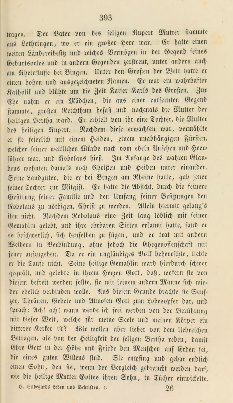 ttageu. 2$ater oou bee [eligeu ffiupert 2Kutter ftammte au$ gotyringen, mo er ein greger &err mar. (St t>atte einen meiten ganbereibeftjj unb reid;e8 23ermogen in ber ©egenb [eine8 ©eburtSorteS unb in anbern ©egenbcn gerftreut, unter anbern aud; am gtyeinffoffe bei 33ingen. Unter ben ©rofjen ber SBett batte er eiuen bobeu unb auSge$etd;neteu 9tamen. @r mar ein mabrbafter A'atbolif unb blitee uni bic 3cit flaifer $arfg be$ ©rofen. $ux ©be uabm er ein 2R&b<$eu, bic aus einer entfernten ©egenb ftammte, grofeen t)icid;t(;um befaB unb nad;mal$ bie fWutter ber beitigeu 23ertba marb. <£r erf;ielt ooit il;r eiue £od;ter, bie SRutter be$ bciligen 9iupert. 9?ad;bem biefe ermad;fen mar, oermdt;ltc er fte feiertid; init einem £eibeu, einem unabbangigen gurften, metcfyer [einer melttidjen SBurbe nad; oont ebetn 2lnfeben unb £>cer* ful;rer mar, unb 9?oboIau$ bie§. 3nt Sfafange be$ maf)ren ©lau* ben$ mol;nten bamat$ ned) (£l;riften unb £eiben nuter einanbcr. ©eiue Sanbguter, bie er bei ©ingen am Otfminc batte, gab [ener [einer £od;ter jur HJJitgift. ©r batte bie 5lbfid)t, burd) bie feinere ©efittung [einer gamilie unb beu Umfang [einer ^Befi^ungen ben IfloboIauS $u nbtbigen, ©l;rifi $u merben. 5lUein bicrniit getang’3 ibm nid;t. ^adibem OtobolauS eiue %c\t taug loblid) mit [einer ©emablin gelebt, unb ibre ebrbaren ©itteu erfannt batte, fanb er es bcfdjmerlid;, [id; ben[elben ju [ligen, unb er trat mit anbern SBeibern in 33erbinbuug, obue jcbod; bie ©f;egeuof[en[d;aft mit jeuer aufjugeben. 2)a er ein ungldubigeS 33o(f beberr[d;tc, liebte er bie £aufc nid;t. ©eiue t;cilic\e ©emablin marb f;ietbur<$ fd;mcr gequalt, unb getcbte in ibrem Bergen ©ott, baf, mofern fte oou bie[em be[rcit merben [olite, fte mit feinem anbern 2)ianne [id; mi e? ber el;elicb oerbinben molle. 9lu§ bie[em ©rmtbe brad;te [ie ©euf* §er, £l;rauen, ©ebete unb 3Umo[en ©ott $um SobeSopfer bar, unb fprad;: 91 d;! ad;! manu merbe id; [rei merbcit oou ber 33crubruug mit bie[er SBelt, meld;e fur meiue ©eete unb meiueu torpet ein bitterer Perfer ift? 26ir mollen aber tieber non bent liebrcicbeu Setragen, al8 oou ber ^eiligfeit ber [eligen 23ertba reben, bamit ©bre ©ott in ber £6be unb griebe ben 2Renf$en auf ©rben [ei, bie eineS guten SBiflenS ftnb. ©ie em^fing unb gebar enbiid) eineu ©ot;n, ben fte, menn ber 23erglcid) gebraud;t merben barf, mie bie t;eilige 2Kutter ©otteS ibreu ©ol;n, in £ud;er einmicfelte. %>. 2?be» unl> ©cljrifttn. i. 26
