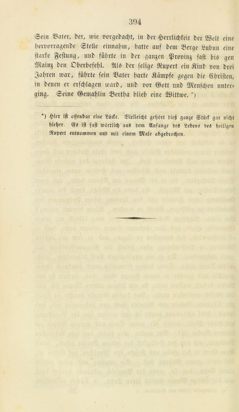 ©eiu Eviter, ber, une oorgebacfyt, in ber ^perrlicfyfeit ber SBelt etne beroorragenbe @tcUc einnabm, batre auf bent *Berge fiubuit etne ftarfe gefiung, imb fubrte in ber gangen $rot)in^ faft bie gett SWainj beu Oberbefef;L 2li0 ber [elige Oiupert eiu $inb non brei Sa^ren roar, fubrte fein 23ater bavto ftampfe gegen bie bbriften, in benen er erfcblagen loarb, nnb nor ©ott imb 2Wenfd;en unter* giitg. ©eine ©emabliu 23ertba blieb etne 2l$ittn>e. *) *) *&i£r ifl offenbar etne Siiefe. ^ie((etrf;t gefybrt bief? ganje (Stitrf gat ntdjt hiemer. (§<? ifl fafi toortltd) aua betit Stnfange bea hebetia bea fyeilfgen ffiupert entnemmen uttb mit etneni 2Jfale abgebtodjen.