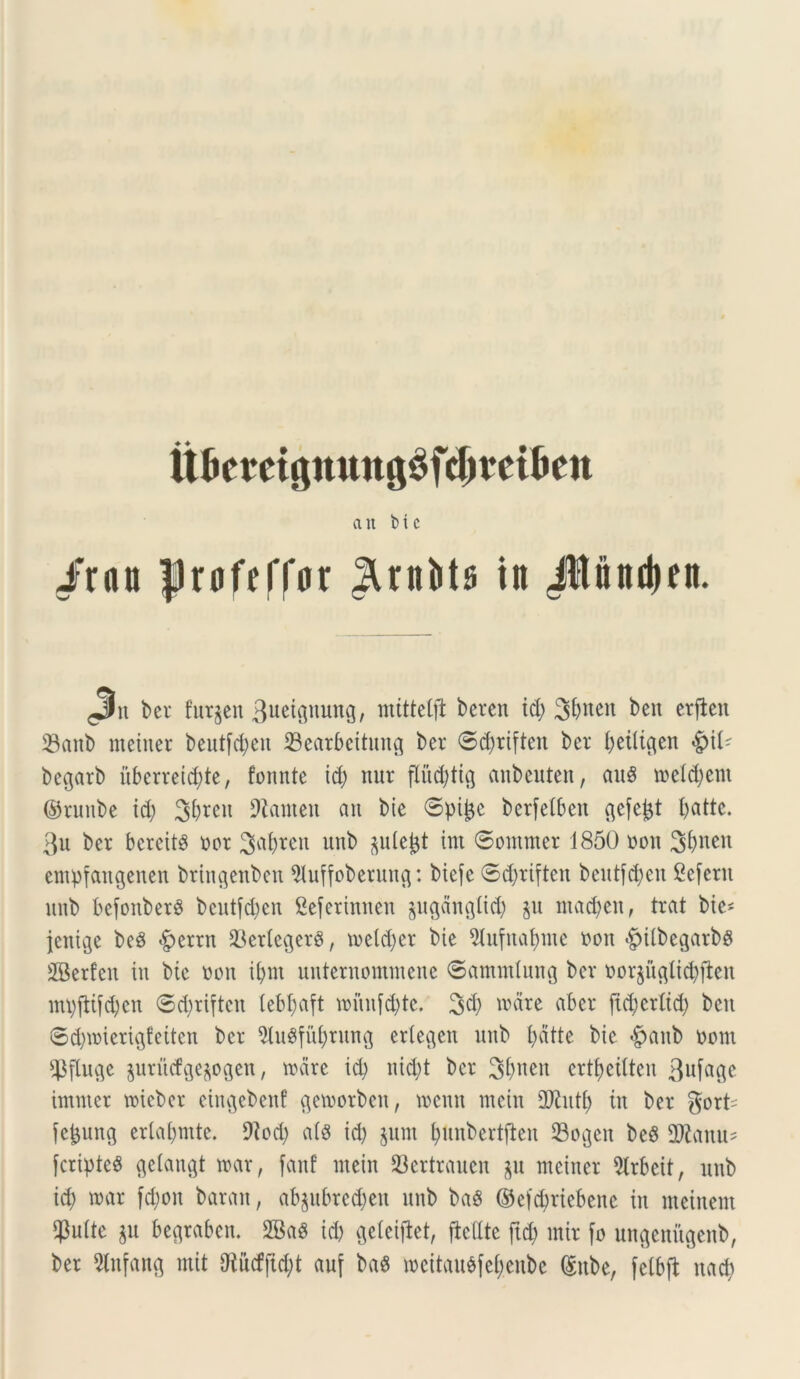 ait bic irau frofeffar ^rittib iit Jltnttdien. ^it ber fur^en 3ueigmmg, mtttcCft beren id) 3t>itcn beit erjtcn 23anb nteiuer beutfd;cn 23earbettung ber 0d)riften ber beiligcn <£)if- begarb uberrei^te, fomite id; ttur flitdjtig anbeuten, auS t»efd)etn ©runbe id) 3f>reu DXameit au bie ©pijje berfefbeu gefejjt battc. 3u ber bereit# oor 3af)rett unb ^uieijt int Somnter 1850 oou 3^nen empfaitgenen brhtgenben $uffoberung: biefe ®d)riften beutfdjeit 2e[eru unb befonberS beutfdjen Seferinnen juganglid) %u ittadjeit, trat bie^ jcnige beS $mn 33erleger$, toeldjer bie 5tufnaf)me oon .gulbegarbs SBerfen iti bie Don ii)ut uuternomtueue 6ammlung ber r>or$uglid)ften nttyfiifdjen 6d;riften tebfjaft mnnfdjte. 3d) unire abcr jicbcrtid) beit ©d)ii)ierigfeitcit ber 91ugfit[)ritng eriegett uub f)dtte bie £>aub oom $fluge jurucfge^ogen, vcare id) nid)t ber 3t)ueit crtfjeitten 3ufage imnter roieber cingebenf gemorbctt, locnit nictu 2ftutf) in ber gort^ fc^ung erlaf)mte. 9iod) at$ id) juiit fyunbertdeit Sogeit be6 9ftanu? [cripteS geiangt mar, fanf mein 23ertrauen ^u meiiter 9lrbcit, uub id) mar fd)oit barait, ab$ubrcd)eit unb baS ©efcbriebenc in incinent $uite $u begrabcn. 2BaS id) geleiftet, ftedtc ftd) mir [o ungeniigenb, ber 5lnfang mit Oiucffid;t auf ba$ mcitaubfcfyenbc (Sube, fetbfl uacf)