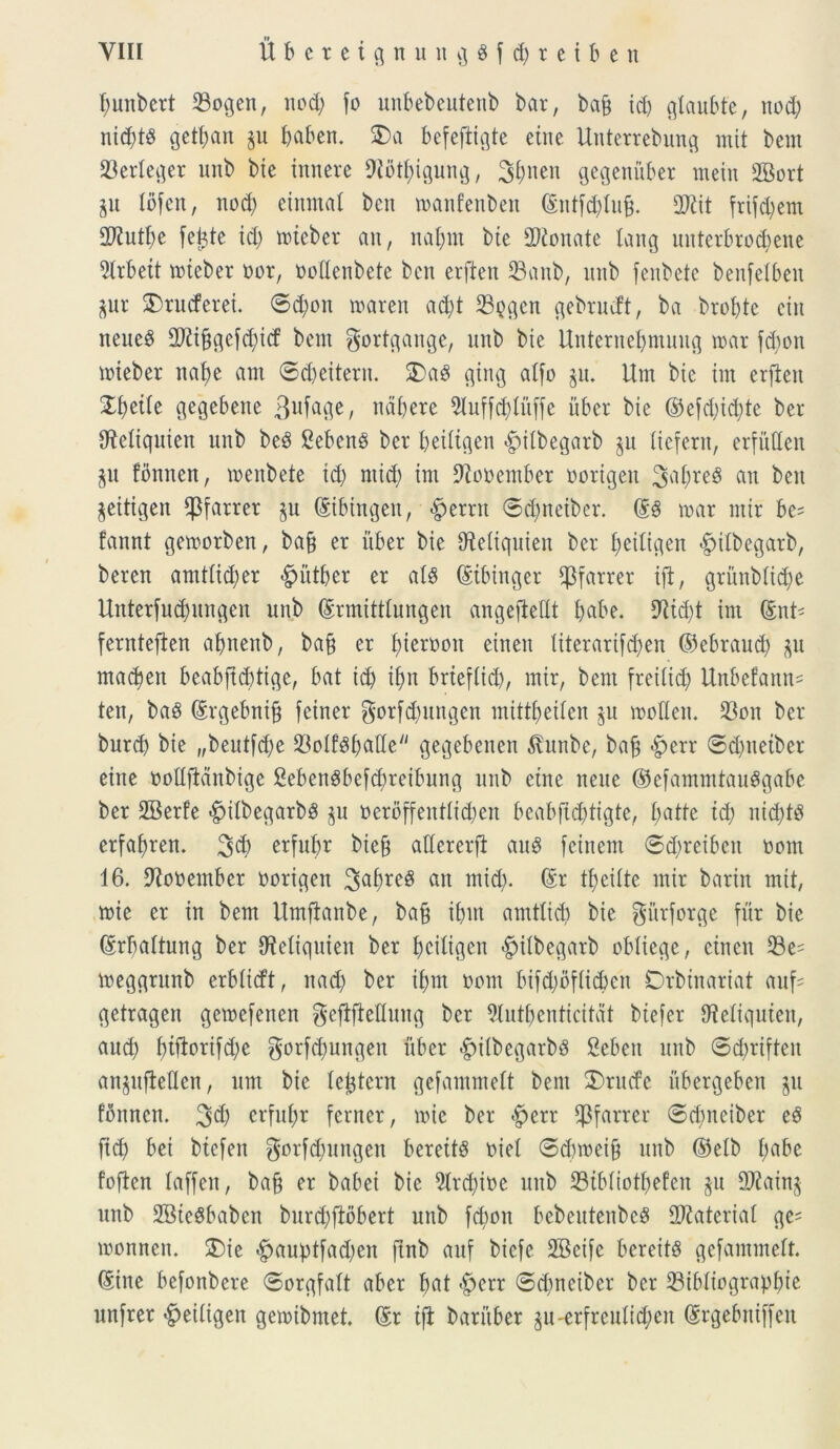 bunbert 33ogen, nod) fo unbebeutenb bar, bafj id) glaubte, nod) nid)t3 gctf;an p I>aben. SDa befeftigte eine Unterrebung mit bent 23erleger unb bte innere fJiotbigung, ^^nen gegeniiber rnein SBort p lofen, nod) eimnal bcit roanfenben ©ntfd)luj3. 27tit frifdjem 2Rutbe febte id) toieber an, nal)in bte 2J£onate lang uuterbrodjene 21rbett toieber oor, oodenbete ben erften 23anb, unb fenbete benfelben pr 2)rucferei. <Sd)on toaren ad)t 23pgen gebrudt, ba brobte citt neue$ fDtifjgefd)icf bem f^ort^ange, unb bie Unternebmuug toar fd)on toieber nat)e ant ©d)eiterit. 3)aS gtrtg alfo p. Um bic irn erften XfydU gegebene 3ufage, ndbere 9Iuffd)litffe uber bie ©efd)id)te ber fReltquiett unb be£ Sebent ber beiligen £>i(begarb p tiefern, erfitden p fonnen, toenbete id) ntid) int 9tooentber oorigett 3^0**$ au ben pitigen fJ3farrer p ©ibingen, $errrt ©dpetber. ©§ tuar ntir be= fannt getoorben, ba§ er uber bie ffteliquien ber beiligen «fptlbegarb, beren amtlicber §utber er al8 ©ibinger $farrer ift, gritnblid)e Unterfud)ungen unb ©rmittlungen angefMt bafre. 9fttd)t irn ©nt* fernteften abnenb, ba§ er fjtcruon einen literarifd)en ©ebraud) p macben beabftd)tige, bat id) ifm brieflid), ntir, bem freilid) Unbefann- tett, baS ©rgebnift feiner gorfdpttgen mitt^eifen p tooHett. 23on ber burd) bie „beutfdje 23oIf3i)atte gegebcnen ^vunbe, ba£ $err ©dpetber eitte oollftdnbige SebenSbefcbreibung unb ettte neue ©efammtauSgabe ber 2Berfe £ilbegarb8 p oerbffentlicben beabfid)tigte, £)atfe id) nid)t3 erfa^ren. 3$ erfubr biefj allcrerft au§ fcinem 6d)reibcn oom 16. Dfooember oorigen Sa^reg an mid). ©r tbeilte mir bariit mit, toie er in bem Umftanbe, bafj ibut arntlid) bie gitrforge fur bie ©rbaltung ber CRetiquien ber beiligen -^ilbegarb obliege, einen 23e= toeggrunb erblirft, nad) ber ibm oom bifd)bflid)cn Drbtnariat auf= getragen geroefenen geftfMung ber 9lut!)enticitat btefer fMtquten, aud) f>tfiorifd;e gorfdfungen uber «gtilbegarbs Seben unb ©d)riften anpftetlen, um bie (extern gefammelt bent 3)rucfe ubergeben p fonnen. 3$ erfubr ferner, toie ber £>err fpfarrer ©d)neiber cS fid) bei btefen ^orftbungen bereits oiet ©dnoeifj unb ©elb fjabe foften laffen, bafj er babei bie 21rd)ioe unb 23tbliotbefen p 2J£ain§ unb SBteSbaben bnrd)ftobert uttb febon bebeutenbeS Materiat ge= toonnen. 2)ic -^auf)tfad)en ftnb auf biefe SBeife bereitS gefammelt. ©ine befonbere ©orgfalt aber bat <£>err ©d)ncibcr ber 23ibliograpf)te unfrer beiligen getoibmet. ©r ift: baritber p-erfreuti#en ©rgebttiffen