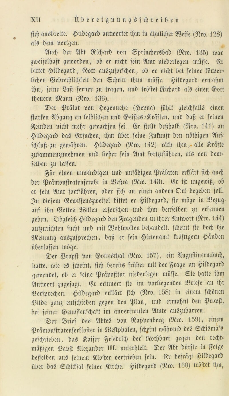 ftd; auSbreite. <£>ilbegarb antttiortet ibnt in d£;n(id;er dBeife (diro. 128) ais betit oortgen. tot) ber 9lbt CRidjarb neu ©prind)er$bab (diro. 135) toar gweifc^aft gemorben, ob er nid;t fein tot nieberlegen muffe. ©r bittet #iibegarb, ©ott auSpforfcben, ob er nid)t bet fetner forper* littyen ©ebred)lid)feit beit ©diritt tputt muffe. «fpilbegarb ermabnt ipn, feine £aft ferner §u tragen, unb trofiet 9^id;arb a(3 einen ©ott tfjeuern dJiaitn (diro. 136). 3)er palat noit #egemtebe (#epna) fu£>lt gleid)fad$ etnen flarfen dlbgang an letblid)ctt unb ©eifteS^rdften, unb bafj er feiuen geinben nid)t mef)r getoatbfen fei. ©r fiettt befjljaib (diro. 141) an #tlbegarb ba$ ©rfud)en, ibnt uber feiue 3ufunft ben nbtptgen fd)iu§ §u getoabrett. <£tlbegarb (diro. 142) rati) iputade $rdfte pfantmen^uitebtnen unb lieber fein tot fortjufubren, al$ oou bent* fetben ju taffen. gitr etnen untourbtgen unb uufapigen pdlaten erftdrt ftd) and) ber pdmonfirateuferabt in 33ef)ra (diro. 143). ©r ift ungeiotb, ob er fein tot fortfufyren, ober ftd) an eitteit anbern Drt begebeu fod. 3n biefem ©emtffeu^mcifel bittet er <§>ilbegarb, fte ntbge in 23ejug auf ii)n ©otteS SBiden erforfcpen unb ibnt benfelben ju erfenneu geben. Dbgleid) #ilbegarb ben gragenbeit in if)rer tomort (diro. 144) auf$urtd)ten fud)t unb mit 2Bof)Iiooden bepanbelt, fd)eint fte bod) bic dJieinung au«$ufprecben, bafj er fein £irtenamt frdftigern #dnben uberlaffen ntbge. S)er q3ropft non ©otteStbat (diro. 157), ein 5tugufiinermbnd), batte, lote ed febeint, ftd) bereitS fritber mit ber $rage an «fpilbegarb gewenbet, ob er feine pdpofttur nteberlegen muffe. @ie b^tte ibnt toioort jugefagt. ©r erinnert fte int oorltegenben 23rtcfc an ibr $erfpred)eu. #tlbegatb erftdrt ftd) (diro. 158) in ciuem fd)bnen 33iibc ganj cntfd)ieben gegen ben Pan, unb ermabnt ben popfl, bei fetner ©enoffenfcbaft im anoertrauten tote au3$u&arren. $)er 33rief beS dtbteS non Oiappenberg (diro. 159), cincm pdmonfiratenferflofler in 2Beftpbaten, fd)^int toabrenb beb ©{piStud^ gefd)riebeit, ba« Slaifer griebrid) ber diotbbart gegen ben red)t* mdgigen ppft tojanber III. unter$iett. £)cr to burfte in golge beffetben au$ feinem $(ofter oertrtebcn fein. ©r befrdgt #i(begarb itber bas ©d)icffal feiner $ird)e. ^tlbegarb (diro. 160) trofiet ibn,