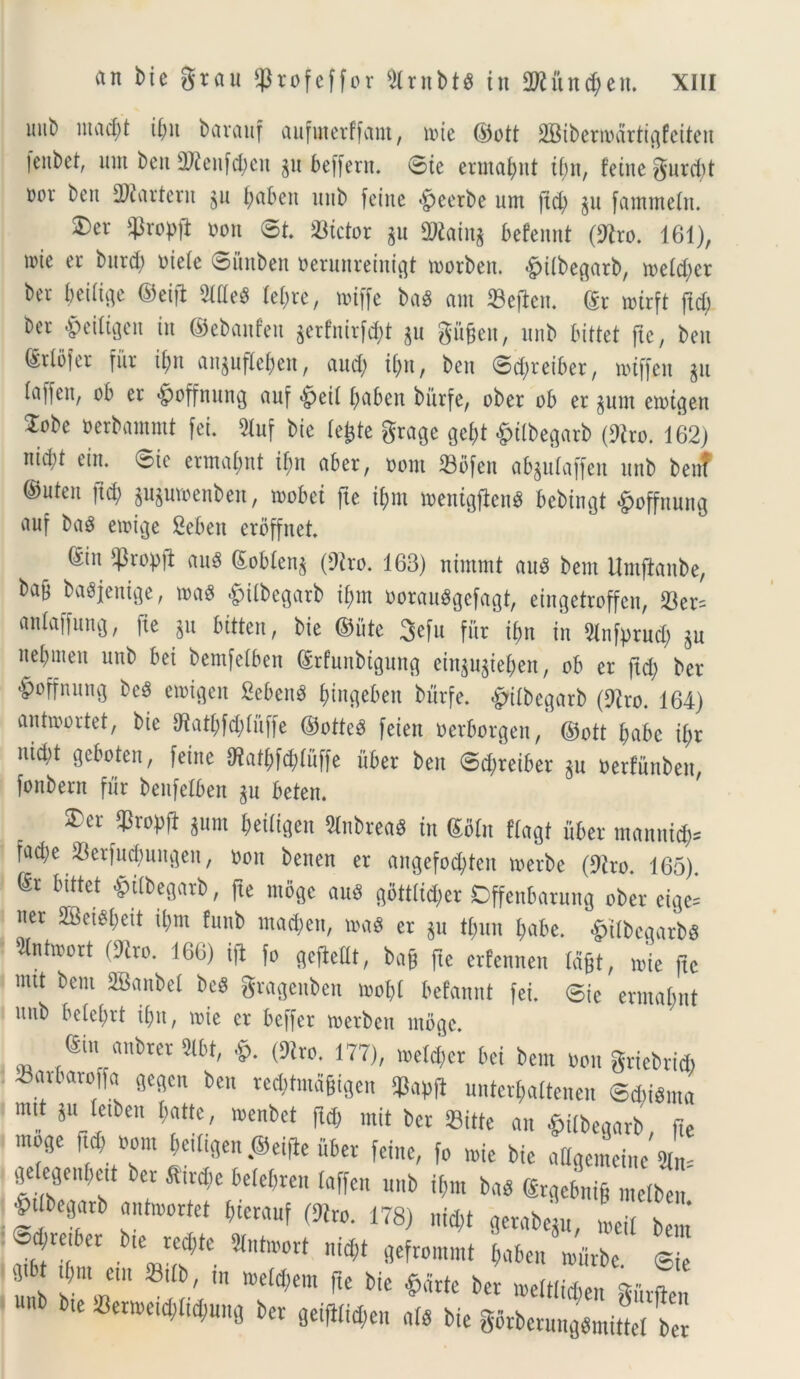 lttib ut a d;t ii;u barauf aufinerffant, ivte ©ott iffiibernHtrtigfeiten fenbet, um ben 2)ienfd;en p beffern. ©te ermafynt i(;n, feitte gurd;t »or ben 2)?ar terit p t;abeit nnb feitte «Jpeerbe um fid; p fantntein. £>et $rop\t oon ©t. 23ictor p SAtain* befennt (9tro. 161), nue er burd; uieie ©ihtben tjerunretnt^t toorben. <£>iibegarb, n>eid;cr ber beiiige ©eifi Med iei;re, toiffe bad am ©efien. dx mirft ftd; bev &eiltgett iit ©ebanfeit prfnirfd)t p gitfjen, nnb bittet fte, beit Sriofer fur ii)tt anpfle&en, aud) it;u, ben ©dpeiber, toiffen p iaffen, ob er «Jpoffnung auf <£jeti i;abeit bitrfe, ober ob er pm eioigen ZcU oerbammt fei. 3luf bie lefcte grage gef;t £ilbegarb (9iro. 162) nidd ein. ©ie ermaipt tf;it aber, oont Sbfett abpiaffen nnb beitT ©uten ftd; pproenben, toobei fte ifmt menigfknd bebin^t £offnung auf bad emige Sebeit erbffnet. gitt $ropft aud £obien$ (Diro. 163) ntmmt aud bent ttmjtanbe, bab badjenige, mad &ilbegarb if;m ooraudgcfagt, eingetroffcu, 33er= aniaffung, fie p bitten, bie ©iite 3efu fur i^n in DInfprud; p nebmeit uttb bei bemfelben ©rfunbtguitg einp^iejen, ob er ftd; ber &offnung bed emtgeit Sebent fyingeben bitrfe. «gnibegarb (9iro. 164) antroortet, bie 97atf;fd;iiiffe ©otted feien oerborgen, ©ott f>abc ii;r uid;t geboteit, feitte 9?at()f$Iuffe uber ben ©d;reiber p oerfuttbett, fonbern fur benfeibeit p beten. 2)er q3ropft pnt i;eiiigett Slnbread in <£Hn flagt uber mannifc fa$e $erfud;uitgett, ooit benen er angefocfyten toerbe (Diro. 165). ®r bittet £i(begarb, fte ntoge aud g6tttid;er Cffenbarung ober eige= ner 23ctdi;ett ii;m funb mad;eit, mad er p ti;un i;abe. £ttbcgarbd 9lnt»ort (Diro. 166) ifi fo gejMt, bag fte erfennen Id&t, nue fte mit bent SBanbei bed gragenben rnobi befannt fei. ©ie ermabnt utib beiei;rt ifjit, nue er beffer toerbett ntoge. (Stn aubrer 2lbt, &. (9tro. 177), toeid;cr bei bent Oon griebricb 43arbaroffa gegcn ben red)tmd§igen ^ untergattenen ©d;idma mtt p ietben batte, menbet ftd; mit ber Sitte an &tibegarb, fte moge ftd; tom Wtgen itber feitte, fo mie bie a ligent ein e ^0„[,cu ber flir^e befe&ren taffen u„b t*m bab ®r Jn* mclJ •Ptlbegarb «ntoortet (ucrauf (91ro. 178) md>t gctabeju, Li( bem Scaber b,e recbtc 9tnt»ort m«l gefrommt *«6en Vfcbe S e u 2m*em It', ^ ^ ftC bic ^littc bet giivflcn te •Cerweidjltdjuitg ber fletflli$en a(8 bie gorbermigbmittel ber