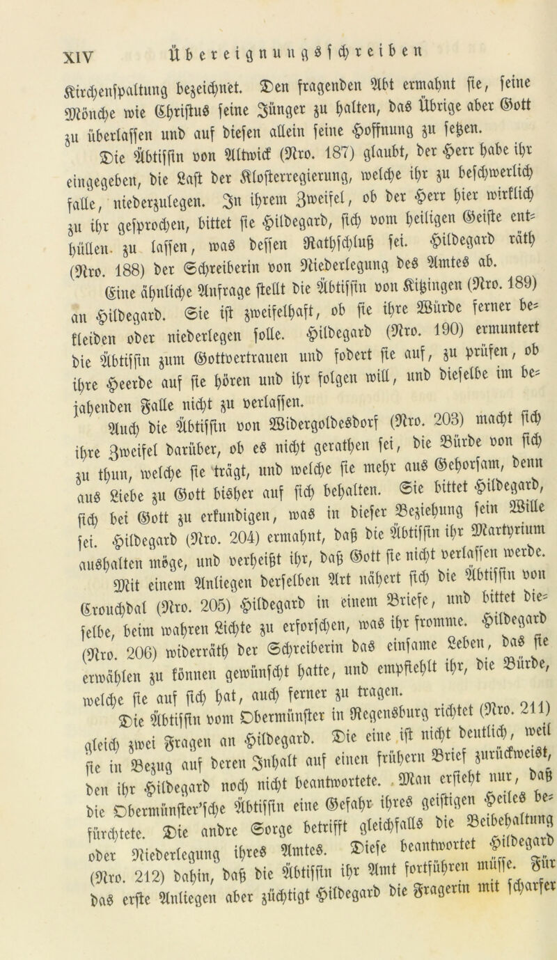 ftbeteiflnuufl$f#reiben ffiirtbenfpaltung bejeid)itet. ®en ftagenben Dtbt etmabnt fie, feine 'Diondie toie Sijiiftud feine Sitnget ju ^otten, bad Ubtige abet ®ott JU iibetlaffen uni auf biefen aUetn feine fpoffnung jn feijen. ®ie ibtiffin non Slltwitf (Sito. 187) gtaubt, bet #ert babe ibt eiitgegebett, bie Safl bet ffiofleitegietung, wetdje ibt ju befd)tt>erltd) falle, niebetjulegen. 3n ibient 3®etfel, *)er l,u’r RU^'tf> Su if)v gefttotben, bittet fie &ilbegatb, ftd) nom l)eiligen ®eijle enfc buEen. ju faffen, ita a beffen Dlatlifdilms fei. .pUbegatb vati) (9itc. 188) bet ©djteibetin »on Diiebettegung bea Dlinted ab. ©ne abntic&e Dlnfrage flettt bie &btifftn non «i&ingen (Dito. 189) ait Silbegarb. Sic ifl jweifelbaft, ob fie ibte SBiitbc fetnet be= tleibcn obct niebetlegen fode. -fpUbcgarb (Sito. 190) ermuntert bie Dtbtifftn junt ©ottoettrauen unb fobett fte auf, ju priifen, ob ibte fpeetbe auf fte bflten unb tyt folgen wiU, unb biefetbe tm be» jabeuben gatte nidjt ju uetlaffen. 9lud) bie iibtiffui tcn DBibetgolbeSbotf (Dito. 203) inadjt fta) ibte Rwcifet batiiber, ob eS nidjt getatben fei, bie Siirbe ton ftd) su tbun, loetcbe fte trcigt, unb weld)e fte mel)t and ©ebotfatn, benn and Siebe ju ®ott biSbet auf ft<b bebaiten. @ie bittet ^egatb, itd) bet ®ott ju etfuubigeit, ita a in biefet Scjiebuug fetu i e fei Silbegatb (Dito. 204) etmabnt, bag bie (ttbtiffin ibt DKartunum Ualtenmbge, unb «etbeigt ibt, bag ®ott fte nid,t oetfaffeu itetbe. 9Kit einent Dlntiegcn bctfelben Htt udbert ftd) bte Dlbttffin »on <Jvoud)bal (Dito. 205) §iibegatb in einem SBtiefe, unb bittet bte» fefbe, bcim wabten Sid,te ju etfotfdjen, »a« ibt ftoutute. t&ttbegatb (Dito. 206) wibettdtb bet ©djteibetin baii einfemte Seben, bad fte etiodbten ju fbnnen geiufmfd)t ftatte, unb enitebit tfr, bte Sutbe, wefyc fte auf fid) ftat, aud) fetnet ju ttagen ®ie Slbtiffln tont Dbetiniinfiet in DiegcnSbutg «ditet (Dito. 2 ) gteid) jitei gtagett an fiitbegatb. Dic eine ifl nid,t beutticb, »«t Je in Sejug auf beten 3u*«ft auf einen ftitbettt ©t.ef jutudmetdt, ben ibt «tilbegatb nod) nicft bcantmottete. .SDian etgebt «ut, b«B bie DbetntitnflerWe Dtbtiffin eine ®efabt t&teS getfltgen f’ ' futebtete. Die anbte ©otge bettifft gleicbfaEa bte Sc.be * t n g obet Diiebettegung ifttcd «ut* ®iefe ^ntoottet J bega b (Dito. 212) babin, bag bie Slbtiffln ibt SUnt fottfubten muff•. §w ba« etfle «ntiegen abet jiicbtigt £«begatb bie gtagettn mtt fd)atfet