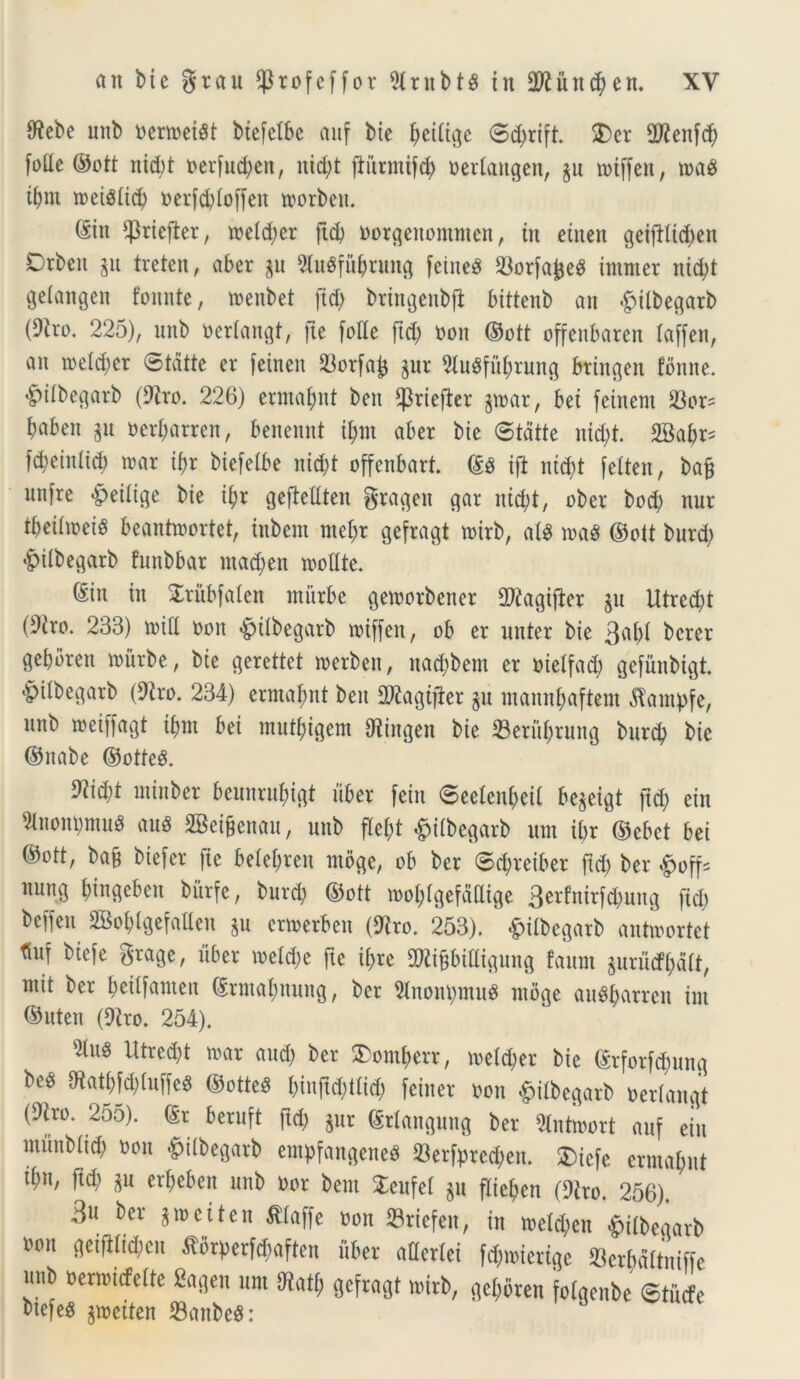 [ftebe unb oertoei8t biefctbe anf bie ^etit^c ©d)rift. SDer 2Renfd) foac ©ott nid)t oer[ud)eu, itid)t fturmtfd; oerlattgen, §u rotffen, n>a$ ibnt meistid) oer[d)Ioffen toorben. ©in $riefter, ioetd)er [id) oorgettommen, in einen geifitid)en Drben gu treten, aber $u 9ht0fitbrung fetncg $or[aj3eS immer nid)t gdangcn fonnte, menbet ftd> bringenbfi bittenb an £>ilbegarb (9iro. 225), unb oertangt, [te [olle ftd; non ©ott offenbaren laffen, an toeldjer ©tdtte er [einen 23orfa|j §ur 3lugfubrung btingen fbnne. £>itbegarb (9iro. 226) ermabnt ben ^riejier §mar, bei feinent S3or? baben $u oerbarren, benennt ibnt aber bie ©tdtte nidjt. 2Babr* [d;einlid) toar ibr bie[etbe nid)t offenbart. ©3 i[i nid>t [etten, bag un[re |>eitige bie ibr gefiellten gramen gar nid)t, ober bod) nur tbeihoeig beanhoortet, inbem rnebr gefragt toirb, ai$ m8 ©ott burd) &ilbegarb funbbar mad)en molite. ©in in £ritbfalen ntitrbe gemorbctter 2ftagi[ter $u Utred)t (9iro. 233) toid oon «gjilbegarb roiffen, ob er unter bie 3abl bcrer gebbren mitrbe, bie gerettet rnerben, nad)bem er oielfad) gefiinbigt. -pilbegarb (Diro. 234) ermabnt beit DRagijier gu mannbaftem dfampfe, unb roei[[agt ibnt bei mutbigem IRingen bie 33erul)rung burd) bie ©nabe ©otte$. 9iid;t ininber beunrnbigt uber [eiit ©eelenbeil be^eigt ftd; eitt Dlnontymug au$ 2Betgenau, unb flef;t #ilbegarb um ibr ©cbct bei ©ott, bag biefer [ie belebren rnbge, ob ber ©cbreiber ftd) ber £off* nung b^gcbctt bitrfe, burd) ©ott tooblgefdCige 3criiNirfd)ung ftd; beffen SBobtgefaUen §u emerben (Diro. 253). &ilbegarb antwortet tiiuf biefe gragc, uber meld)e fte ibre DJiigbilligung faunt jurutfbdtt, mit ber beilfamen ©rmabmtng, ber Unoitymue ntbge au$barren int ©uten (Diro. 254). 2tus Utred)t toar and) ber 2)omberr, roetdjer bie ©rforfd)ung be^ mmiufcs ©otteS binftd)t(id) feiner oon £itbegarb oertangt (^ro. 255). ©r beruft ftd) $ur ©rtangung ber Dlntmort auf eiu ntitnbiid) oon &i(begarb empfangene* 23erfpred;en. 3)ic[e ermabnt tbn, ftd) gu erbeben unb oor bem SteufeI $u flieben (Diro. 256). 3« ber $n>eiten fllaffe oon 23riefen, in meld)en -^itbcaarb oon geiftlid)en ^6rperfd;aften uber aderlei fd)mierige Serbdltniffe unb oenoitfette Sagen um Diatf) gefragt mirb, geboren foigenbe ©tucfe bte[eg ^rneiten 23anbe8: