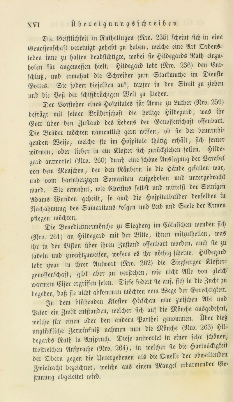 S5ic ©eijUi^feit in JHutt>etingen (Siro. 235) fd)eint ftd) in eine ©enoffenf^aft oereinigt gefabt p baben, toeld)e einc 2lrt Orbent leben inne p t?altcn beabftd)tigte, rnobei fte -fpilbegarbs Olatf> einp= bolen fur angemeffen f)telt. &tlbegarb lobt (Siro. 236) ben (£nt= fdjtufj, unb ermabnt bie ©d)reiber pm ©tarfmutbe im SDienjte ©otte$. ©ie fobert biefelben auf, tapfer in ben ©treit p §ief>en unb bie $efi ber fd)iffbriid)igen SBeit p fbiet;en. 5)er &orftef)er eine$ &ofpitaIe$ fur Strme p Suttyer (Siro. 259) ftefragt mit fetner 23ritberfd)aft bie ^eiltGe £tlbegarb, maS i\)r ©ott iiber ben 3uftanb be$ gebenS ber ©enoffenfdpft offenbart. S)ie 23riiber mod)ten namentlid) gern miffen, ob fte ber beunrubi' genben SSeife, n>etd)e fie im #ofpitate t^dtig eradit, ftd) ferner mibmen, ober tieber in ein ftlojler ftd) prfitfjte&en foden. &ilbe= 9arb antwortet (Siro. 260) burcb eine fd)bne SluSlegung ber ^arabet ooit bem SJlenfcben, ber ben Slaubern in bie £anbe gefaden mar, unb oorn barmberjtgett ©amaritan aufgeboben unb untergebrad)t marb. ©ie ermabnt, mie (5£>riftu^ felbft unb mittelfb ber ©einigen Slbant^ SBunben Qe^etU, fo aud) bie §ofpitatbruber benfetben in Sladpfymuncj be§ ©amaritanS fotgen unb 2eib unb ©eele ber Slrmen pfkgen mod)ten. 3)ie 23enebictinermbnd)c p ©iegberg im (£blnifd>en menben ftd) (Siro. 261) an £)ilbegarb mit ber SBitte, tbnen mitptijeiten, m$ i^r in ber SUfton iiber il)ren Bujianb offenbart worben, aud) fte p tabein unb pred)tpmeifen, roofern e3 ibr notbig fd)eine. £>ilbegarb lobt par in if>rer Butwort (Siro. 262) bie ©iegberger £lofler* genoffenfd)aft, gibt aber p t>erftet>en, n>ie nid)t Side oon gieid) marmem (gifer ergriffen fcien. fciefe fobert fte auf, ftd) in bie 3«d)t p begeben, baf fte nid)t abfommen mod)ten oorn 2Bege ber ©eredjtigfeit. 3u bem blft&enben tftofler fcirfdjau toar pifdjen Slbt unb sarior ein 3n>ifl entftanben, metd)er ftd) auf bie 3Qlond)e auSgebebnt, iKtd)e fur einen ober ben anberu $artf)ei genommen. Uber bte& ungUi cf(id)e 3ermiirfnifj naf)nten nun bie 2Jlond)e (Siro. 263) §iU bcgarbs Slati) in Slnfprud). STiefc antmortct in einer fefr f^bnen, troflreidjen Sinfprad)e (Siro. 264), in meterer fte bie &artndcfigfett ber Dbern gegen bie Uutergebenen atS bie Duede ber obmattenben 3mietrad)t bejei^net, metd)e au8 einem Clanget erbarmenber ©e= ftunung abgeleitet wirb.