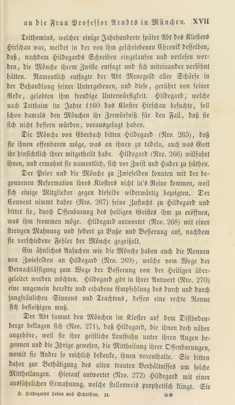 Sritbemiua, ioetd;er eintge 3a^r^uttbertc fpater 9lbt bea ^(ojiera £>ir[d;ait roar, incibct in bcv oott ibm gefcfyriebetteit Sftvontf beffe(ben, ba9 / itad;bent «g>tlbegarbs ®$teibeit eingelaufeit mtb oedefett roor= ben, bie 2)£bnd;c U;rent 3wiftc entjagt unb jitfy ntiteinanber oerfobnt batteit. Diameittlid; entfagte bet $lbt Q)icucgotb a der ®d;drfe iit ber 93ebanblmtg feiner Untergebeueit, uttb biefe, geritbrt ooit feiner Dicbe, gelobten ibnt freubige Untenourftgfeit. «gittbegarb, locidje itad; £ritbetm int 3fttyre 1160 baa ^ioftcr £)ir[d;au befud)te, foll fcf>oit barnata beit 2J£oitd;en if>r 3etn>urfnij$ fur ben gaft, bajj fte fid) nid;t beffern rourbett, oorauagefagt fjabcu. 2)ie Q)ibitd;e ooit (Sberbad; bitten ^ttbegarb (Diro. 265), bajj jte ibnen offenbaren ntbge, toaa ait if)tteit gu tabeln, aud; toaa ©ott ibr butftd;tlid) t(;rer mitQet^eilt babe. «giitbegarb (Dito. 266) nuUfaI;rt ibnen, unb ermabnt fte namenttid;, fid; nor 3»tjl unb #aber git butbeit. 2)er jpriot unb bie DDioitd;e gu 3n>tefelben fonntcn ntit ber bc= gonneiten Dieforntatiou ibrca $Ioftcra nid;t iit5a betite fontuteu, meti ftd; einige SOiitgtieber gegen biefetbe loibenodrtig begeigteit. 5Der (Sonoent nintntt bat;er (Dito. 267) feine 3uftud;t gu £ilbegarb unb bittet fte, burd; Dffenbarung bea ^eUigcn ©ciftea ibnt gu eroffnen, toaa it;m frommett ntbge. £ilbegatb antmortet (Diro. 268) ntit etner jfrengen DDiabnuitg unb fobert gu 23u&e unb Sefferung auf, nad;bcnt jte oerfd;tebene gebter ber 372ond;e gegetfjeft. (Siit abidtd;ea Dtnfud;en roie bie DDioitd;e baben and) bie Dioitnctt noit 3anefelbeit an &itbegarb (Diro. 269), toclcbe oorn 2Begc ber 93ernad;tdfftgung gunt SBege ber 93efferung ooit ber £eiitgen uber* fideitet toetbeit mod;ten. &itbegarb gibt in tbrer 9lntmort (Diro. 270) eine ungentein berebtc unb erbabene (Smpfebtung bea burd) unb burd; }ungjrdutid)eii ®innena unb £rad;teita, beffett eiitc rcd;te Dioittte ftd; befleijjtgen mujf 5)er Dlbt fammt ben 2Jibnd;en irn ^tojier auf bcnt &iftboben* berge bcftagen ftd; (Diro. 271), ba§ fcilbegarb, bie tbnen bod; udber aitgcbore, mil fte it;rc geifttid;e Saufba^it nuter i(;rcn Dlugcn be? gonitcu unb bie Sbrtge gcioejcn, bie DDiittbeiiung it;rer Offenbarungen, womit fte Diitbre jo reid;(id; bebenfe, ibncit oorentbatte. ®ic bitten bai;er gur «etbatigung bea atten trautcn 93erf>dttniffea um jotd;e DDiittbeitungen. «g>ierauf antoortet (Diro. 272) £itbegarb mit eitter au«ffibrli$en (Srmabnung, u)dd;e jieUemoeia propf;ettfd> ftingt. ®ic i?. ^il&egarbO fieben unb @cl)ciften. n. .-j:*
