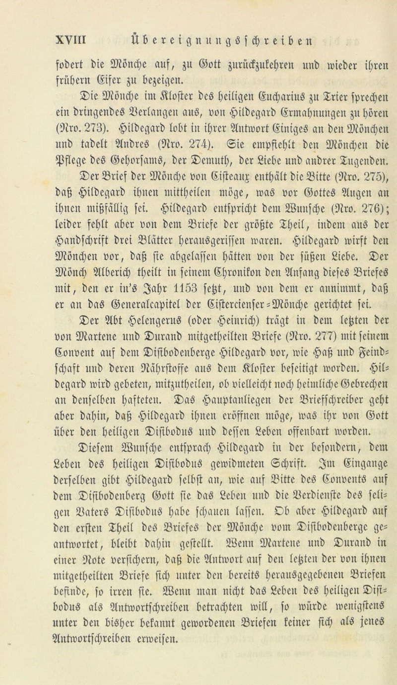 fobert bie 9)iond;e auf, §u ©ott $ututf$ufe$ren unb tnieber ibrett fritbern (Sifer §u be§etgett. 2)ie 2J?ond;e int ^tofter be3 ^eiligen ©ud;ariu$ $u £rier fpred;en etn brtngenbeS 23erlangen auS, non £>ilbegarb ©rmabnuugen juljoren (9iro. 273). «gjitbegarb tobt iit if;rer 2lntmort ©tnigeg an bcn 2)2bnd;ett unb tabelt 9tnbreS (97ro. 274). ©te empftefytt bcn 2)?bnd;eit bie ^Pflec^e be$ ©efyorfamS, ber 2) em uti), ber 2iebe unb anbrer Sdtgenben. 2)er 23rtef ber 2Koud;e non ©tjbeaitj; entfydit bte SBttte (97ro. 275), bafj -gjitbegarb t()nen mittfjeiten mbge, toas nor ®ottc3 5Iugen au ifjncn nti§faflig fet. -gdtbegarb cutfprid;t bem SBuufc&e (97ro. 276); teibcr fefytt ab er non bem 23rtcfe ber groffte £i;eii, tnbem auS ber #anbfd)rift brei 23tdtter l)erau$geriffen tnarcti. «^tlbegarb irirft bcn 2ftond;eit nor, bafc fte abgelaffeit l;atten non ber fu^en 2iebe. 2)er TOnd) 5IIbertcb in fetnem ©i;ronifon beit 9tnfang biefcS 23rtefeS mit, ben er in*$ 1153 fefct, uttb non bem er aunimmt, ba§ er an ba3 ©enerakapitel ber ©tfiercienfer = 2ftond)e gerid;tet fet. 2)er 9Ibt $elengeru8 (ober «fpeinrid;) trdgt in bem kjjtcn ber non fDiarkite unb £)ttranb mitgetfjeilten 33ricfc (97ro. 277) mitfeinem ©oitnent auf bem £>iftbobenberge fpitbegarb nor, trie #ajj unb geinte fd;aft unb bercn Sta^rfioffe auS bem $kfter befeitigt inorbett. $\U begarb mirb gebeten, mitjutbeikn, ob nieHeid;t nod; betntiid;e©cbred)en an benfelben fyafteteit. 2)a$ £auptaidiegen ber 33rieffd;retber gefjt aber bai;in, baf) fpdbcgarb if>neu erbffnen ntbge, ioa$ if;r non ©ott liber ben beiiigeit £>ifibobu$ unb beffen Seben offenbart inorbcit. SDiefent 2Buitfd;e eittfprad; «fMibegarb in ber befoubern, bem 2cbeit bc8 beiltgen SMftbobuS getnibmeten ©c&rift. ©iugange berfelben gibt -^ilbegarb fetbft an, mic auf 23itte bc8 ©onneitts auf bem 2)tftbobenberg ©ott fte baS Sebeit unb bie 23erbieitfte be8 fctk geit 23ater$ SDiftbobuS I;abe fd;auen laffeit. Db aber ^iibegarb auf ben erficit Xfytii beS Sriefed ber 9Jibnd)e nom 2)iftbobcitbergc ge= antmortet, bleibt bal;tn geftellt. SBeitn STOartene unb SDuranb in citter 9iotc nerftd^ern, bafj bie 5Iutmort auf ben lejjteit ber non if>ncn mitgetf;eiltcn 23rtefc ftd; nuter beit bereitS fjerauSgegebenen 23riefert beftnbe, fo irrett fte. SBenit man ntd)t baS Scbcit be3 I;ci(igeit SDift= bobus ak Slntroortfdjretben bctrad;ten mid, fo mitrbe menigjlen^ nuter beit bi^fjcr befaitnt gcmorbeneit 33riefen feiner ftd; atP jeited 5Intmortfd;reiben ennetfen.