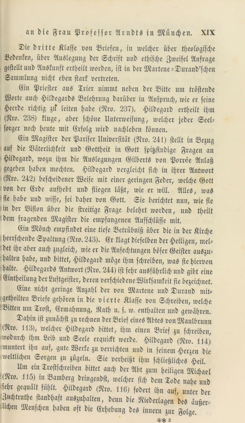 3)te britte $(affe ooit 33rtcfcrt, tit ioetd;cr u6cr tf;eo(ogifd;e 23ebenfen, uber DfuStegung ber ©d;rift unb etbifd;e 3weifet Dlnfrage gejtetttunb Diugfunft ertbeitt toorbeit, tjt iit bcr DDiartenesSburanb^cben ©atitmlung nid;t ebett ftarf oertreten. ©m iprtejler au8 STrier itimmt neben ber 23itte um trofienbe 2Borte aud; #itbegarb$ 33elebrung baruber iit Dlitfprud;, toic er fctnc Acerbe rid;tig jif teiten f;abe (Diro. 237). #itbegarb ertf;citt it;m (Diro. 238) ftuge, aber fd;bue Untenoeifung, ioetd;cr jeber ©eel* forger ttod> beute rnit ©rfotg n>trb nad;teben fbttnett. ©in DJiagifler bcr $arifer Unioerfttdt (Diro. 241) fleUt iit 33egug «uf bk 23aterlid;fett unb ©ottbeit tit ©ott [pi^ftubige gragen ait £itbegarb, 1003 u i&m bie DJuSlegungett ©ttbertS oon $orrce 5lnta§ gegcbeit f;abett mo$ten. <£>itbegarb oerg!eid;t ftd) tit ifyrer Dlntioort (9iro. 242) befdjeibener DBeife rnit etitcr gertngen geber, mc(d;e ©ott m\ bcr ©rbe aufbebt unb fltegen Id§t, tute er toid. DldcS, mas 'fte babe unb loiffe, fet ba&er oon ©ott. ©te berid;tet nuit, mie ftc in ber 23tjton uber bie jtreitige grage betefjrt toorbeit, unb fytiit bem fragenbett DJiagifler bie empfaitgenen 3luff$Iuffe init. ©iit DDiond; empftitbet eiite tiefe 23etrnbni£ uber bie iit ber $ird)e berrfd;eitbc ©pattung (Diro. 243). ©r ftagt bicfetbeit ber «^etligeit, met? bet ibr aber aud; gugleid;, tote er bie 2tnfe$tungen bofer ©eifier au^u= batten t;abe, unb bittet, £>itbegarb ntbge t[;m fc^reiben, m$ ficbterooit batte. <£)itbegarb$ Slntroort (Diro. 244) ift fct;r au^fitbrtid; unb gibt eine ©intbeitung ber Cuftgeifier, beren oerftbtebene SSirffamfeit fte be$cid;net. ©ine nid;t geringe Diit$abi ber ooit SDiartcne unb SDuranb mite getbeitten 23riefe get;bren in bie o i er te ^tlaffe oon ©d;retbeu, metd;e ®itteit um Zxo% ©rmabnung, Diatf; u. f n>. entljalteu unb gemabreit. ®abin ift pudd;jt §u redmcn bcr 23rief eineS DibteS oon DDiautbrunn (Diro. 113), toeld;cr #ilbegatb bittet, ijjm einen 33rtef $u fdpreiben, iroburd; ibnt 2eib unb ©eete erquidt toerbe. -fpitbcgarb (Diro. 114) muntert tbn auf, gute DBerfe $u oerrid;teit uttb iit feinem £er$en bie mctttid;en ©orgeit ju jugettt. ©ie oerbeifct i[;itt fd;tiefdid;c8 £eit. Um em £roflfd;reiben bittet aud; ber Dlbt gum bedtgen 2)iid;ael (Diro. 115) iuSamberg bringenbft, ioe!d;er ftd; bem £obe nabe unb febr gequdtt fujlt. ^Ubegarb (Diro. 116) fobert tbn auf, unter ber 3ud;trutbe fianbf;aft au«ju$aften, benn bie Diiebertagen bc$ du&en itebeu 2)iettfcben babett oft bie ©rf;ebung be$ innent Snr gotge. ** 2