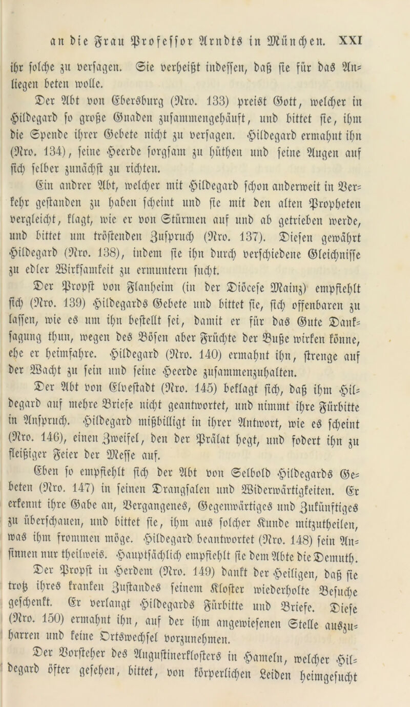 if;r fo!d;e $u nerfagen. ©ie t>er^et§t inbeffen, bag fte fur ba$ 5fn* tiegeit beten mode. 3) er 3161 non ©berSburg (9iro. 133) preist ©ott, metd;er in #itbegarb fo groge ©naben gufammengebduft, unb bittet fte, if;m bic ©penbe if;rer ©ebete itidit §u nerfagen. £itbegarb erma&nt tf;n (9tro. 134), feine «fpecrbe forgfam ju t;utf)en unb feine 3lugen auf gd; felber $mtdd;ft §u ric&teu. (Sin anbrcr ^(bt, meterer mit #itbegarb fd;on anbenncit in $er= fcf;r geftanben gu f>abeit fcgeint unb fte mit ben atten Sprop&eteu nergteid)t, ftagt, mic er non ©turnten auf unb ab getrieben merbe, unb bittet unt trbftenben 3ufpntd; (9tro. 137). SDtefen getnagrt £itbegarb (9tro. 138), inbem fte ijm bitrd; nerfcfyiebene ©tei^niffe gu ebter SSBirffamfeit gu ermuntern fudit. 3>er $ropfl non gtangeim (in bcr SDidcefe 2Kaing) empfte^tt ftd; (9tro. 139) $ilbegarbg ©ebete unb bittet fte, ftd; offenbaren git laffen, tnie e$ um i(;tt bejMt fei, bantit er fur ba$ ©ute 3)aitf= fagung tfntu, megen be$ 33ofen aber grfidjte ber Suge mtrfen tbnne, ebe er t;eimf4re. &ilbegarb (9tro. 140) ermafmt ii)n, jirenge auf ber 2Bad)t gu fein unb feine £eerbe gufammengubatten. 2)er 2lbt non ©tneffabt (Diro. 145) beftagt ftd;, bag ifm §\U begarb auf ntef>re 33rtefe nid;t geantmortet, unb nfmmt if;re gurbitte in 51nfprud;. §i(begarb migbidigt in i(;rer Stntwort, tnie eS fd;eint (9iro. 146), eineu3toeifeI, ben ber $rdtat t;egt, unb fobcrt it;n gu fteigiger geter ber SWeffe auf. ©ben fo einf>ftef;tt ftd; ber 3lbt non ©etbotb «fpitbegarbg ©e= beten (9tro. 147) in feinen £rangfaleit unb SBibcnndrtigfeiten. ©r erfcnnt if;re ©abe an, 23ergangene8, ©egenwdrtigeg unb 3ufuitftige$ §u itberfd;auen, unb bittet fte, i(;m auS fotd;er Attube mttgut^eilen, mas it;m frontmen tnoge. £tfbegarb beantmortet (9?ro. 148) fein 3ln- ftnnen nur tgeitrceis. ^auptfddftid; empftet;tt fte bem 3tbte bie SDemutt). ^er Cpropft in £erbem (9tro. 149) banft ber -fpeitigen, bag fte trog it;re8 franfeit 3ujtanbe8 feinem .fttofier miebergotte 23cfud;e gefd;enft. ©r nertangt -^ttbegarb^ gurbitte unb Srtefe. ®iefe (9tro. 150) erinafmt it;n, auf bcr if;m angemtefenen ©tette aute barren unb feine Crt3med;fet norgunef;meit. £>er 23orftcfier beS 3tugu(linerf(ofler8 in $ameln, metd;er &U begarb bfter gefe^en, bittet, non fbrf>ertid;en Seiben t;eimgefud;t
