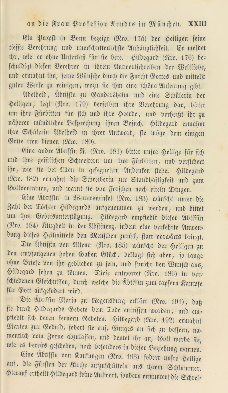 (Siit Cpropfl: iu SBonn bcpigt (9lro. 175) ber §eitigen fetne tiefflc 23etebrung itnb unerfd;itttertid;fh 2tnbdugtid;feit. ©r nietbet tbr, »tc cr obite Untertafj fur fte bete, «gjitbegarb (9tro. 17G) bc- fdiutbigt bicfcn terebrer iit i&rent 2tntioortfd;reibcn ber SBettltebe, unb ermabnt ibn, feine 2Mitfd;e burd; bie gurd;t ©otteS uitb mittelft guter 2Berfe p rciitigeit, roop fic if;m eiite fd;oite 9Meitung gibt. 2lbetbeib, $btifftu p ©aitber$f;cint unb eiite ©dpterin ber ■SMligeit, tegt (9tro. 179) betfelben tf>re 23ercl;rmt^ bar, bittet nnt i£;re giirbitteu fur ftd; unb it;re <§>eerbc, unb oerbeijjt i£;r p ndf;ercr munbticber 33efprecbung il;reu 23cfud;. §i(begarb ermat;nt ibre ©cpterin 9lbefl)eib in i(;rer Slntioort, fte moge bem etnigeit ©ottc treu biencn (9tro. 180). (Sine anbre Sbtifftu 9?. (9iro. 181) bittet unfre £eitige fur ftd; unb ibre geifilicfcen 6d;ioeflern unt ib;re gitrbitten, unb ^erftd;crt ii;r, roie fte bei 9Uteit in gefegitetem Slnbenfeit ftet;e. ^itbegarb (9iro. 182) ermajnt bie ©cfyreiberin pt ©tanbbaftigfeit unb pnt ©ottoertrauen, unb loarnt fic Dor gotfd;en nad; eitetn £>ingen. (Sine Sbtifflit in 2Better$n>infeI (9iro. 183) nnuifd;t nuter bie 3«bl £od;ter #itbegarbg aufgenomtnen p merbeit, unb bittet um ifre ©ebctSunterftujpng. «fpitbegarb empfiel;tt biefcr ibtiffln (9tro. 184) dftugbeit in ber 51bfiinenj, inbein eiite oerfebrte Slmoen* bung btefeS «g>eilmittetS ben 2ftenfd;en gurucf, ftatt Donodrtd brtngt. 3)ie Sbttffln oon 2lttena (9iro. 185) mtnfd;t ber £ettigen p ben empfangenen boben ©aben ©litcf, beftagt ftd; aber, fo tange °bne S3riefe Oon it;r gebtieben p fein, itttb fprid;t ben 2Bunfd; au#, <£ulbegarb fet;eu p fbttnett. 3Mefe antmortet (9tro. 186) in oer= fd;iebeneit ©tetdpiffen, burd; ioeld;e bie 21btifftn pm tapfern Stanpfe fur ©ott aitfgefobert toirb. 3)ie 2tbtifftn SJiaria p tftegcnSburg erftdrt (9tro. 191), ba§ fte burd; «fpitbegarbs ©cbetc bem 2obe entriffeit toorbeit, unb ent= Pfabft ftd) beren fernern ©ebetcn. £Ubegarb (9tro. 192) erntat;nt SDtarien pr ©ebutb, fobert fte auf, ©iniges an ftd; p bcffern, na= mentttd; oom Borne abptaffen, unb beutet it;r an, ©ott merbe fte loie e# beretts gefd;et;cn, nod; befonberS in biefcr Sejiebung ^arnen ©ine mim oon tofungen (9to>. 193) fobert unfre &eitige auf, bte gurflen ber fiircbe aufpfdpttetn au* ibrem ©dftuintncr. 'fpierauf ertt;eitt -^itbegarb feine 2tntroort, fonbcrn ermuntert bte ®d)rei=