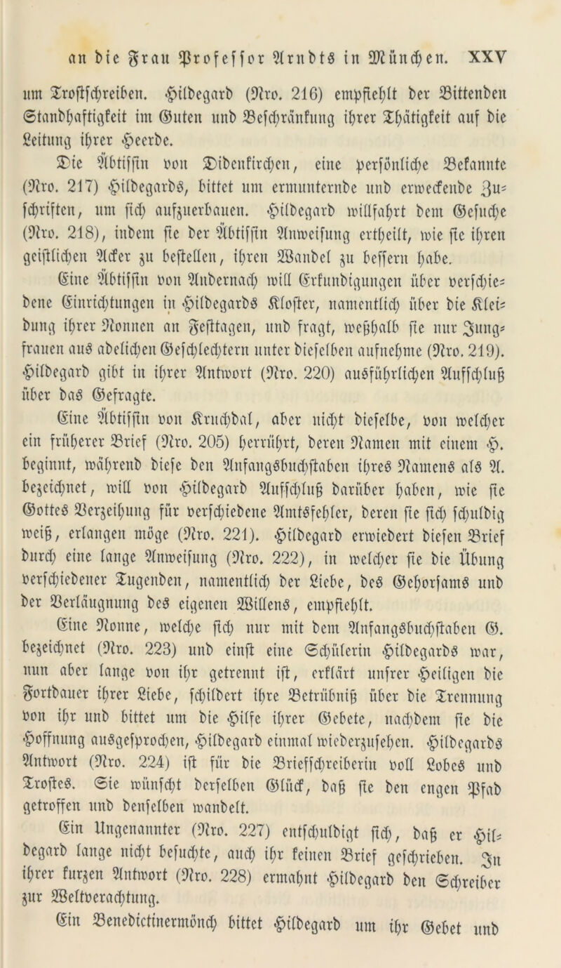 itm £rofifd)reiben. £>ilbegarb (Diro. 216) empftebit ber 23ittenben ©tanbbaftigfeit im ©uten unb 23efcbrdnfitng ibrer S^atiflfeit auf bie fieitung ibrer §eerbe. 2>te Dibtifftn non SDibcnfird;cn, einc perfonitcbe 23cfannte (Diro. 217) <£>ifbegarb$, bittet unt ermunternbe unb ertoecfcitbe 3U? ffyriften, um (id; aufeuerbauen. «fpilbegarb loiflfabrt bent ©efu(be (Diro. 218), iubem ftc ber #btifftn ^Cntveifung crti;eiit, mie ftc if;ren geiftfid;en 5Xcfer $u befMen, ii;ren SBanbel $u beffent l;abe. (Sine Dtbtiffin non Diubentad; mid ©rfunbtguitgen uber ncrfd;ie= bene ©inri^tungen in «fpiibegarbS Jdofter, nantentiid; uber bie $Uet* bung ibrer Dionncn an gefttagen, unb fragt, ircftbaib fte nur Jung* frauen auS abelid)en ©efd;ied;tern nuter biefeiben aufnef;mc (Diro. 219). #iibegarb gibt iit il;rer Dinhnort (Diro. 220) auSfii^rlic^en Dtuffcbiuf* uber bag ©efragte. (Sine Sbtifjtn non Struebat, aber itid;t biefelbe, non tneid;er cin fru ber er 33rief (Diro. 205) berru(;rt, beren Diamett nt it ciitent «£>. beginnt, tnabrenb biefe beit 9infangSbud)flaben ii;re8 DiamenS ai$ 51. bejeid;net, mid non «fntbegarb Diuffd;iu§ baruber bdbctt, tnie ftc ©otteS 23erjeibung fur nerfd;iebene Dlmt$febier, beren fte ftd; fd;ulbig »«&/ eriangen moge (Diro. 221). &iibcgarb enniebert biefen 23rief bttrd; eine lange Dinmeifung (Diro. 222), in meid;er fie bie ilbung nerMiebener Sugeuben, nantentiid; ber Siebe, bcS ©eborfamg unb ber 23eridugnung beS etgenen SBittenS, empftebit. (Sine Dionne, meld;e ftd; nur ntit bent Dinfangdbud;ftaben ©. be$eid;net (Diro. 223) unb einfi eine ©d;iiieritt £ilbegarbg tuar, nun aber tange non il;r getrennt ift, erfidrt unfrer ^eiligcn bie gortbauer tfjrer Siebe, fd;iibcrt ii;re 23etrubni§ uber bie £rennung non ibr unb bittet um bie £>tlfe ii;rer ©cbcte, ttad;betn ftc bie #offnung au8gefprod;en, «gdibegarb einntal mieberjufeben. #ilbegarb3 5intmort (Diro. 224) ift fur bie 23rieffd;reiberitt noli gobeg unb Xrofte^. ©ie mitnfd;t berfeiben ©littf, bafj fte ben engen $fab getroffen unb benfelben manbett. ©in Uugenamtter (Diro. 227) entfcpuibigt ftd), ba§ er $\U begarb tange nid;t befud;te, and; ibr teinen 23ricf gcfcbrieben. %u ibrer fur^en Dlntmort (Diro. 228) ermabnt £ilbegarb ben ©d;reibcr gttr 2Bettnerad;tung. ©in Senebtctinermond) bittet £iibegarb um ibr ©ebet unb