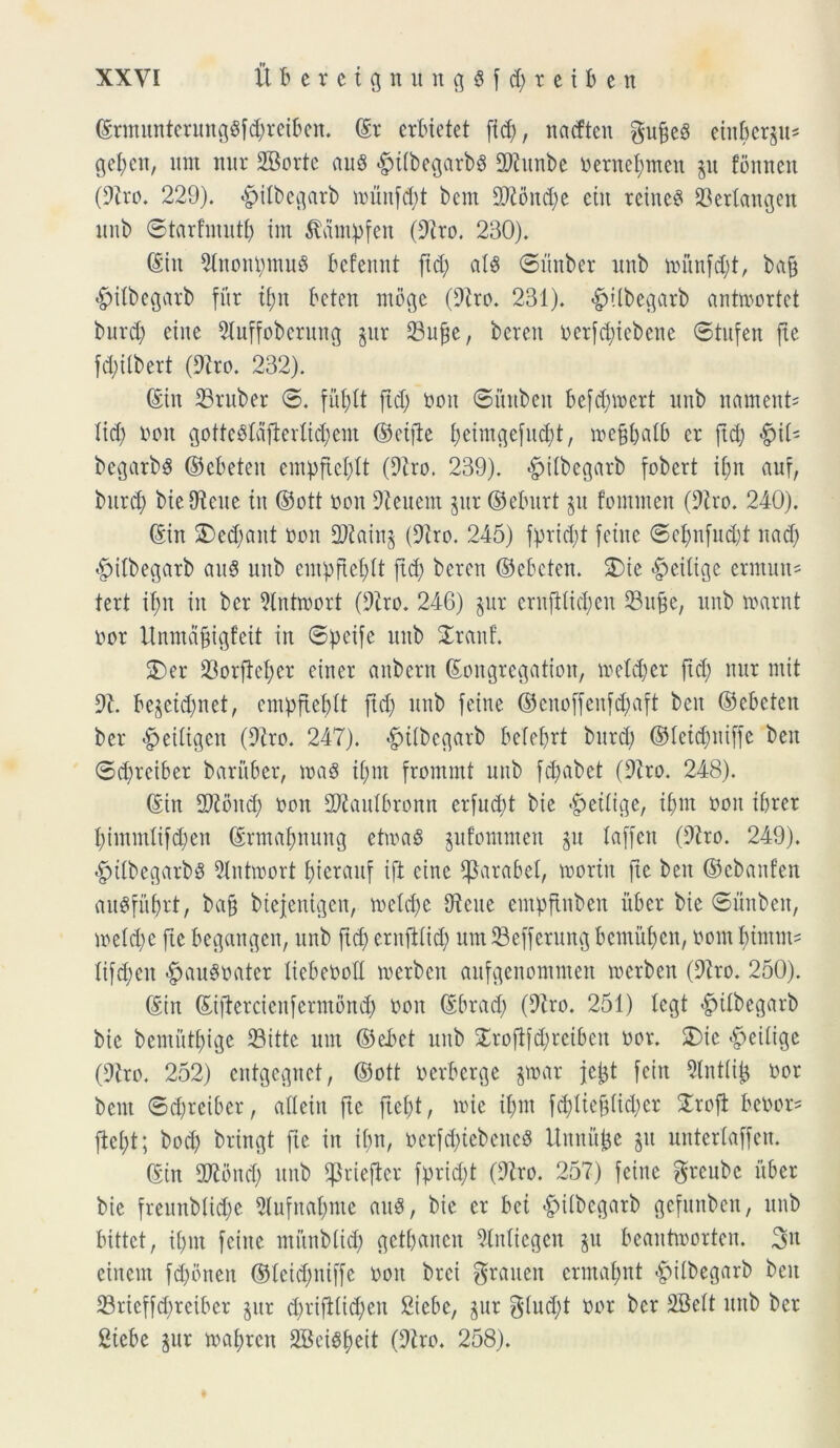 (SrmunterungSfdjreiben. ©r ertuetet [id), nadten $ufie6 eiitberp* geijcit, um nur SBorte au8 «gnibegarbs DDiunbe Oernefymen p fonneit (9tro. 229). «pilbegarb munfd)t bem DDioitd)e eiu reineS 33erlangen unb ©tarfmutf) im ^ampfen (Diro. 230). (Siit Dlnoipmug befennt fid) ais ©iinber unb numfd)t, baft pilbegarb fur ti)u Oeten mbge (Diro. 231). pilbegarb antmortct buvd) eiite Dluffobcruug pr 33t©e, beren oerfd)icbcne ©tufeit fxe fd)Ubert (Diro. 232). (Siit D3ruber ©. fufytt fid) non ©itnben befdpcrt unb nament= Itd) oon gottcSldfl:erIid)em ©cifie f)eimgefitd)t, meffbaib cr fid) $\i' begarbs ©cbeteit cmpftcldt (Diro. 239). -fpiibegarb fobcrt if;n auf, bitrd) bie Dicite tu ©ott oon Dieuent pr ©eburt p fommen (Diro. 240). (Sin 2)ed)flitt non D)iain§ (Diro. 245) ff)rid)t fcine ©clpfitd)! nad) «fpilbegarb au$ unb einpftel;lt fid) beren ©ebeten. £>ie «fpeiiigc ermutt' teri il)n in ber Dtntmort (Diro. 246) pr crnftiid)en D3uf3e, unb nxirnt nor Unntdftigfeit in ©pife unb STrauf. 5)er )8orfM)cr ciner aubent ©ongregatioit, tretd)er ftd) nur mit Di. bepid)net, enpfiefdt ftd) unb feine ©citoffeufdpft beit ©ebeten ber #eiitgen (Diro. 247). pilbegarb belefrt burd) ©ieidpiffe beit ©d)reiber baritber, mag i()m frommt unb fdpbet (Diro. 248). (Sin DDibitd) non DDiauibronn er[ud)t bie #eiiige, ii)ut ooit ibrer i)immlifd)en ©rmalputtg etma3 pfommen p laffcu (Diro. 249). -fptlbegarbS Dtntvoort £)terauf ift etne ^arabel, mortit fte beit ©cbanfen auSfitbrt, ba§ biejenigen, mcld)e Dicite empftitbeit itber bie ©itnben, ioeid)c fte begcntgen, unb ftd) eruftiid) um Sefferung bemutjen, nom btntiii' itfd)eit «fpau^oater itebeooil merben aufgenomnten merben (Diro. 250). (Siit ©iftercicitfermond) non (Sbrad) (Diro. 251) legi pilbegarb bie bemutf)ige 23itte um ©ebet unb £roflfd)rctbeit nor. £)ic £>eiiigc (Diro. 252) cntgcgncf, ©ott uerberge par jeijt feiit Dtntii^ nor bem ©d)reiber, aileiit fte ftei)t, nue il)in fd)iiej3(id)cr £roft bettor* fici)t; bod) bringt fie iit i()n, oerfd)tebeitcS Uitnup p unterlaffen. ©in DDlbncl) unb ^tieficr fprid)t (Diro. 257) feine greube itber bie freunbiid)e Dlufncdpte aitS, bie er bet -fpiibcgarb gefmtbeit, unb bittet, ii)in fciite ntunb(id) getbanen Dlnitcgcit %\t beantmorten. 3« cinein fd)bneit ©ieidpiffe non brei graiten ermafmt «fbiibegarb beit 23rieffd)rcibcr pr d)rifi(id)en £iebc, pr $(ud)t nor ber DBeit unb ber Siebe pr mafyren 2BeiSf)ett (Diro. 258).