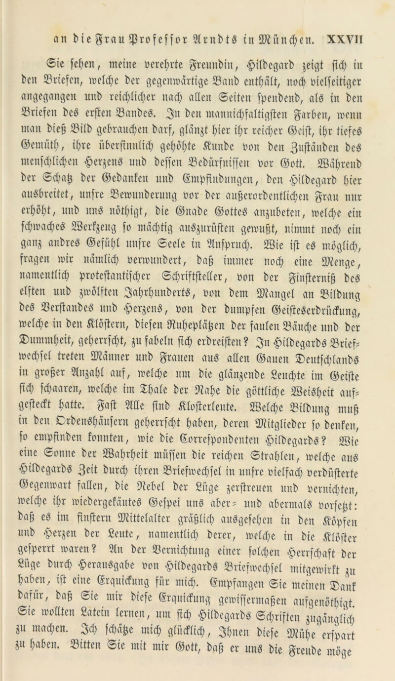 ®te fe^en, metite t>eref;rte gteunbin, §tfbegarb jeigt ftd) tu beit 23rtefen, mcld;c ber gegenmdrtige 23anb entfmlt, itod; oielfeitiger attgegangen unb rcid)Iid;cr uad; aUett ©eiten fpenbenb, ais in beit S3rtefert bc$ erficn 33attbe£. 3n beit mannid;faltigfien garbeit, mcnit man bicfi 23ilb gebraud;en bavf, gldn$t f)icr it;r reid)cr ©eift, ii)x tiefc$ ©emitti;, il;re uberftnnlicf) gef;of;te Attube ooit beit 3iifiduben bcS menfd;lid?en §er$en$ unb bcffen 33ebutfntffen oor ©ott. 2Bdf;renb ber <Sd;af$ ber ©cbattfeit unb ©mpftnbungen, beit <£>tlbegarb I;ier au$brcttet, unfre 23emunberuttg Dor ber au§erorbentIid;en grau nitr ertyobt, unb itus nbtfyigt, bie ©itabc ©ottcS anpBeten, meid;e etn f^macfyeg 2Be%ug fo md$tig au^urufien gemu&t, itimint itod) eiu M anbre^ ©efiil;l ltnfre 0eelc tu 2lnfprud;. 2Bie tfl e3 mbglid;, frageit mir ltdmltd) oermutibert, bafc immer nod; eine 2Renge, namentlidj protedantifd;er 6d;rift)Mer, oon ber ginjferntfc bc$ elften unb ^molften SaWunbertg, t>on bem Tlangel an 23ilbitttg be5 23erftanbe3 unb &er$en$, oon ber buntpfen ©eideScrbriufung, meld;e in ben ^loftcru, biefen {Ruf;eptd^en ber fauleit 23dud;e unb ber £)ummf)eit, ge^errfd;t, jufabeln fid; erbreifien ? 3n £ufbegarb$ 23rief* mcdijel treten Aduner unb grauen au6 aden ©auen £)entfcf)Ianb$ in grofmr 5In$abI auf, meld;e itnt bic gldn^cnbc 2cud;te im ©eifte ftd; fd;aareit, mcld;e im £f;ale ber £)caf;e bie gott!id;e 2Bci%it attf= Sefletft $atte. gafl Side ftnb tflofietleutc. 2BeId;c 23ifbung mitft in ben Drbenfl&dufern fle$errf<$t fca&en, beren dJiitgtieber fo benfen, f» empftnben fonnten, mie bie (Sorrefponbenten «fpilbegarbS? 2Sie cinc ©omte ber 2Babrf>eit mitffen bic reid;eit ©traljleit, mcld;e au$ «fpilbegarbS 3cit burd; tbreit 23riefmed;fel iit unfre oielfad; uerbuflerte ©egenmart faden, bic 9iebel ber £itge ^crflreuen uitb oernidden, meld)e if)r miebcrgefdutcS ©efpci uttS aber? uttb aberntalg oorfcjjt: ba§ e3 im findent dRittelalter grdfjlid? auSgefeljen in ben ^opfeit unb #et$en ber Seutc, namentlid; bcrer, meld;e in bic ^llbfter gefperrt maren? 5tn ber ©crntc&tung cincr foldjen £crrfd;aft ber gitgc burd) ^erau^gabe »on ^ilbcgarb^ 23ricfmcd;fel mitgemirft ju babett, id cinc ©rquicfung fur miti), ©mpfangcn @ic meinen ®anf baritr, bafj ©ic mir biefc ©rquidfung gcmifferma§en aufgenbtl;igt @ie motltcn Satciit Icrttcit, um ftd; «^ilbcgarb^ 6d;riftcit jttgdttglid; iu mad;cn. 3d; fd;d^e mid; glitcffid;, 3f;ncn biefc fDiubc erfpart §u ^aben. 23itten ©ic init mir ©ott, ba§ cr un§ bic grcttbc mbge