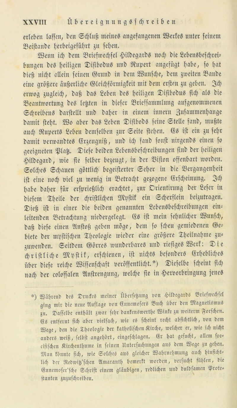 erteben laffen, ben ©d)tnb rneineS angefangenen 2BerfeS unter feinem 23etfianbe tjerbeigefut)rt §u fcfjen. 2Bemt id) bem 33riefxt>cd;fcr <£>ilbegarb$ nod) bie SebenSbef^rct^ bungen bc8 fyeitigen 5Dipbobu« utib biupert angefitgi I;abc, fo t)at bic§ nid)t attein fetnen ©runb in bcut 2Bunfd)e, bem jroeiten SBanbe eiite grobcre duberlidjc ©teid)formigfeit mit bem erften §u geben. 3d) ermog $ugteid), bab ba$ Sebett bcS f)eitigen SMfibobuS ftd) atg bie SBeantroortung bed Ie£ten in biefer 23rieffammtung aufgenommenen ©d)retbenS barficflt nnb bafjer in cincm innent 3ufammen$ange bamit ftet)t. 2Bo aber baS geben 5Dift6ob6 feine ©tetle fanb, mu&te and) fRnpcrtS geben bemfetben $ur ©eite fiejjen. (£3 ifi eiit $u fet)r bamit oermanbteS (£r$eitgnib, nnb id) fanb fonft ntrgenbS cinen fo geeigneten $tafc. S)tefe beiben geben$bef$reibungen ftnb ber fyeitigen ipitbegarb, toie fte felber begeugt, in ber $ifton offenbart movbcm ©otd)e§ ©djauen gotttid) begeifierter ©et)er in bie 23ergangenf)eit ifi eine nod) oiet jit menig in 23etrad)t gejogene (Srfd)einung* 3$ I)abe bat)cr fur erfptie&tid) eradjtet, gur Drientirung ber gefet in biefem £t)eite ber d)rifitid)en 2Jty|iif ein ©cfjerftein beijutragen. £)ieb ifi in eincr bie beiben gettannien geben$befd)retbungen cim teitenben 93etra#tung niebergetegt ©8 ifi mein fef)ntid)er SBunfdj, bab biefe einen Slnfiob geben moge, bem fo fd)eu gemiebenen ©e= bietc ber mt)fiifd)en 5T£;eoTogie micber eine grbbcre £t)eitnat)me ^ pmenben. ©eitbem ©brre6 nutnberbareS nnb rieftgeS 2Berf: 3) i e d) r i fi t i d) c 2JU)fiif, erfd)ienen, ifi ni<$t« befonberS ©rf)ebtid)e$ fiber biefe reid)e 2Bif[enf<$aft oerbffenttid)t. *) SMcfetbe fd)eint ftd) nad) ber cotoffaten 5lnfirengung, metd)e fte in &eroorbringnng jeneS *) 2Bat)reub bc6 ©rutfeS mcinev itberfefcung »on -fritbegarfcs $riefrce$fet ging mir bic neue 2tnf(age »on ©nnemoferS 93 ud) uber ben SWagnetigmuS ju. SDaffetbe ent&aft jwat fe()t banfen8wert&e Sinte &u weiterm ftbrfdjeu. g§ entfernt ftd) aber mclfad), nue c8 fdjeint redjt abftc^tticf», luut bem 2Bege, ben bie S&eologle ber tatyolifaeu £ird)e, wetdjer er, mi e id) uid)t anber« mcift, fetbfi angel)5rt, eingefe^tageu. Sr t)at gefuc&t, a 11 em fpe- ciftfdjen flir$ent$ume in feinen ltnterfud)ungcu auS bem 2Bege ju geben. 5Jicut fonnte ftd), mie @ot$e8 au8 g(cid)cr 2Babrnet)mung and) f)inftd)t= (id) ber Otebmi^fdjen Qlmarautt) bemertt morben, rerfud)t fiU)tcn, bie Sit nemo fer'fd)c Sdfrift eiitetn gtanbigen, reblieben nnb butbfamen ^3rotc= ftanten aujitfdfreiben.