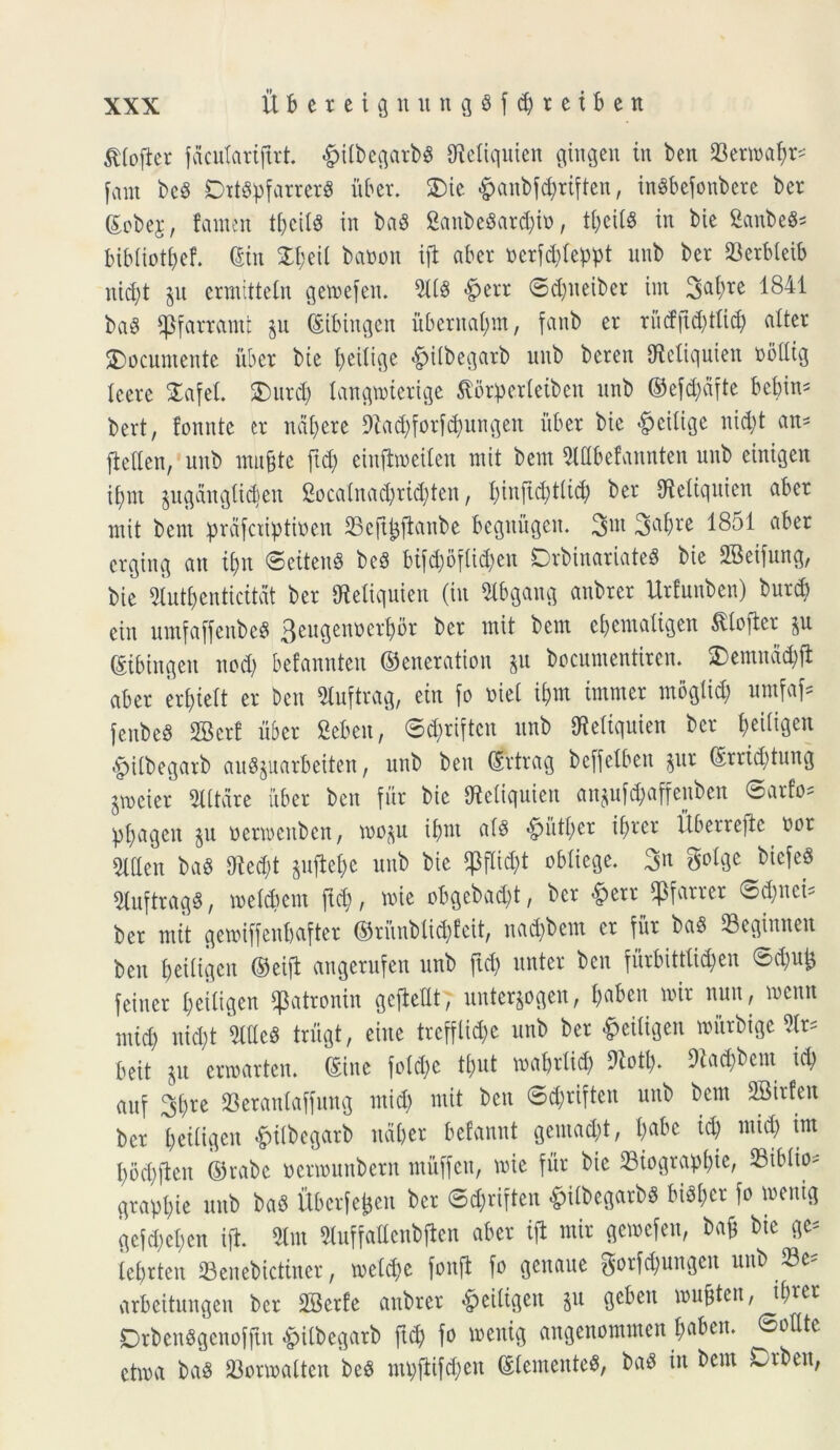$Iofier fdculariftrt £ilbegarb$ OMiquien gingen in ben 23erwa^^ fant beS DttSpfarrerS uber. £)ie £anbf$riften, inSbefonbere bcr ©obej, famen tbcils in baS SanbeSardjio, t^ciU in bie 8anbe8* bibliotfyef. ©in £f>eil batoon ifl aber tocrfdjteppt unb ber 23erbleib nid)t §n ermitteln gemefen. TO £err ©d)neiber int Satyre 1841 ba8 fpfarramt gn ©tbittgen ubernatym, fanb er ru<ffid)tlicty alter SDocumente iiber bie tyeilige <£>i(begarb unb beren IReltquien obttig Icere £afet $)itrd) lattgmiertge $5tperleiben unb ©efd)dfte betyin* bert, fonnte cr navere 9?ad)forfd)ungett iiber bie ^eiltge itid)t an- fiellen, unb mujjte ftd) einfimeilen mit bem Slflbefannten unb einigen ifjnt pgdngftdien 2oca(nad)rid)ten, tyinftctytlid) ber IReltqnien aber mit bem prdfatptioen SBejtfcftattbe begniigen. 3m Sfaty** 1851 aber erging an ityn ©eitenS bc3 bifd;oflid;en DrbinariateS bie 2Betfung, bie 2Iuttyenticitdt ber Mquien (in Slbgattg anbrer Urlunben) burd) ein umfajfenbeS 3eugenocrtybr bcr mit bem etyemaligen Sdojter ©ibtngett ned) befannten ©eiteration $u bccuntentircn. SDemndctyft aber erf>teft er ben Sluftrag, ein fo mei itym tmmer moglid) umfaf* fcnbed SBcrf uber Sebeit, ©d)riften unb Oietiquien ber t>eiligen £ilbegarb aufyuarbeiten, unb ben ©rtrag beffetben pr ©rridjtung jmcier Altare iiber ben fur bie Uicliqnien an$ufd)affenben ©arto* pfyagen $u ocrwenbcn, mo^u itym af$ ^mttyer ityrer Uberrefie nor 5lden ba« 9^ed;t $ujie&e unb bie ^flid)t obliege. 3n gotge bicfeS giuftragd, melctyem ftd), mie obgebactyt, ber &err «Pfarrer ©djnci* ber mit gemiffenbafter ©riinblid)fcit, nad)bem er fur ba$ Beginiteit ben f>eiligen ©eift angerufen unb ftd) nnter ben furbittti^en ©djufc feiner I)eiligen ^atronin gefieUt; unterjogen, tyaben mit nun, memt mid) nid)t 2We8 trugt, eitte trefflid)e unb ber #eiligen miirbtge beit $u erroarten. ©inc fo!d)e tt)ut matytlid) 9totl). 91ad)bent id) auf 2d)re 23erantaffung mid) mit ben ©ctyriften unb bem SBirfen ber jjeiligen $tlbegatb udber befannt gentad)t, tyabe id) mid) im I)od)jleit ©rabe tterwunberrt miiffen, mie fur bie 23iograptyte, 23iblio* graptjie unb baS fiberfefcen bcr ©ctyriften &ilbegarbs bidtyct fo »enig gcfdjetycn ijt 2Im 5Iuffadcnbflen aber ift mir gewefen, baf bie ge= letyrten Senebictiner, melctye fonft fo genaue gorf^ungen unb arbeitungen ber SBerfe anbrer «^ciligen §u gebett musten, il)rcr Orben«gcnoffm ^itbegarb ftd) fo menig angenommen f)aben. ©otlte etma bas 23ormalten beS mt)ftifd)eit ©lentente^, baS iu bem Orben,
