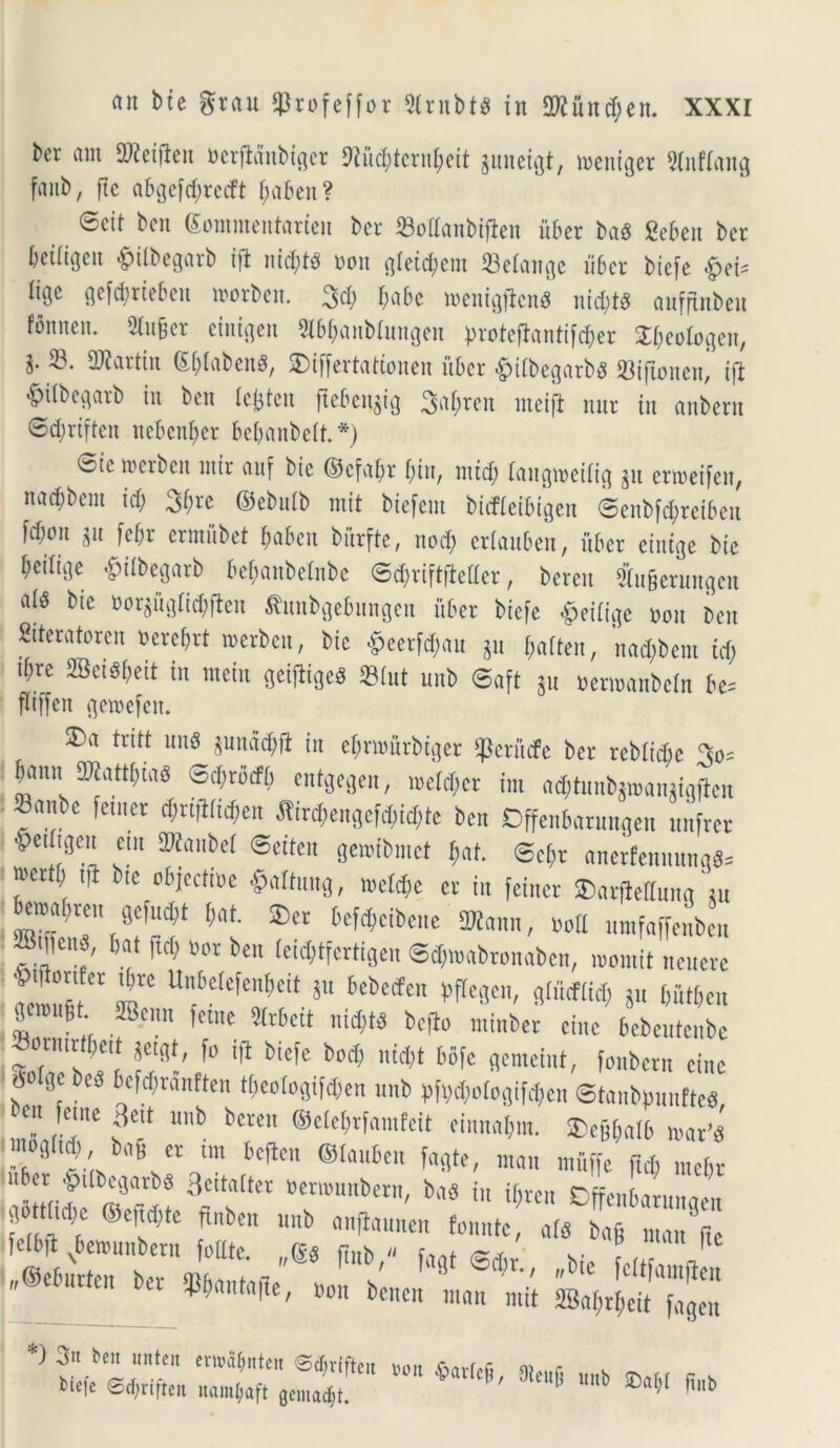^cr am Sfteiftett nerfldnbiger 9?ucl;tcrnl;cit guneigt, mentger 9(nfiang faub, ftc abgefd;recft tyaben? @eit ben (Sommentarien bcr SoIIanbtflcn uber ba$ geben ber beiiigett £>ilbegarb i|t nid;t$ non gletdbent 33eiange uber btefe «^ci- Itgc gefcbriebett njorbcn. 3d; $abe n>enigjtcn8 nid;t$ aufftnbeu fonnem Stuger einigen Sibbanbiungen proteflantifcfcer Sbeologen, i-®* ^ai'tin Sj)iaben8, SDtffertatconen uber £iibegarb$ 93tftonen* xft ^ilbegarb in ben le&ten ftebengig 3agren meifl nnr in anbern 6d;rtften nebenber bebanbeif.*) tote fterben mir anf bte ©cfabt bin, nttd; langioetiig gu erroeifen, naebbem id; 3(;re ©ebidb mit biefem biefieibigen @enb[d;reibcn [d)on gu [ebr ermftbet baben burfte, nod; erianben, uber einige bte betiige £iibegarb be&anbelnbe @3mft|Mer, beren Sugerungcn a(8 bte norguglid^en ftunbgebungen uber btefc £eiiige non ben Siteratoren bercf;rt roerben, bte §eerfd;«u gu &<tften; nad;bent id; tbre 2Bei8i;ett in meiu geitftgcS 33iut unb ©aft gu »ern>anbeln be= ftiffen geioefen. 3)a tritt un8 ^ndd;ft in ebmurbtger «perfufe ber rebitd;c 3o= S^attbias ©cbrbcfb cntgegen, n>eid;cr ini a<$tunbg»angigfien Mefe @d)rtften namt;aft gemant. 1)0,1 ^arfcP/ 9teujj unb 3baf;f ftnb