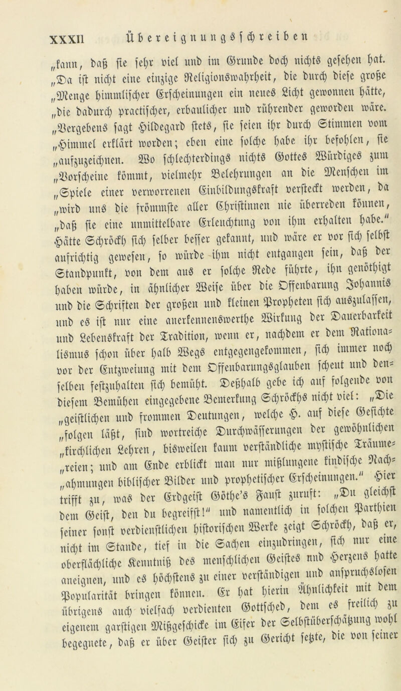 „?aim, ba§ fte fet>r oiel unb itu ©tuube bod) nic&ts gefefjen &at. f/5>ct ijl nid)t cine etujige 9Mgion8«r&eit, bie burd) biefe gtobe „2ftenge t)tmmlii'd)ci* ©rj<$einungen ein neueS 2id)t geroonnen ^dttc, „bic baburd) practifc^cr, erbauli^er unb tiityteubet gemotbeu mate. „23ergeben8 fagt #ilbegatb «, fte feten if)t burd) ©timmen uom r,#immet etflart roorben; cbcn cine «e babe ii)t befobien, fte „aufju$eid)nen. 2Bo «d)tetbing8 nid)t$ ©otteS 2Burbige« sum „93otf$eine fbmmt, melmebt Selebtungen au bie 2Ren« im f,©picie etnet nermottenen (SinbilbitngSftaft oetfiedt metbcn, ba „nurb unS bie ftommfle adet £{>rijtinnen nie iibervebeu fSnnen, „ba$ fte cine unmittelbare (Stieucbtung mm if>m crbaiteu babe. #atte ©d)todb ftd) felber beffer gefannt, unb unite et oot ftd) feibjl aufrid)tig getoefeu, fo toiitbe ii)ut nid)t eutgangen feiu, bab bet ©tanbpunft, non bem aug et folcfye Oiebe fiibtte, ii)n genotbigt babcn roiitbe, in dijnlic^et 3Beife ubet bie Dffenbatung Stanni* unb bie ©d)tiften bet gtoben unb fleinen ^to^eten ftd) auS&ulaffen, unb e§ iji nut cine anetfennengroettfye SBitfuug bet SDauctbarfeit unb Seben8!raft bet Stabition, menn et, nad)bent et bem ffiationa* lisntu* fd)on iibet ba(b 2Beg$ entgegengefommen, ftcb immet nod) oot bet ©nt$tt>eiung mit bem DffenbatungSgtauben fdjeut unb bciu fetben feflgufjatteu ftd) bcmitbt $>eb« gebe id; aitf fotgenbe non biefcnt «Bemiiben eingegebene 23emetfung ©d?tocfb$ ni^t uiel: „£>te „gei|ilid)en unb ftommen 2>eutungen, metd)e &. auf biefe ©eftd)te f,fotgen lajjt, ftitb wottreidje ®utd)n>dffetungen bet gemobntidmn f;fitd;ad;en 2eb)ren, biSmeilen faum netfidnblid)c mtfiifc&e Xtdume^ f,teien; unb aut (Snbe etblicft man nut miblungene finbifd)e 9iad)= ”a&mungen biblifdjet 23ilbct unb ptopf>etifc^er ©rfaeinungen. ©iet itifft *u, ma$ bet ©tbgeijt ©o« gaufi junift: „£>u glct^jl bem ©eiji, ben bu begteiffi! unb namentiid) in «en $atti)ten feiner fonfl octbienft(id)en ««en SBetfe &eigt ©$r5<fy, bab et, nid)t im ©tanbe, tief in bie ©adjcn einjubtingeu, ftd) nut cute obetfldd)Iid)c tfcnutnig bc3 menf$li$en ©eifieS unb $etseu« batte aneignen, unb cS l)od)[tenS Su einet oetjidubigcn unb aniptu$«Iofen «Populatitdt btingcn fbnnen. (St t;at I)ietin 5U)n(td)fett mtt bem ubrigenS and) nielfad) nerbienten ©ottf^eb, bem e§ Jtetitd) ju eigenem gatfiigcn imibgeid)ide im ©ifeic bet ©elbiiubet^a^ung wo^ begegnete, bab et iibet ©cijiet ftd; ju ©erid)t fefcte, bte non fctner