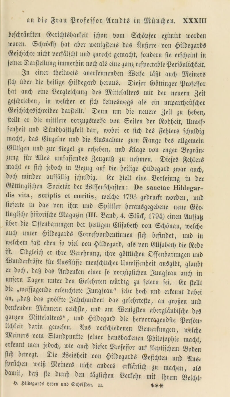 befd;ranfteit ©crid;t3barfeit fd;oit oont ©d;opfer ejimirt toorben iinireii. ©d;rbcfb bat aber loenigfleitS bag Elucere oon fpifbegarb$ ®efd;id;te nid;t t>erfatfdE)t unb ^uredjt gemant, fonberit fte erfd^etnt tn feiner OarfieEung immerbin nod; at$ eineganj rcfpectaMe$erfbnfid;feit. 3n etner t^ettoet^ anerfennenben SBeife tajjt aud; TOetner^ ftd; uber bic beifige &ifbegarb bcrauS. SDiefer ©ottinger ffrofeffor bat aud) eiite 33ergletcbung beS EKittetalterS mit ber ncuern 3ett gefd)riebeit, in mefd;er er ftd; feinegtoegS ats etn unpart£;etifd;er ©efd)id)tsfd;reiber barfieEt. £)entt um bie neuere 3eit $u £>eben, fieEt er bie mitttere oorjugStoeife non ©eiten ber Etof;beit, Umoif* fen^eit unb ©unbbaftigfeit bar, loobci er ftd; beS gebferS fd;utbig ntad;!, baS (Singelite unb bie 9lu3nal;me §nnt Etange be3 aEgemein ©ittigen unb $ur Etegef §u er£;ebeit, unb $tage oon enger E3egran^ gung fur 2£Ee3 untfaffenbeS 3eugnifj $n nebmen. 3)iefc8 gef>£er^ mad;t er ftd; jebocb in 23e^ug auf bie beiiige ^itbegarb §toar aud;, bod; mtnber auffdEig fd;ulbig. ©r £;te£t eine 23ortefung in ber ©bttingifeben ©ocietdt ber 2Biffenfd;aften: De sanctae Hildegar- dis vita, scriptis et meritis, iretd)e 1793 gebrucft toorben, unb tieferte in baS non ibnt unb ©pittter b^rauggegebene nene ®oU tingifd;e biflorifae ERaga^in (III. 23anb, 4. ©tutf, 1794) einen Eluffafc itber bie Dffenbarungen ber betfigen ©fifabetf; oon ©d;onau, loetebe aud; unter £itbegarbs ©orrefponbenttnnen jtd; beftnbct, unb in ioetd;em fafl eben [o oiel oon £>i(begarb, afs oon ©lifabetf; bie Etcbe ifr ^£>g£eic£; er it;re ©erebrung, ibre gbttlid;en Offenbarungen unb SBunberfrafte fur EluSflitffe menfd;iid;er Umoiffenbeit auggibt, glaubt er bod), bafj baS Elnbenfen etner fo oorjugtid;cit ^uitgfrau aud) tn unfern Xagen unter ben ©efebrten tourbig §u fetern fei. ©r fteEt bie „toeiffagenbe erleud;tete ^ungfrau fe£>r bod; unb erfennt babei ait, „bafj baS gn>6Ifte ^abrbunbert ba$ gele£;rtej£e, an grofjen unb benfenben ERdnnetn reicbfte, unb am SBenigjlen aberg£dubifd;e beS gansen EKittctatterS, unb &ilbegarb bic beroorragenbfte ^3erfoit- liddeit barin gcioefcn. EluS oerfd;iebenen 33emerfungen, ioetd;e EKeinerg oom ©tanbpunfte feiner bauSbatfenen <Pbt£ofopbte mad;t, erfennt ntau jebod;, tote aucb ^iefer ffrofeffor auf ffeptifcbem Sobett ftcb betoegt. SDie 2Beigf;eit oon £ilbegarbs ©eftd;ten unb fprueben toeiE 2Keiner$ nid;t anberS erftdrtid; $u mad;en ats framit, ba§ fte burd; ben tdgfid;en 33erfebr mit ibrent «eid;t^ ^>il&egar06 2ebfn »n!> ©ctjriften. ii. ♦♦•X*