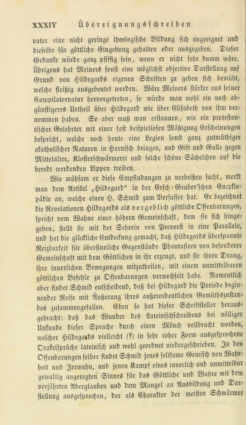 t>ater eine nid)t geringe t£)eo(ogifd;c 23tlbung ftd) angeeignet ltnb bicfetbe fur gbttlid)e ©ingebuitg gebalteit ober auSgegeben. Diefer ©ebanfe tritrbe gan§ pflfftQ feitt, tremi er nid;t febr bumm trdre. UbrigenS I;at 2Jieiner$ fottfi etne mbglitbft objectirc SDarfiettung auf ©tunb non «fpilbegarbg eigenen ©$riften ju geben ftd) bemiibt, trc(d)e fleifjig auSgebeutet trorben. 2Bdre 2Keiner3 ftdrfer aug fetner ©ompilatornatur berrorgetreten, fo tritrbe rnan trobl eitt nocfj ab* gitnfligereg Urtbeit uber &ilbegarb trie uber ©lifabetb ron if>m oer* nomrnen I;abeu. ©o aber muf) tnau erfiaunen, trie ein protefian= tifd;er ©electer mit einer faft beifpiettofen 2Kdfngung ©rfcbetnungen befprfdjt, treld)e ttod) tteute etne Cegiott fonfi gan$ gutmutbiger afatt)o!ifd)er 9laturen in §arnif$ bringen, unb ©ift unb ©alie gegett SKittelalter, $lofierfd?tr armer ei unb fotd;e fd;dne ©ddjeldjeit auf bie bercbt trerbenben 2ippen treiben. SBie tnubfam er biefe ©mpftnbungen §u rerbei&en fud)t, merft man bem Strtifel „£itbegarb in ber ©rf#* @ruber’f$en ©nci)flo* pctbie an, treld;e etnen ©d)tnib $um 23erfaffer $at. ©r be$eicbnet bte Oierelationcn <^)tlbegarb§ al$ rcrgeblicb gottlidte Dffenbarungett, fprid^t rem 2Sal)ne einer bbbern ©emeinfd)aft, bem fte ftd; btnge= geben, ficUt fte mit ber ©evertit ron ^rerorji in eitte parallele, unb l;at bie glitcflid)e ©ntbecfung gemadtt, ba§ £itbegarbS uberfpannte «Reijbarfeit fur uberftnnli^e ©cgenftdnbe *p&«ntafteen ron befonberer ©emeinfdjaft mit bem ©5ttlid;en in ii)x erjeugt, unb fte i&reu 2>rang, iljre imterlid)en Setreguttgcn mit§utbcilen, mit einem unmittclbaren gottlidjen 23efel)le jit Dffenbarungett rertredtfelt babe. Diamentlid) aber ftnbet ©d)tnib entfd)eibenb, ba& bei &ilbegarb bie ^eriobe begin* nettber Uieife mit $u&erung ibrcS au|jerorbentlid?en ©emutb$&ujtans be$ jufammengefallen. ©ben fo £>at biefer ©d)riftflcller f)erau^= gcbrad)t: ba®' ba« SBunber bcS gateintfdtfdjreibeuS bei nflUiger Unfuube biefer ©praebe burd) ciuctt TOnd) rollbrad)t trorben, treldjer #itbega*b$ oicacid)t (?) in fel)r rober gorm attSgefprodjene Drafelfprud)c tateinifd) unb trobl georbnet uiebcrgefd)ricben. 3« ben Dffenbarnngen felber ftnbet ©d)mib JeneS feltfame ©entifd) ron 2Babr= beit unb ^rrtrabn, unb jeiten Stampf eiited imterlid) unb nnmittelbar getraltig aitgcregten ©ittne# fur ba§ ©ottlicd>e unb 2Babre mit bem rerfdbrteu 5lbcrglattben unb bem 2)£attgel an 9luSbilbuttg unb ®ar- ftedung auSgefprocbeit, ber al$ ©barafter ber metflen ©d)todrnter