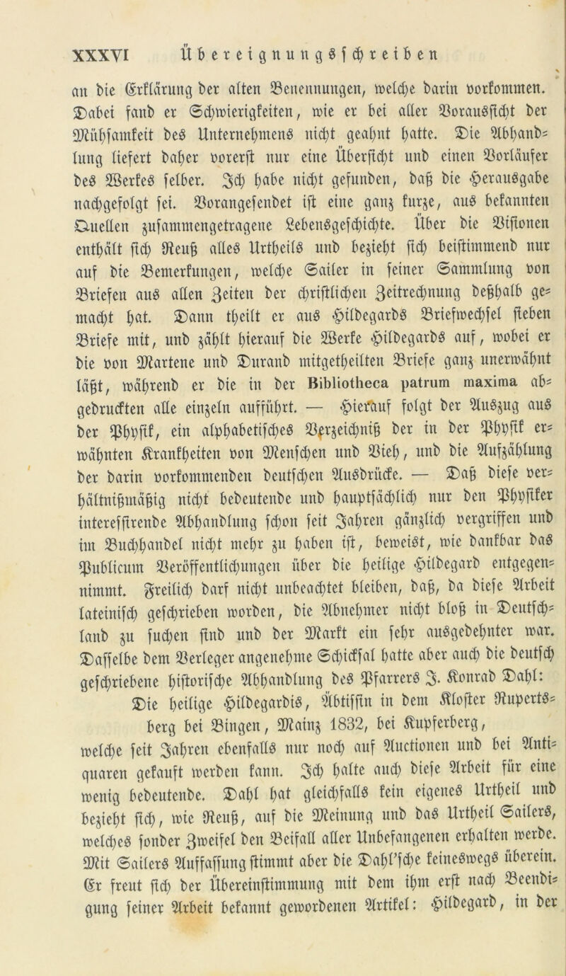 \ ait btc (Mdruttg ber attcn 33eneitnungen, tt>cld;e batin borfommen. £>abei fattb er ©d)mierigfeiten, n>ic et: bei ader 33orau$fld)t ber aWu^famfeit be$ UttternebntenS nxc^t geabnt £>atte. $5ie Slbbanb* Itutg ftefert baber borerft nur ettte Uberftdd unb einen 93oridufer beg SBerfeS felber. 3d) t)abe nid)t gefunben, bajj btc £etau8gabe nad)gefoigt fei. 23orangefenbet tft eitte gan$ furge, aug befannteit Cmeden jufantntengetragene &eben$gefdjid)te. Uber bie 23iftonen etttbdit ftd) 9teuf$ adeS UrtbeiiS unb be^iel;t ftd) beiflimmenb ttur auf bte 23enterfungen, meid)e ©aiter in feiner ©amtnlung non 33rtefen aug aden 3etten ber d)rifiii$en 3eitred)nung be^alb ge* mad)t ^at. £)ann ti)eiit er au8 «fpitbegarbg 23riefmed)fel fteben 23riefe ntit, unb §dbit Uterauf bte fffierfe &iibegarb$ auf, roobei er bie bott dJtartene unb S)uranb ntitgetbeilten 23riefe gattj unerrodbnt td&t, mabrenb er bie in ber Bibliotheca patrum maxima ah' gebrucftett ade einjetn auffiiljrt. — «£>iet*auf foigt ber $lu$$ug au§ ber WMf ein alp^abetif^eS 23fr$eid)ni§ ber in ber $bbfU er* tndfjnten tranfi)eiten non 2Renf#en unb 23tet>, unb bie Slufjdbtung ber barin norfomntenben beutfdfctt StuSbriitfe. — SMti ^efe ^tx' baltnijjmdfng ntd)t bebeutenbe unb bftuJptfadjlicb nur ben ^pftfer tnterefftrenbe Slb&anblung fd)on feit gan^lid) bergriffcn unb tnt 33ud)banbel nid)t mcbr ^u b«ben tft, bemeist, »ie banfbar baS publicum 33erbffenttid)ungen uber bie fceilige ^tlbegarb entgegen- nimmt greiiid) barf nid)t unbeadjtet bleiben, bajj, ba biefc Slrbeit iateinifd) gefcbtieben rnorbcn, bie 5lbttcf)mer nid)t biofj in S^eutfc^- lanb p fud)en ftnb unb ber Tlaxtt ein febr auSgcbebnter tuar. SDaffetbe bem 23ericgcr angenebnte ©d)idfal f>atte aber aud) bie beutfd; gef^riebene bijtoriftye Stbbcmbtung M $farrer8 3. tfonrab 3)abt: 3)te betiige &itbegarbt$, #&tifjin in bem Jtlojter dtupcrt^ berg bei 23tngen, 2Rain§ 1832, bei Slupferberg, roeldje feit 3af)rcn cbenfadS nur ncd) auf Stuctioncn unb bei Sinti* guaren gefauft merbett fann. 3$ petite and) biefe 5lrbeit fur eitte tuettig bebeutenbe. SDabi bat gieid)fad$ feitt eigcitc8 Urtbeii uttb begiebt ftd), tuie Oteufj, auf bie 2Jicinuttg uttb baS Urtbeii ©aiierS, n>eid)c3 fonber 3roeifel ben 23cifad ader Unbefangenen erbalten tuerbe. 2Rit ©aiier§ Sluffaffung ftiiumt aber bie 3)abdfd)e feincSn>egS iiberein. (Sr freut ftd) ber Ubereinftiitttnuiig ntit bem ibnt erft ttad) ^Becttbi^ gung feiner Strbeit befannt getuorbencn Sirtifei: «^iibegarb, in ber
