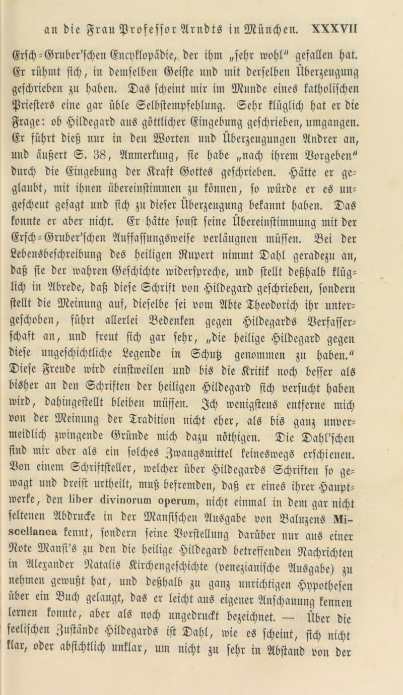 (grfcb^ruber^en (Sncbftopabie, ber ifjrn „fef;r mfyl gefaden f)at @r riibntt ftd;, in bemfetben ©eifte nnb mit berfetben Ubergeugung gefdjrieben gu baben. 5)a8 fcbeint mir im 2Jiunbe eineS fatbotifdjen fpriejierS eine gar uble ©etbftentpfebtung. ©ei)r fiuglid) f>at er bie grage: ob $itbegarb auS gdtttic^er (Singebung gefc^rieben, umgangen. 6r fuf>rt bicj? nut in ben SBorten nnb Ubergcttgungen 9lnbrer an, nnb aufert ©. 38, 5lnnterfung, fte I;abe „nad) tbrem Sorgeben butd) bie (Singebnng ber £raft ©otteS gefd)rteben. §dtte er ge- glaubt, mit tbnen ubereinfiimmen git fbnnett, fo murbe er e$ un- gcfdjeut gefagt nnb fid) gu biefer Ubergeugung befannt baben. $E)a8 fonnte er abcr nid)t. (Sr batte fonft feine UbereinjUmmung mit ber ®r[(b = ©rnbeffcben 2iuffaffunggmeife oerlaugnen rnuffen. Sei ber 8eben$bef$reibung beS b^itigen fftupert nimmt SDabt gerabegu an, bajj fte ber mabren ©efd)id)te tt»tberfprecf)e, nnb ftedt beffbalb ftitg= tid; in ?tbrebe, bafj biefe ©d)rift non <£>itbegarb gefd)rieben, fonbern fteitt bie dJieinung auf, biefeibe fei oorn 5tbte ^beoborid) ibr unters gefd)obett, fitl)rt adertei Sebenfen gegen <£>ilbegarbs 93erfaffcr= fcbaft an, nnb freut ftd) gar febr, „bte beiltge ^ilbegarb gegen biefe uugefd)id)ttid)e Segenbe in ©dmjg genommen gu baben. 3)iefe grenbe mtrb einflroeiten nnb bis bie ^ritif nod) beffer at$ biSber an ben ©d)riften ber beitigen §ifbegarb ftd) oerfud)t baben mirb, babtngefiedt bteiben muffeit. 3$ wcnigftenS entfernc ntid) ooit ber dfteinung ber Jrabition nid)t eber, at8 bi$ gang unOer= meibtid; gmingenbe ©ritnbe mid) bagu notbigen. $ie £>abffd)en ftnb mir aber at§ ein fotd)e8 3wang3nuttet feiitcSmeg$ erfdjteiten. Son einem ©djriftfhder, meld)er uber &itbegarb$ ©djriften fo ge= magt nnb breijt nrtbeitt, ntuft befremben, baft er eine8 ibrer <£jaupt- merfe, ben liber divinorum operum, nid)t einmat in bem gar nid)t fettenen 2lbbrucfe in ber 2Ranftfd)en 9luSgabe non Satagens Mi- scellanea fennt, fonbern feine Sorftedung baruber nnr au« etner Dtote ORanfVg gu ben bie beiltge fpitbegarb betreffenbcn 9Zad;rid;tcn in 2Ue$anber 9iatatis £ird)engefd;id)te (oenegianifd)c 9tu$gabe) gu nebmen geroujjt bat, nnb bejjbatb gu gang unrid)tigen «g>t)potbefen itber ein Sud) gelangt, ba$ er leid)t auS eigeuer Slnf^anung fennen ternen fonnte, aber at§ nod) ungebrueft begeid;nct. — Uber bic feetifd;en 3ufidnbe ^ilbegarbg ifl 2)abt, mie e§ fd;eint, ftd) ntd)t fiar, ober abftd)t(id) nnftar, um nid?t gn fef;r in 2lbj*anb oon ber