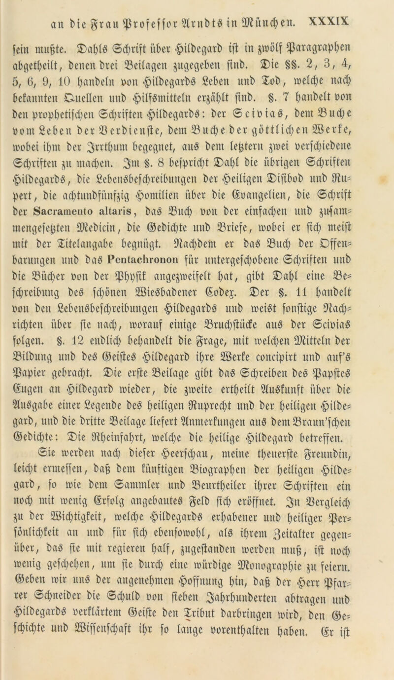 feiit rnugte. 2>a&l8 ©d)rift iiber <£>itbegarb tji in jwolf $aragrapf)cn abgetbeitt, beitcn brei 33eitagen jugegeben ftnb. 5)ie §§. 2, 3, 4, 5, 6, 9, 10 t>anbetn non $ilbegarb$ Scbett nnb $ob, tneldje itad) befannten Duetten nnb §itf$mittcln er$al)tt ftnb. §. 7 battbelt non ben propbetifd)cu ©d)riftcn £>ilbegarbS: bcr ©ciniaS, bent 33ud)e nont 2ebeit bcr 33erbicufte, bem 33ud)e ber gbtttid)en 2Berfe, inobet ibnt ber Srrtljum begegitet, au$ bem (extern jn>ei nerfd)icbcne ©d)riften jit ntad)cn. §. 8 befprid)t $)af)t bie iibrigen ©djriften §itbegarb$, bie 2ebeu8befd)retbungen ber «£>eittgen SDiftbob nnb Diu- pert, bie ad)tunbfiinf$tg <£jomitien iiber bie ©nangetien, bie ©d)rift ber Sacramento altaris, bag 23udj non bcr etnfadjen nnb pfam= mengefe^ten DJiebtcin, bie ©ebid)tc nnb 33riefe, tnobei er ftd) meifi mtt bcr £itetangabe begniigt. 9kd)bem er ba$ 33ucf) ber Dffen* barungen nnb ba$ Pentachronon fur uutergefd)obcne ©d)riften nnb bie 23iid)er non ber *pi)pjt! angejmeifelt I;at, gibt £>af)t ciite 33e- fd;rcibnng beS fd)i>nen 2Bie$babener ©obej. £)cr §. 11 banbctt non ben SebeitSbefcfyrcibungen £ritbegarb$ nnb meist fonflige 9iad)- ricbten iiber fte nad), inorauf einigc 33rud)flucfe au8 ber ©ciniaS fotgen. §.12 enbtid; bef?anbelt bie grage, mtt ioetd)en DJiittetn ber 33itbung nnb be8 ©eifteS £tlbegarb tljre SBerfe concipirt nnb auf*$ $apier gcbracbt. 2)ie erfte 33eitage gibt ba8 ©d)retben be£ *)3apftc8 ©ugett an ^itbegarb mieber, bie jtoeite ertfjetlt DtuSfunft iiber bie 9tu$gabe einer Segenbe beS beiligen Dtuprcd)t unb ber £;etltgcn «fpilbe- gatb, unb bie britte 33ettage liefert Slnntcrfungen auS bem 33raun’fd)cu ©ebid)te: $)te {Rf>einfat>rt, toeld)e bie tjdltge «gjitbegarb betreffen. ©ie tnerben nad) biefer #eerfd)au, nteiite t£;euerfte greunbitt, tetd)t ermeffen, bafj bem fiinftigen 23iograpl>en ber tjettigen £itbe* garb, fo tnie bem ©ammler unb 33curtbeitcr ibrer ©d)riftett etn nod) mit tnenig ©rfolg angebauteS getb ftd) erdffnet. 3tt 33ergleid) $u ber 2Bid)tigfeit, tnetd)e £itbegarbg erljabenet unb fyeitiger $er- fontid)feit an nnb fur ftd) ebenfotnobt, at8 terent 3eita£tcr gcgcit= iiber, baS fte mit regiercn tjatf, jugejlanben tnerben rnujj, ifl nod) tnenig gefd)eben, um fte burd) eiitc tniirbige S^onograpbie jit fetem, ©eben tnir un8 ber angene&men §offuung t)in, ba§ ber &crr $far- rer ©d)neibcr bie ©d)uib non fteben 3afcr£>unberten abtragen nnb &ifbegarb$ nerftartcm ©etflc ben Xribut barbringen tnirb, ben ©e= fd)id)te uitb 2Biffenfd)aft i£;r fo tange oorentljatten babett. ©r ijl