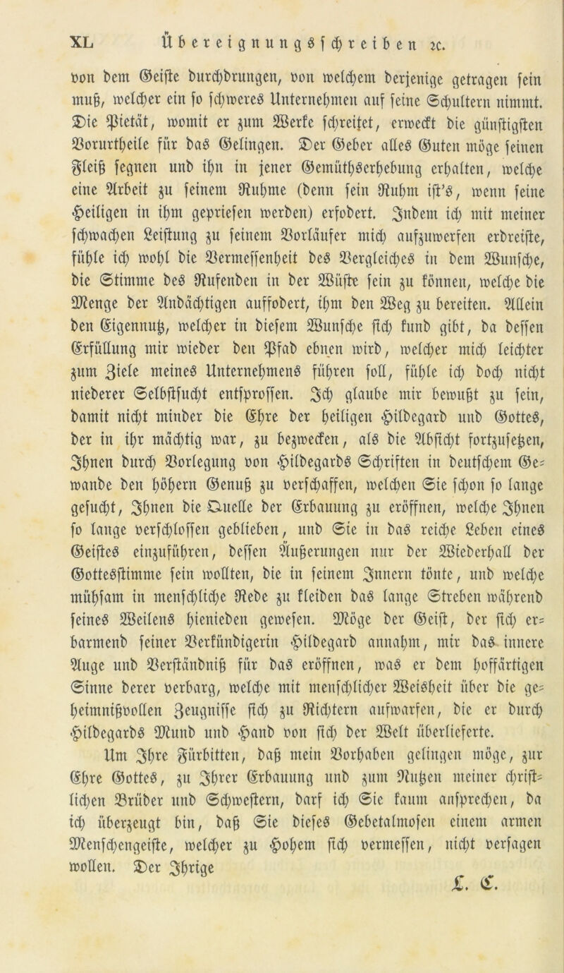 Oon betit ©eijbe burd;brungen, oon toeldjem berjenige getragett fein mu§, todd;er eitt fo fdjtoereS Unternebmen auf feine ©pultent nimmt. $>ie ^ptetat, toornit er pm 2Berfe fd;reifet, cnoedt bie gunfiigfien 23orurtt>eUe fur baS ©elingen. 3)er ©eber alteS ©uten moge feinen $teiff fegnen unb if)n in jener ©emutt;g er fyebuttg erbatten, n>etd;e eitte 5lrbeit p feinent iftubme (bentt fein fHubnt iji’8, toemt feine «fpeitigen in if>m gepriefen merben) erfobert. 3nbem id; mit meitter fd;toad;en Seifhutg p feinem 23ortaufer mid; aufptoerfen erbretfte, fitbte id; tooi;I bie 23ermeffenl;eit bcS 23ergteid;e3 in betn 2Biutfd;e, bie ©tintrne be$ Otufenbeit in ber SBitfbe fein p fonnett, metd;e bie 2Kenge ber 2tnbdd;tigen auffobert, tfym bett 3Beg p bereiten* Mein ben ©igennu£, meld;er in biefem 2Bunfd;e ftd; funb gibt, ba beffen ©rfitftung mir toieber ben fPfab cbnen totrb, toeid;er mid) Ieid;ter pm 3^e meine$ UnternefymenS fiifyren fott, fufjle id; bod; nid;t nieberer ©elbftfud;t entfproffen. 3$ g^ube mir betoufft p fein, bamit nid;t mittber bie ©f)re ber f>eiligen <£>ilbegarb unb ©otteS, ber in ibr maddig toar, p bepeden, ais bie 5tbfid;t fortpfe£en, 3bncn burcf) 33orIegung non «gnlbegatbS ©djriften in beutfd;em ©e^ toanbe ben fybfytxn ©enufc p oerfd;affen, toelcbeit ©ie fd;on fo tange gefud;t, bie Cmetle ber ©rbauuttg p erdffnen, toeid;e 3f>nen fo tange oerfd)toffen gebiteben, unb ©te in baS reid;e Ceben etneS ©eifteS eittpfitbren, beffen $ufjerungen mtr ber SBiebertmtt ber ©ottegftimme fein mottten, bie in feinem 3nnern tbnte, unb toeid;e mitbfant in menfd;Itd;e CRebe p fteiben ba$ tange ©treben todbrenb feinem SBeitenS f)ienicbeu getoefen. 2Jtbge ber ©eift, ber ftd; er= barmenb feiner ^erfunbigertn <£>ttbegarb annabm, mtr ba£ ittnere 5tuge unb 33erfidnbni§ fur ba3 erdffnen, toaS er bem fyoffartigen ©inne berer oerbarg, toeldte mit menfd;Iid;er 2Beibt;eit uber bie ge^ beimntbooden 3eu3niffe ft$ P ^td;tcrn auftoarfen, bie er burd; -^itbegarbS fDtab unb <fpanb oott ftd; ber 2Bett ubertieferte. Um 3^ ^urbitten, bafj nteitt 23orf;aben geiingeit moge, pr ©f)re ©otteS, p 3brer ©rbauung unb ptn Otu^en meitter d;rijl= tid;en Srttber unb ©d;toeflern, barf id; ©ic faunt anfpred;en, ba td; itberpugt bitt, bafj ©ie biefeS ©ebctatmofeu cinent armett 9Jlenfd;cngetfie, metd;er p #ot;ent ftd; oeruteffen, itid;t oerfagen tootlen. 3)cr 31>rtge