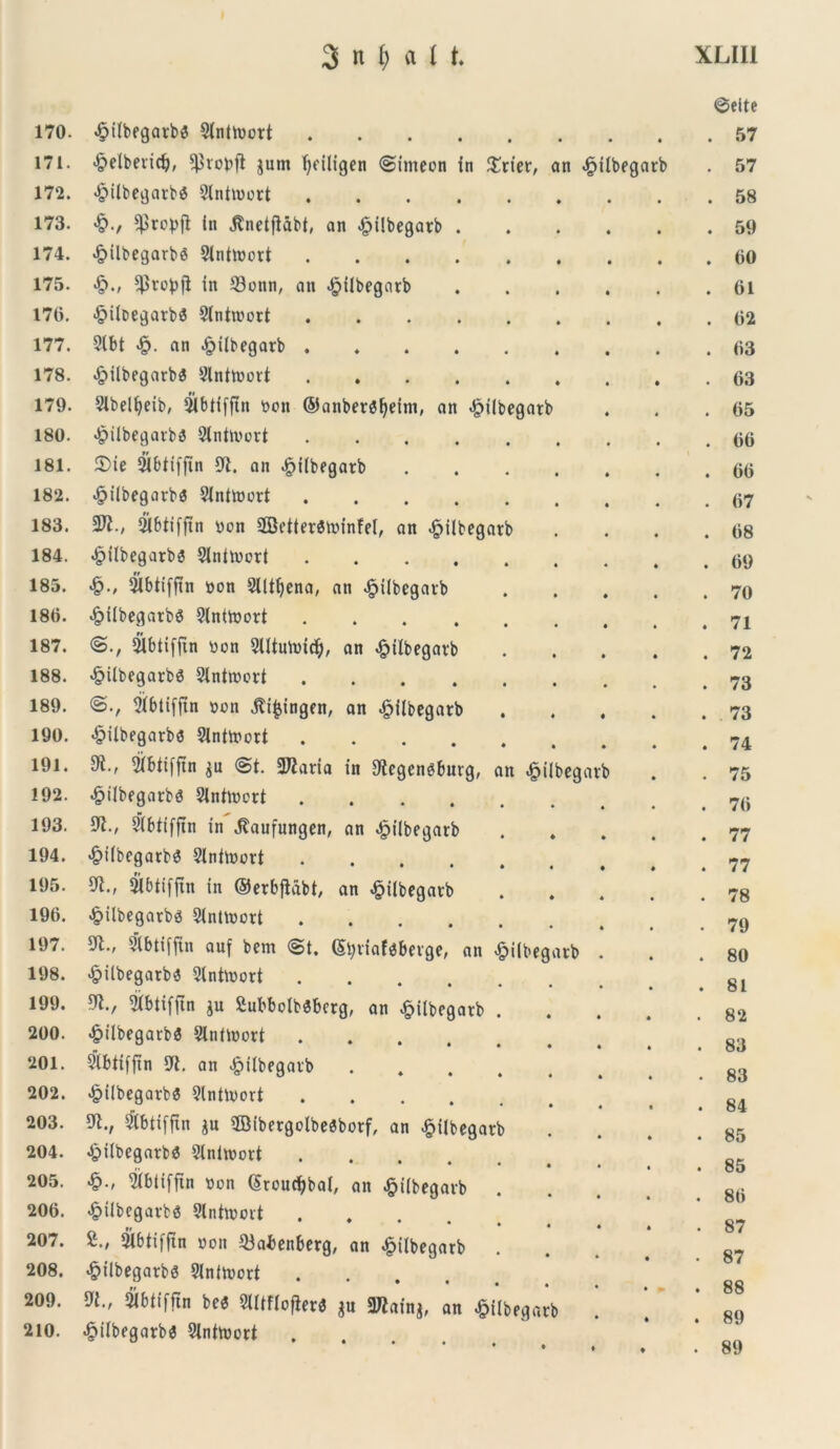 170. 4?iibegarbS Slntioort .... • • • ©eite . 57 171. •§>elbeiid), ^vobft jum f>dligen «Simeon in $rier, an £ilbegarb . 57 172. >&ilbegarb6 9lntioort .... . 58 173. $rop|t in jtndfUbt, an £i!begarb . . 59 174. «£>ilbegarb6 Sinttoort .... . 00 175. «£>., ^robjl in 23onn, an $ilbegarb . 61 170. ^iloegarbS 3(ntwort .... . 02 177. 2lbt an £ilbegatb .... . 03 178. .£>ilbegarba 9lnttoort .... . 63 179. Slbelljdb, 21btifftn oon ©anber$l)dm, an «£ilbegatb . 65 180. <&ilbegarb3 Slnhoort .... . 66 181. 2>ie SJbtiffin 91. an £iibegatb . 66 182. £ilbegarba 91nttoort .... . 67 183. $Jl., 21btiffin oon SBdtevStoinfd, an £ilbegatb . 68 184. «£>ilbegarbs Slniioort .... . 69 185. >§•/ 9ibtt(ftn oon Slltfyena, an ^iibegaib . 70 180. .£ilbegatb6 9lnttoort .... . 71 187. <S., Slbtiffin oon SUtutoid), an £ilbegavb . 72 188. <§ilbegarb6 2lntiood .... . 73 189. tjXbtiffin oon j?i£ingen, an £ilbegarb . 73 190. «£ilbegarb$ 91nttoort .... . 74 191. 2ibtiffin $u <St. 2J?atta in 9lcgengburg, an ^iibegarb . 75 192. ^ilbegarbg SJnttocd .... . 76 193. 91., 9(btifjin in Jlaufungen, an ^iibegarb . 77 194. <£>i(begarb$ 2lniioort .... . 77 195. 91., 21btifftn in ©erbjUbt, an «£>ilbegavb . 78 190. <£>ilbegarbg Sintioort .... . 79 197. 91., &btifjin auf bern (St. (5i;viaf$beige, an «£>i(begarb . 80 198. «£jilbegatb3 2lntioort .... . 81 199. 91., 2ibtifftn ju Subbolbsbrrg, an ^ilbegarb . 82 200. <£tlbegat:b3 2lntioort .... . 83 201. 9tbtiffin 9i. an £i(begavb • 83 202. >£>ilbegarb« 9lntu>ort .... . 84 203. 9t., vlbtifftn ju ©ibergolbesbotf, an £ilbegarb . 85 204. «£>ilbegatba Slnitoort .... . 85 205. «§., 2ibiifftn non (Sroucfybai, an £i(begavb . 80 200. ^tibcgarbs 9lnhooit .... . 87 207. £., Slbtifjtn oon 93abenberg, an £ilbegarb . 87 208. 209. <£>ilbegarbs 9in(toort .... 9i., tybtiffin bc<5 2UtfIofier<$ $u 3Jiain$, an £ilbeqarb • - . 88 . 89 210. <§ilbegarb$ 2{nhoort .... ♦ • ♦ ♦ . 89