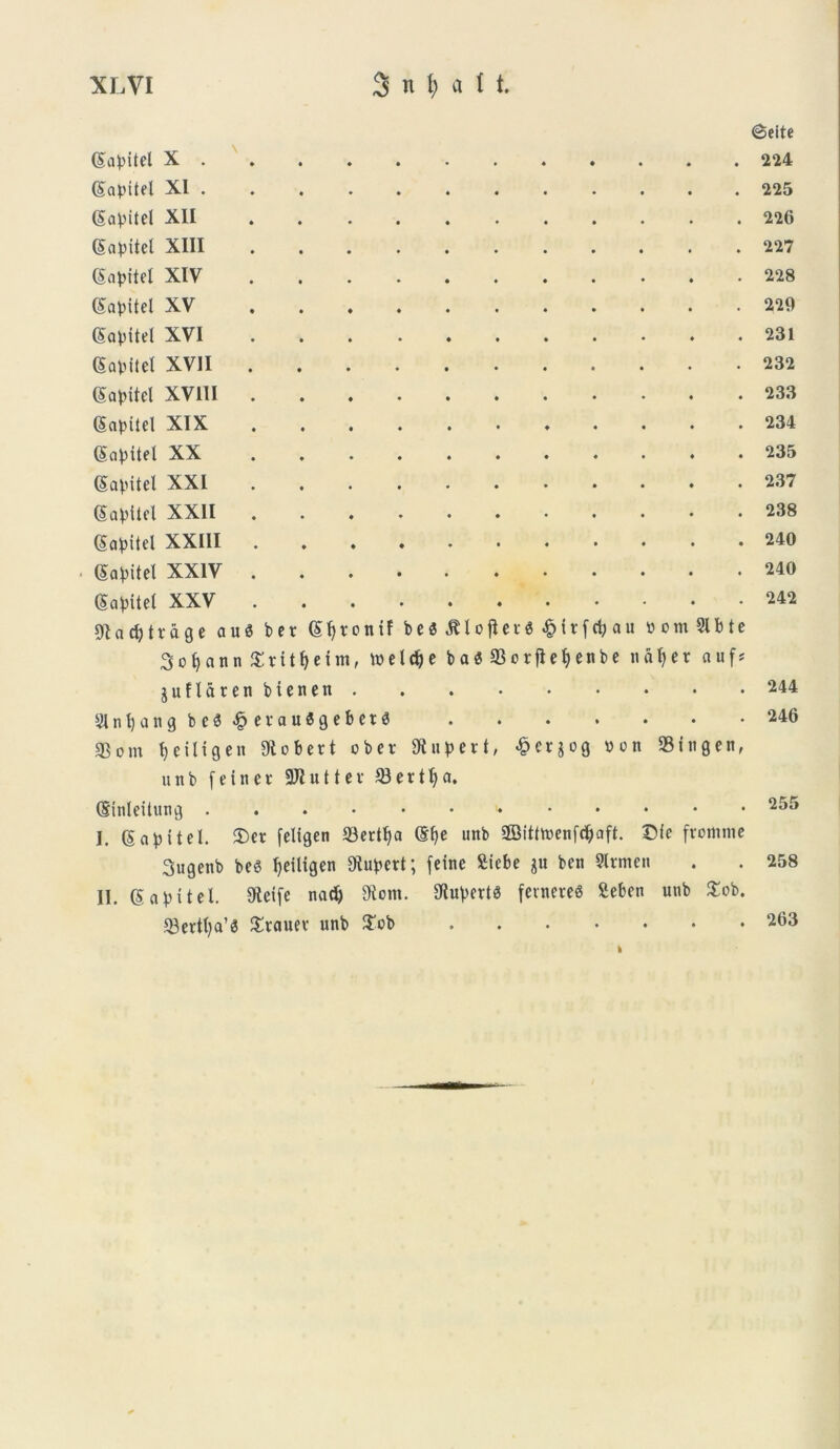 ©eite (Sa^itel X Gapitel XI (Sapitel XII (Sapitel XIII (gapitel XIV gapitel XV (Sapitel XVI SaDftel XVII Gapitel XV11I Gtapitel XIX Sa^itel XX (Savitel XXI Sa^Uel XXII (Sa^itcl XXIII < (Salitet XXIV (Salitet XXV 91 a cfy t v a g e a u $ b e r (£fyronif be«iUofler6.£{rfdjau » o m 91 b t e 3ofyann £titf)etm, toelc^e ba«93orjiet)enbe ndljer auf* juflaten biencn 9Int)angbeS«£evauSgeber3 33om t> e i It g e n 9tcbert ober SR u p e r t, 4?cr$og uon SBingen, unb feitier 9JI u 11 e v 93er1a. (Sinleitung I. (Sapftel. iDer feltgen 93ertl)a @f>e unb 2Bitfh>enfdjaft. Dic fromme Sugenb bc6 fjdligen Kubert; feine £iebe gu ben 9trmen II. gabttel. 9tetfe nadj 9tcm. 9iuVert$ fetnereS Seben unb £ob. 93erttja’0 Srauev unb £ob 224 225 226 227 228 229 231 232 233 234 235 237 238 240 240 242 244 246 255 258 263