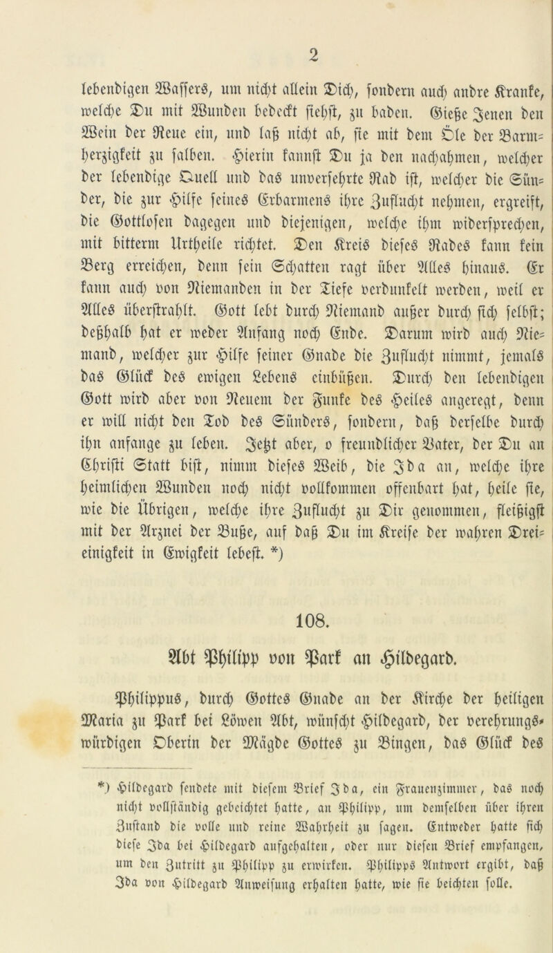 lebenbigen SBaffcr^, um itid;t attein 2)id;, fonbern aud; anbre Sfranfe, meld;e £>u mit OBunben bebeift ftet;jb, p baben. ©iejm 3enen ben SBcin ber Oie ne ein, unb lajj uid;t ab, [te mit bent tk ber 23arm= I;erstgfett §u fatben. #ierin fannfl £>u Ja ben itad;af>meit, meld;er ber lebenbige Duetl unb ba8 unoerfefmte Oiab ift, meld;er bie ©iht= ber, bte jur £>itfc feined ©rbarmenS it)re 3uflud;t net;meu, ergreift, bic ©otttofeu bagegen unb biejentgen, mcld;e t£>nt miberfpred;en, mit bitterm ilrtt;cite rid;tet. SDeit $rei3 biefeS OiabeS famt fein 23erg erreidjen, benn fein ©d;atteu ragt uber 3ltleS Ijtnaug. ©r famt aud; oon Oiiemanben in ber Siefe ocrbunfett merben, meti er OHIeS uberffraldt. ©ott Icbt burd; Oiiemanb aufjcr burd; jxd; fetbft; befjfyalb f>at er meber Olrtfang nod; ©ttbe. SDarum mirb aud; 9iie= ntartb, meld;er §ur «ptlfe feiner ©nabe bie 3uflud;t nintmt, jentat baS ©titef be$ emigen Sebent ciubitfjen. 2>urd; ben lebenbigen ©ott mirb aber oon Oieuent ber gunfe beg <£>eile§ angeregt, benn er miti itid;t ben Xob be8 ©itnberS, fonbern, baft bcrfelbe burd; it;n anfange §u leben. 3^1 aber, o frcunblidmr 23ater, ber £>u au ©brifti ©tatt bift, nintnt biefesS 2Beib, bie 3^ a au, metd;e ifyre I;einttid;en SSunben nod; nid;t ootlfommen offenbart I;at, I;eile fte, mie bie Ubrigen, meld;e il;re 3uflud;t $u SDir geuomnten, fleifjigfl mit ber 5Ir$net ber 23ufje, auf bafj SDu int $reife ber mal;ren 2)rci= einigfeit in ©migfcit lebefl. *) 108. 2l0t $f)tltpp Dott qSarf an dptlbegarb. *j3f;ilippu3, burd; ©ottcS ©nabe an ber $trd;e ber peiligett 5D?aria ju $arf bet Comen 5Ibt, mitufd;t ^ilbegarb, ber Dereljrungg* murbigen Dbertn ber 2Jidgbe ©otteS §u 23ingen, ba^ ©litcf be$ *) «frilbegarb fenbete mit biefent Srtef 3ba, etn ^rauettjimntcr, ba$ nodf nicljt ooltftdnbig gebddftet t;attc r ait Sptfilipp, itm bentfelbeit iibev i^rcii Bttfiaitb bie ootte nitb reine 2Bat>rI;eit ju fagen. (Entroeber tyatte ftcf; t>iefe 3ba bet £ilbegarb aufgebalteit, ober mtr biefett 33rief empfattgett, itrn ben 3wtritt jit ^3f>ifipp ju ernurfen. $f;itipp$ Slntroort ergibt, ba§ 3ba »on «^itbegarb 2lnn>eifung er^atten batte, mie fte beid^teu [olle.
