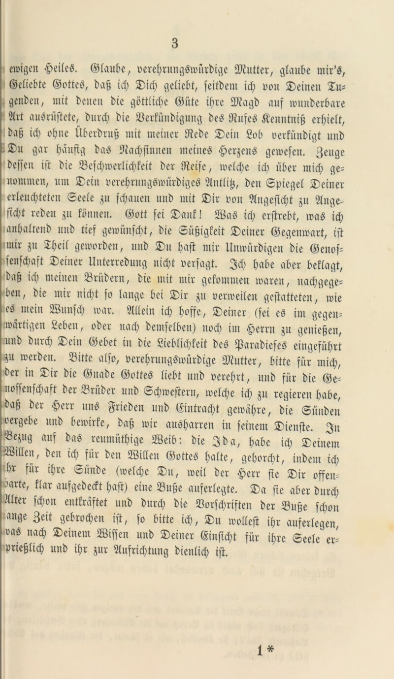 emigert #eite$. ©taube, oerebtungSroittbige SRutter, glaube mir’3, | ©etiebte ©otteS, bafj id) £>id; ^ettebt, feitbem id; oou SDeinen £u* \ Qcitbcn, mit bciteu btc gbttttcbe ©itte if)re Qftagb auf rcunberbare 5ivt auSrujtete, burd; btc Serfunbiguitg beS fftufeS $enntnifj er^ielt, bafj id) obne Uberbrufj mit mciner S^ebe £>ein 2ob oerfiinbigt unb ■ Xn gar (jdufig ba$ Dfad^mteit metuet #er$enS geroefert. 3euge ' t>cffen ift bie 33cfc()n>erlid;fcit ber dteife, metd;e id; uber mid; ge= nomnten, um SDeiit oerebrungSmurbigcS 5lnttifj, ben @pieget SDeiner erteucbteten ©eete gu fd;auen uitb mit Xix oou 9ingeftd;t $u 2tnge^ ftd)t reben $u fonnen. ©ott [ei $)anf! SBaS id; erfirebt, n>a« id) anbattenb uitb ttef gewunfdjt, btc ©ufjigfeit SDeiner ©egenmart, tft :mir gu Xm gemorben, unb Xu f;afl mir Unmnrbigen bie ©enofc fenfdmft SDeiner Unterrebung nid;t oerfagt. 3d; t;abe aber beftagt, ba^ id; nteinen 23riibent, bie mit mir gefomnteu maren, itad)gege= ben, bie mir nid;t fo tange bci Xix $u fcermeiten geftatteten, nue mein SBunfd; mar. 2lttein id; ^offe, SDeiner (fet cS im gegem imartigen Seben, ober uad; bemfetben) itocb im #etrn §u geniejjen, unb burd; SDein ©ebet in bie 2iebtid;feit beS ^3arabiefe^ eingefubrt «u aerJ)en- Sitte atfo, DerebrungSmurbtge 2Rutter, bitte fur mid), ber in Xix bie ©itabe ©otfeS tiebt unb nerefjrt, unb fur bie ©e- noffenfd;aft ber Srfiber unb ©cbroefiern, metebe id; gu regierett t;abe, ba§ ber £err un$ grieben unb ©intrad;t gemdbre, bie ©itnben oergebe unb beroirfe, bafj mir au^f;arren in feiucnt SMeitfic. 3u •Se^ug auf ba$ rcumiitt;ige SSeib: bie 3ba, t;abc id; Metuent SBitten, ben id; fur ben SBideit ©otteS f>afte, getjord;t, inbcnt id; br fitr it;re ©iinbe (metd;c Xn, meit ber £>err ftc SDir offem Jarte, ftar aufgebetft t;aft) eine 23ufje aufertegte. Xa fie aber burd; Mttcr fd;on entfraftet unb burd; bie 23orfd;riften ber 23u£e fd;cn an9c 3cit gebrod;cn ift, fo bitte id;, Xn modefl ibr aufertegen ))as nad; SDeinem SBiffen unb SDeiner ©inftdjt fitr it;re 0eete er= prie^ticb unb ibr jur 2lufrid;tung bietdid; ift. 1*