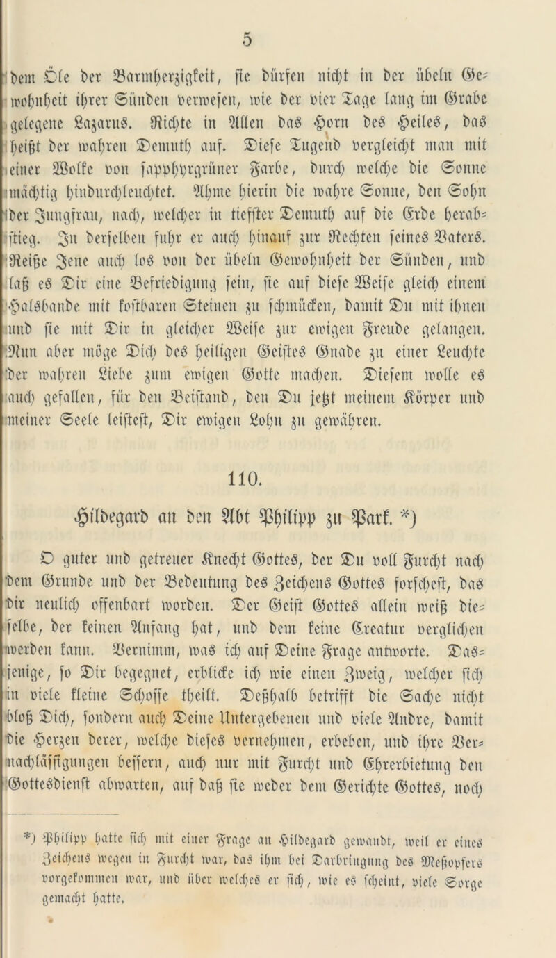 libent Die ber 23annf)et$tftfeit, (te burfett nid;t in ber ubeht ©e^ wMeit t(;ret ©iittben t>erroefen, une ber oier Dagc tainj tm ©tabe jgetegene SagaruS. 9Rid)te in 5l(Ien baS <£>ont beS $ei(e8, baS lf;et§t ber mafjren 25entutb anf. Diefe STu^eub Dergteid;t ntan mit ictner 2BoIfe oott fappf)i;rc|runet garbe, burd) n>etd;e bic ©onne nnctd;ti(j l;iuburd;(cud;tct. 5lt;me (;teriu bic mat;re ©ornte, bcn ©ol;it ibet Switgfrau, nacfy, u>e(d)er in tieffter 2)emut& auf bie ©tbe berab' iftieg. 3n berfctbeit fut;r er and; I;inauf gut 0£ed;ten feined 23aterS. ffteifje 3CUC ^nd; lo$ non ber ubeln ©emolmbeit ber ©ihtben, nnb £a§ ed SDir eiitc 33 efr ieb i gnnfl fein, (te anf biefe 2Beife flteid; eittent •paldbaitbe mit foftbaren ©teincn gu fd;mucfen, bantit SDu mit ibneit nnb (te mit 2?ir in gteid;er SBeife gur emigett greube gelangett. .9iun aber infige Did; bcd ^eiltgen ©ctfted ©ttabc gu eitter 2eud;tc :bcr maf)ren Siebe gnrn emtgett ©otte mad;ett. SDiefem mode ed and; gefaden, fur beti SBetfianb, bett 2)u jefct meittem ^orper nnb nneiner ©cete teifteft, $>ir emtgeit 2of)tt gu gemctfyten. 110. «jpilbeflarb ait bcn Slbt p&ftiM) git *Parf. *) D guter nnb getreuer $ned;t ©otted, ber $)u noti gurdjt nad; •bem ©rnnbe nnb ber SSebeutung bed Bctcbcttd ©ottcd forfd)cft, bad •bir iteutid; offenbart morben. 3)er ©cift ©otteS atfetn mcif$ bte= fetbe, ber feinen 9lttfang l;at, nnb bem fettte ©reatnr oerglicbett imerben fartu. Cernuum, ma3 id; anf SDetne gtage antmorte. $>ad= iettigc, fo SMr begegnet, erbticfe id; mie einett B^eig, metd;er ftd; in oiete fletne ©d;offe tt;eitt. S)ebt;atb betrtfft bic ©ad;e nid;t btob SDid>, fonberit and; S)ettte Urttergebenen nnb niete 9(nbre, bantit tic Bergen bcter, metd;e biefcS nernebmett, erbeben, mtb it;re 23er=» mad;ldf(rgungen beffern, and; nnr mit gurd;t unb ©[;rcrbietung bett ■©otteSbienft abmarten, anf bafj ftc mcber bem ©erid;te ©otteS, nod; *) ^tnlipp t;attc fici) mit eitter grage ait $ifbegarb getoanbt, meil er cincti 3eict)cn5 megeit iit gurctjt mar, baS i(;m bet ©arbriitgititg bc$ SKefjobferS Borgcfommcit n?ar, mtb uber metdjeg er ftd;, mie eS fd;etitt, oiete ©orge gemaclft t;attc.