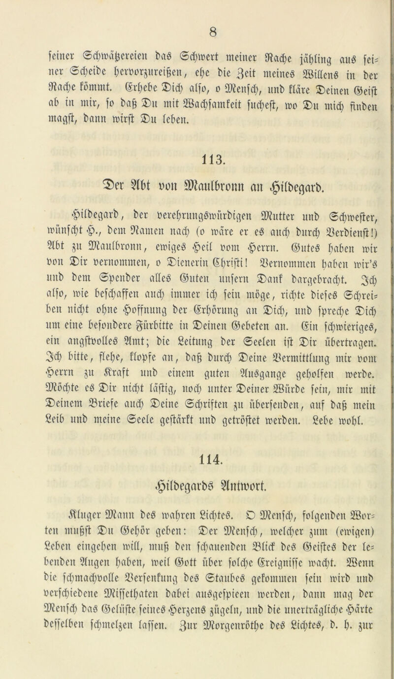 fetncr ©dnrdfjercien ba$ ©d)\oert meinet 9tad)e jdfjling aug fci= ner ©dicibe j>erm>rgurei§en, et;e bte 3eit nteincg 2®ittenS in ber 0?ad;c fbmint. (Srfjebe SDid; alfo, o SRenfd), unb flare Aetnen ©eijt ab iit mir, fo bafc £u mit SBadjfamfeit fudjefi, mo £>u mi$ finben magji, bann mtrft £)it leben. 113. ^)er 2lbt uoit SKaulbronn an ^tfbe^arb. ©ifbegarb, ber oerefjrunggmurbtgen SDtutter unb ©djtuefier, munfd)t£., bem Stamen nad) (o mare er e£ and; burd) 23erbienfl!) 5lbt gu SDtaufbromt, emigeS #etf oom £errn. ©uteS frnben mir bon 2)tr nernommen, o SDienerin ©brifti! 93emommcn babctt mir’g mtb bent ©pcnber <tfle$ ©uten unfern SDanf bargebrad)t. 3d) alfo, mie befdjaffeit and; irniner id) feiit moge, ricbte biefcg ©djrei* ben nid)t oijne #offnung ber ©rfmruitg an £)icb, unb fpredm 5)id) itnt eine befonbere gurbitte iit SDeinen ©ebetcn an. (Sin fd)mierige$, etn angftootteS 9lmt; bie Settung ber ©eeleit ift £)ir ubcrtragen. 3d) bitte, fle^e, flopfe an, bajj burcb ®eine $ermittfung mir oont ’£>errn gu $raft unb einent gutcn 9tu3gange geboffen merbe. 93?od)tc e8 SDir nid)t Idftig, ltod) linter £)eitter SBitrbe fetu, mir mit $)eincm 23riefe and) SDeinc ©djrtften git uberfeitben, aitf ba& ntein Seib unb nteine ©eeie gefidrft unb getrbftet merben. £ebe mofd. 114. $t(begarb8 2lntwort. ctiuger SOtann be£ maffren 2id)te£. D -JKenfd), fotgenben 2Bor= ten mubfl 2)u ©efyor geben: 2>cr fDieitfd), meld)er gitnt (emigen) Scbeit eingebcn mifl, ntufi ben fd;auenben 33Itd’ be£ ©eificS ber fe* benbcit 5fugen fyabeit, meif ©ctt uber fo!d)c ©rcigniffc mad;t. 2Benn bie fd)mad)Oode 23erfenfung be£ ©taubcS gefontutcn feiit mirb unb ocrfd)iebeite Sfliffettyaten babei ait^gefpieeit merben, bann mag ber 2ftenfd) bag ©elitfte feiiteg $ergeng gugefit, unb bie unerfrdgltd)e #drte beffeibett fdimelgen faffen. 3ur 2ftorgenrbtf;e beg 2id;teg, b. I). gur