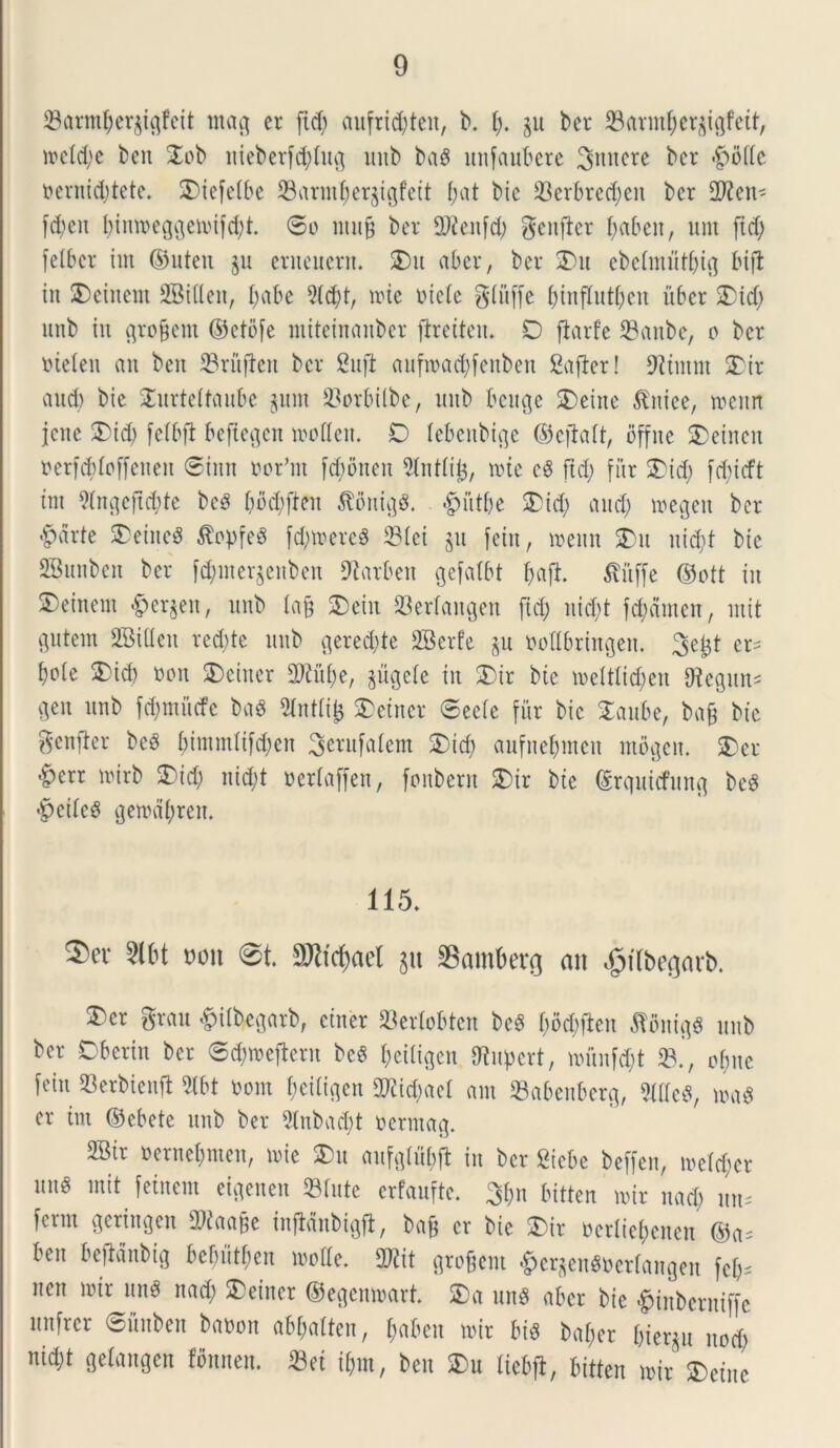 23armBer$iqfeit tnag cr ftd; aufrtd;ten, b. ju ber 23arml) er$igf eit, wctd;e bat £ob nieberfcfytuq mtb ba$ unfaubere gttncre ber $oilt t>ernid;tete. Sbxefetbe 23armf)er$igfeit f;at bic 33erbred;eit bcr 9Wcn- fd;en binroegcjetMf^t. ®p ntufj ber 2)tenfd; genfter t;abcn, unt ftd> fetbcr int ©uteu $u etueuern. SDu «ber, ber 3)u ebetmutljifl &ift in SDeinem SBiflen, I;abe 2(d;t, nue lucte gtitffe t;inftutt;en uber 3)id; unb in grofjem ©ctefe miteinanber jlretteu. O fiarfe 23anbe, p bcr tttelen an ben 23rufleu ber 2nft aufwad;fenben fiafier! 9ttmm £ir and) bie £urtettaube gum 23orbilbe, unb Beucje SDeine $niee, meitn jcue 3)id) fetbfi bcfteqcn moflen. O tebenbiqe ©ejlatt, offne $)etncn t>erfd>foffenen ®iun rorant fd>ouen 2tntti£, nue cS ftd; fur £id; fd;icft int 9tngeftd;te beS bM;fteu $5nig$. £>utbe 5)id; and; wegen bcr ^artc 3)eiue$ $ppfe£ fd;merc3 ©ici 511 feiit, roenn 5)u uid)t bic SBunbcn ber fd;ntergeuben ftarben gcfat6t t;aft. tfitffe ©ptt iit 5)cinem Bergen, unb ta§ 2)cin 23eriangen ftd; nid;t fd;amen, mit ^utem SKitten redite unb cjered;te 2Berfe §u fcofl&rinflen. 3ei$t er^ bete $>id) non 2)ciitcr 2)tut;e, gugele in £>ir bte metttid;en 9fegun' Qen unb fd;mucfc baS 2lntti£ SDetncr ®ectc fur bic £aube, bafc bic gcnfter beg bimmtifd;en Sctufafem SDid) aufncfimcn ntoqen. 3)cr &err nurb 3)id; nid;t nertaffen, fpnbcrn $)ir bte (Srquicfunq be$ «fpcitcS gemetyren. 115. ®er ?lbt m\ ®t. SRid&ael $u SSambcrg an ^ilbegorb. 3)cr grau £itbegarb, cincr 23ertobten bc3 t;5d;ftcn ftbntgg unb bcr Dberin bcr ®d;ttcjlcrn bcg t;citigen ffiupert, nntufd;t 23., ofjne feiu 23crbienft 2tbt Dom t;citiqcn 39cid>acl am 23abeuberg, 2Ufc$, »a$ er int ©ebete unb bcr 2tnbad;t ttermag. ffiic cernetmien, mie ®u aitfglu^ji in bcr Sicbe beffen, meidjer imS mit feinem eigenen Sinte erfauftc. 3&n bitten mir nad) mi- fcvm geringen ®innBe inflanbigfl, bajj cr bic ®ir Dctlie^enen ©a= ben beftanbtg bcbiitijen incite. 2Rit gregem #crjen«»cttangcn fc^ lien icit nn« tiad; Xcincr ©egcmcnrt. £a un« aber bic ^inbcmiffe ntifrcr Sunben bneen ab^tten, gnbcn mit bis baficr bictjii nod) nidjt geiangen fbnnen. iBei igm, ben 2>u (iebji, bitten mir SCcinc