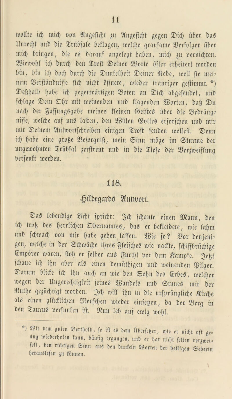 wottte i$ ntid; non 5ln^ejid;t §u 9(n^eftd^t gegen $>id; uber baS nui*ed>t ltnb bic Jriibfate beftagen, it>eld;e graufame 23etfolger uber mid; bringeit, bie e$ barauf angetegt baben, mid; ju ncruid;tcu. 2Bietoobl ic() burd; beu £roft 2)einer 2Borte pfter erf>ettcrt tnorben biit, biit id; bod) burd; bic SDunfelbeit SDeinet Dlcbe, ix>ei£ ftc mei' nem 23erflanbniffe ftcb nid;t bffnete, nueber trauriger gejiimmt. *) ^cbbaib babe id) gegemnartigen 23ofeit an £>id; abgefenbet, unb fcblage £eiit Cf;r init tnetnenben unb ftagenben SBorten, bafj 2>u uad) ber gaffungSgabe meineS fleinen ©ciftcS uber bie 23ebrdng* niffe, mefd;e auf un$ laflen, bcit SBiffen ©otteS erforf$en unb mtr mit £>einent 91ntroortfd;reiben einigen Sroft fenben mofleft £>enn id; bnbc cine gtojje 23eforgni§, ntein ©inn moge inx ©turrne ber ungemobnten £rubfal jerftreut unb in bic Xiefe ber SSerjtneiflung ncrfenft tnetben. 118. $tlbegarb6 2lnttt>ort. lebenbige 8i$t fpricbt: 3d; flante einen 2Kann, beu id; tro£ bcS fjcrrlid;en CbernamteS, ba$ er befteibetc, mie (al;m unb fdnnad; non mir t;abe gefjen laffen. 2Bic fo? »or benjeni= gen, metere in ber ©d;inad;e ibre£ gleifd;e$ tnic naefte, fd;iffbriid;ige (Smpbrer mciren, flof; er [ciber au$ gurd;t nor bem Stampfe. 3ej$t W«te id; ibn aber ats einen bemfttbigen unb meinenben $ilger. Carunt bliefe id; i(;n aucb fttt mic beu ©obit bcS (£rbe$, mefeber megen ber Ungered;tigfeit feincg 2Banbel$ unb ©innes mit ber ^utbe gc$iid;tigt morben. 3d; mid il;n in bic urfptfmglufce £ird;c einen gtudti^cn 5)icnfd;en toieber einfefcen, ba ber Serg in ben laurus nerfunfen ift. Sttun leb auf ctnig mof)f. *) 2Bte bem gitten 23ertljotb, fo ijt cb bem ltt>erfe^er, mic er nicf)t oft ge* 11110 nneberMen fann, Mnfig ergangen, unb er f^at ntcl;t felten verjmct* m' bcn rid?%n Sinit aug ben bmtfefn SBorten ber ^iligett @e6erin beraudefen ju fomten.
