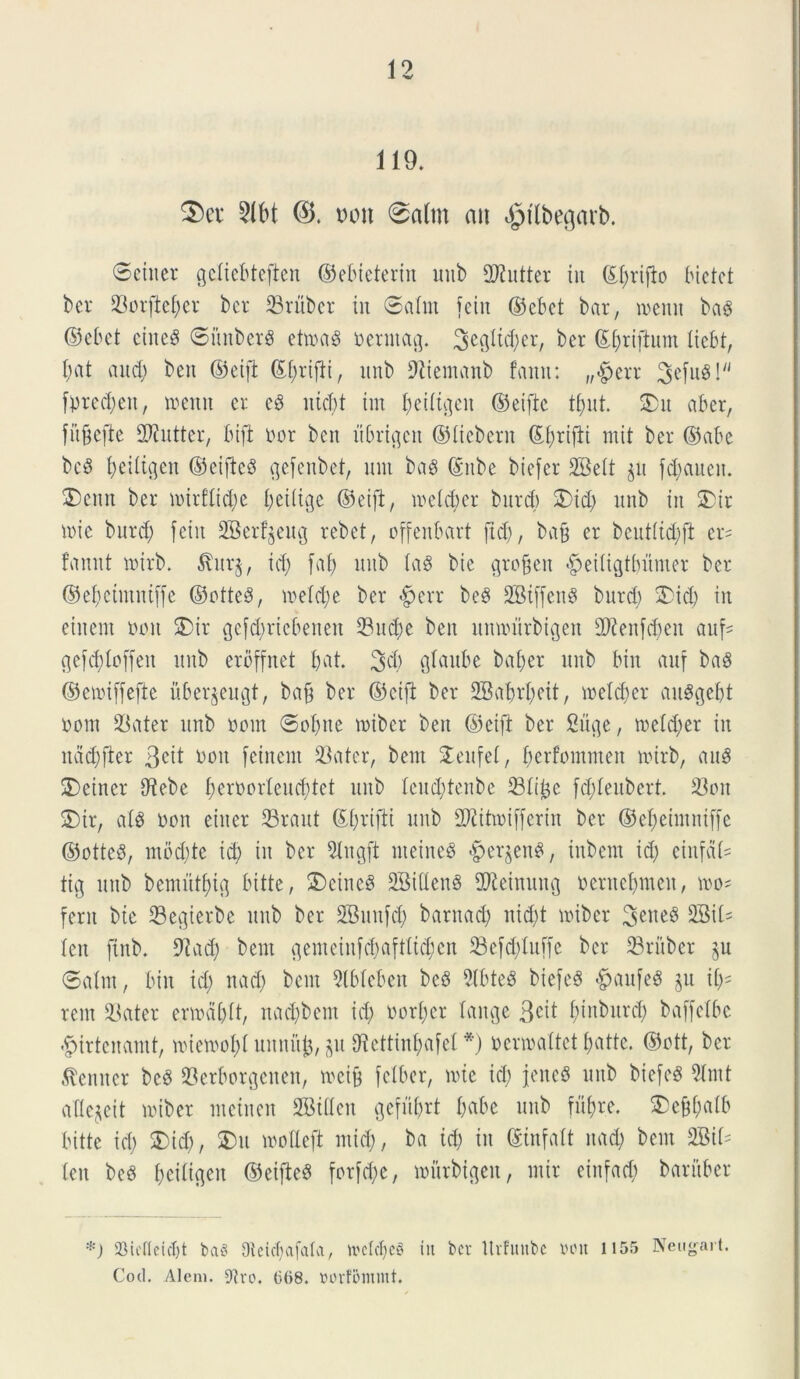 119. 3)ei* 21M mi 8n(tn ait ^tlbegarb. ©eiiter gcltebteften ©ebieteriit imb 2J?utter iit ©t;rijto bictct ber Sorftct;cr bcr Sritbcr in ©atm fciit ©cbct bar, memt ba§ (Bebet ciitc$ ©itnberS etma§ nerntag. ^cglic^er, bcr ©t;rijtum ticbt, l;at and) bcn ©eift ©t;rifti, ttnb fftiemanb fami: „£>err 3cfuS! fntedjett, toemt er e3 ntcbt tm t;edigeit (Beifte tfyut. 5)it aber, fubefte iDtntter, bift nor bcn nbrigcn ©debent ©f;rifti mit ber ©abe bciS tjeittgen ©eifteS c^efenbct, nnt ba3 (Sitbe biefer 2Bett gu fd;aueit. 2)cittt ber ioirftid;c t;ei(ige (Beift, metcbcr bnrd; 3)id; nnb in £)ir mie bttrd; fein SBerfjeitg rebet, offenbart fid), ba§ er bcnttid;ft en fannt tnirb. $ur§, id; faf) nnb la$ bie gro§en #eitigtt)nmer ber ©etjeintntffe ©otte3, ioe(d;e ber #err beS 28tffen§ burd; 2)id) in eiitent ooit SDir gefd;rtcbeneit 23nd;e ben nmnnrbigen £D2enfcben auf- gefddoffeit nnb eroffnet bat. 3d; gtaube bat;er nnb bin auf ba3 ©emiffefte uber^eugt, ba§ ber ©eift ber 2BabrI;eit, metcber anSgebt nom Sater nnb nom ©ofyne tnibcr ben ©eift ber 2iige, toetd;er in itad;fier 3cit non fcinent Sater, bent £enfet, berfomnteit tnirb, ang SDeiner C^tebe f)ernortend;tct nnb tcnd;tenbe Stitje fddeitbert. 23on £)tr, atd non einer 93rant C^fjriftt nnb Attini [fer in ber ©efjeimniffe ©otteS, ntod;te id; in bcr 2tngft nteineS «gierjenS, inbem id; einfdd tig nnb bemntfng bitte, 3)cine$ SBittenS Steinnng nernct;meit, n>o* ferit bie Segierbe nnb ber SBnnfd; barnad; nid;t tniber 3eneS 2Bit= (en fiitb. 9]ad; bent gentetnfd;afttid;eit Sefd;tn[fc bcr Sriiber ©atm, bin id; nad; bent 2lbteben bcS 91btesS biefcS -gtaufeS gn it;= rem Sater ernm&lt, itad;bent id; nort;er tange 3C^ fnnbnrd) baffetbe *£urtenatnt, mietoofyt unnfife, git 9icttint;afet *) ncnoattet t;atte. ©ott, bcr leniter beS Serborgenen, tneifc felber, ivie id; jeneS nnb biefeg 3lntt aflegeit miber tneinen SBitlen gefitljrt t;abc nnb fufjre. $>e§t;atb bitte id; $)id;, £m motteft mid;, ba id; in ©infatt nad; bent 2M= ten beS beittgen ©eifteS for[d;c, mitrbtgeit, ntir einfad; baritber *) 23iefleict)t baS Oteicf;afalci/ it'etcf)e§ iit bcr ltvfuube inut 1155 Neugart. Cod. Alem. 9tro. (5<>8. oorfommt.