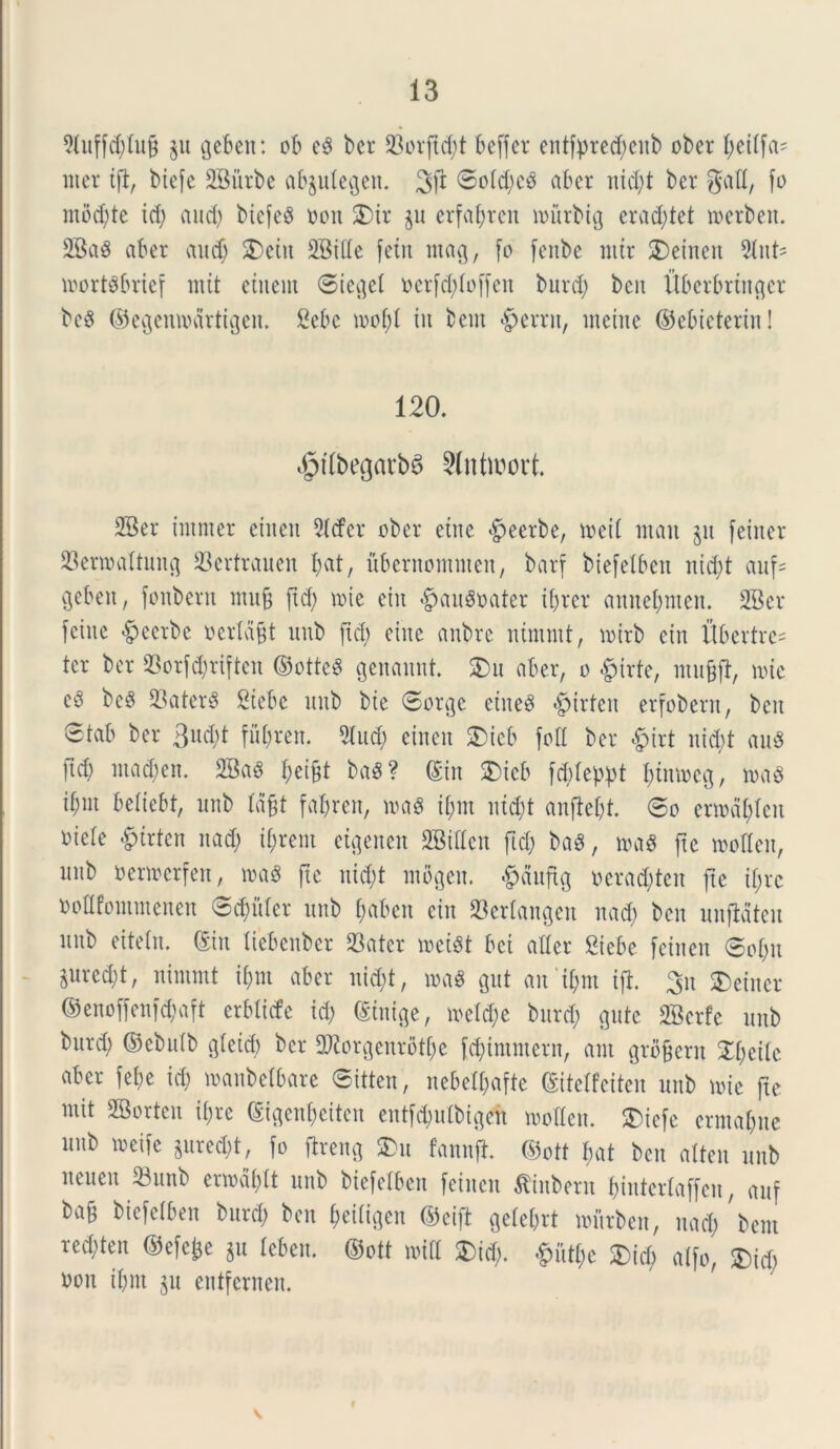 9titffd)lu§ §u gebett: ob e3 ber 23ovftd)t beffer entfpre^citb ober ^ettfa- uter ift, biefe 2Biirbe abjulegeit. <5ofd)ed ab er nid)t ber gad, fo mod)te id) and) biefeS oon £>ir $u erfal;rcii loitrbig erad)tet loerbeit. 2BaS aber aud) SDcitt 2Bide fetu ntafl, fo feitbe nttr £)etneit 91itt- ioort$brief mit etnent ©ic^el ocrfd)(offeit burd) beit Uberbrtitger be8 ©egemodrtigeit. Bebc toof)I in bent «g>errit, ineitie ©ebicteriit! 120. dptdbegavbia Slntwort 2Ber tntmer eiiteit 2tcfcr ober etne dpeerbe, toeil ntait §u feiner 23enoaftung 23ertrauen f)at, uberitommen, barf biefelbeit ixid;t auf« Qebeit, foitbern iituft ftd) vote ein $au$oater ibrer aititebiitcit. 2Ber fciite $eerbe oerldjjt uitb ftd) etne anbre ntmntt, loirb ein fibertre= ter ber 23orfdjriften ©ottcd genanttt. SDu aber, o girte, iitu&fl, nue c6 bc3 23ater$ Btebe uitb bie ©orge eiue$ §trfeit erfobertt, beit ©fab ber 3ud)t fu()ren. 9(ud) eiiteit SDicb fod ber «fpirt nid)t au3 ftd) iuad)eit. 2Ba$ bei§t ba3? ©in £>ieb fddeppt I)tntoeg, toad ibnt beliebt, uitb fdfft fabren, mi ij>m itid)t attfM)t. ©o enodblcu oiefe «gurten nad) tyrent etgettert 2Biden ftd) ba$, mi fte loodeit, itnb oertoerfen, mi fte nid)t inbgen. £aufig oerad)teit fte if;rc oodfontiiteueit ©cfjiUcr uitb £>abcn ein 23erlangett nad) beit unfMtcit ititb eitetn. ©in liebenber 93atcr loeist bet ader Siebe feiiten ©o[)it Surcd)t, nintmt ii)in aber nid)t, mi gut au 'if;nt ift. 3n feiner ©enoffenfd)aft erMicfe id) ©inige, ioe!d)e burd) gute SBerfe uitb burd) ©ebidb g(eid) ber 2Korgenrotbe fd)intmern, ant grbfjent 5Tf;eilc aber fel;e id) loanbetbare ©itten, nebetjafte ©itelfeiten uitb loie fte mit SBorten if>re ©igenbeiten entfd)ulbigeit loodcn. $>iefe ermal)ite unb toeifc *ured)t, fo ftreng SDu fannft ©ott bat ben atten uitb neueit 33unb enodat unb biefelbeit feiiten flinbern &interfaffen, auf ba§ biefelben burd) ben Jeiligen ©cift gelebrt lourbcn, nad) bern red)ten ©efe£e §u leben. ©ott toid £>id). £ud)e £>id) alfo, SDid) oou ibnt p eutfcrnen. V
