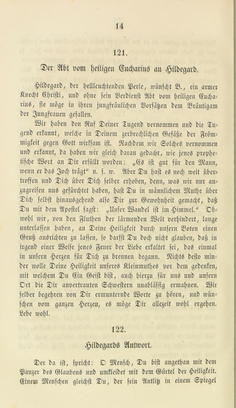 121. 2)ev 2lbt mn petftgen ®ucpariu3 au <£>tfbegavb. *§>itbegarb, bcr petttcucptenben fJ3erte, loiinfcpt 23., ein armer 51ned>t ©prifti, unb opne feitt 33erbicnft 2tbt nom peitigen ©ud;a^ riitg, fte ntoge tu iprcit jungfrduticpen 93orfdJjen bem 23rdutigam ber 3ungfrauen gefaflen. 2Bir paben ben SfJuf SDetner £ugenb nernommen intb bie Zw* c)enb erfannt, inetcbe in £>einent §erbred;ltd;en ©efd§e bcr grom= mii]fcit gegen ©ott tnirffant ift. 9tad;bem mir ©otd;e3 nernommen mtb erfannt, ba paben mir gteid; baran gcbad;t, une jcne$ proppe= tifd;e SBort an £ir erfuflt morbcn: „©3 ift gut fur ben 2Kauu, menit er ba3 3DCP trdgt'' u. f. \x\ 5l6er $)u l;aft c3 nocp meit itber- troffen nnb 2)td; ii6er 5)tcp fetber erpoben, benn, mag mit nur an= gugretfen itu$ gefiircptct paben, pajt 2)u in mdnnticpem 3Kutpe uber 2)id) fetbft pinauggepenb alfo SDir jur ©emopnpcit gentacpt, bafj 2)u mit bem 2tpoftct fagft: „Uufet SBanbel ijl tm *£>immet./J Db= mopt mir, non ben gtutpen ber farmenben 2Bett nerpiubert, tange uutertaffen paben, an 2)eiue «^eitigfeit burcp itnfern 23oten etnen ©tufj au$rtd;teu p laffen, fo barfft SDu bod; ntd;t gtauben, bap in irgcitb eitter 2Beife jene8 gener ber 2icbe crfattet fct, ba$ einmat in unfent £>etjen fiir 2)id; §u brennen bcgann. 9tid;t8 befto miu= ber motte £>eine ^eittgfeit nnfcreS $teimnutpe$ nor bem gcbenfen, ntit melcpeut £>it ©in ©eift bift, and; pierju fitr un$ nnb unfern Drt bie 2)it annertrauten ©cpmejtern unabtdfjtg enuapuen. SBir fetber begepren non 5)ir ermunternbe SSorte $u poren, unb mun= fcpett nom ganjett #et$eu, e$ ntbge £>ir aftcjeit mopt etgepeu. 2ebe mopt. 122. ^itbegarbS 2lntanut 2)er ba ift, fprid;t: D 2Renfd;, $>u bift angetpan mit bem $an§er be8 ©taubenS unb umftcibet mit bem ©urtet ber $>citigfeit. ©inem 2ftenfd;en gteid;ft SDu, ber feitt 9tnttip in einem ©pieget